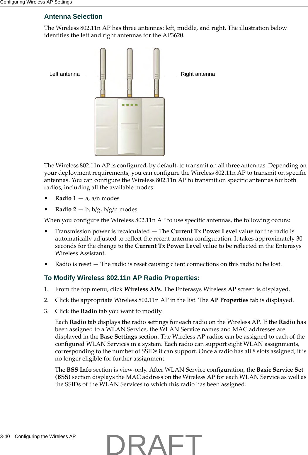 Configuring Wireless AP Settings3-40 Configuring the Wireless APAntenna SelectionTheWireless802.11nAPhasthreeantennas:left,middle,andright.TheillustrationbelowidentifiestheleftandrightantennasfortheAP3620.TheWireless802.11nAPisconfigured,bydefault,totransmitonallthreeantennas.Dependingonyourdeploymentrequirements,youcanconfiguretheWireless802.11nAPtotransmitonspecificantennas.YoucanconfiguretheWireless802.11nAPtotransmitonspecificantennasforbothradios,includingalltheavailablemodes:&bull;Radio1&mdash;a,a/nmodes&bull;Radio2&mdash;b,b/g,b/g/nmodesWhenyouconfiguretheWireless802.11nAPtousespecificantennas,thefollowingoccurs:&bull; Transmissionpowerisrecalculated&mdash;TheCurrentTxPowerLevelvaluefortheradioisautomaticallyadjustedtoreflecttherecentantennaconfiguration.Ittakesapproximately30secondsforthechangetotheCurrentTxPowerLevelvaluetobereflectedintheEnterasysWirelessAssistant.&bull;Radioisreset&mdash;Theradioisresetcausingclientconnectionsonthisradiotobelost.To Modify Wireless 802.11n AP Radio Properties:1. Fromthetopmenu,clickWirelessAPs.TheEnterasysWirelessAPscreenisdisplayed.2. ClicktheappropriateWireless802.11nAPinthelist.TheAPPropertiestabisdisplayed.3. ClicktheRadiotabyouwanttomodify.EachRadiotabdisplaystheradiosettingsforeachradioontheWirelessAP.IftheRadiohasbeenassignedtoaWLANService,theWLANServicenamesandMACaddressesaredisplayedintheBaseSettingssection.TheWirelessAPradioscanbeassignedtoeachoftheconfiguredWLANServicesinasystem.EachradiocansupporteightWLANassignments,correspondingtothenumberofSSIDsitcansupport.Oncearadiohasall8slotsassigned,itisnolongereligibleforfurtherassignment.TheBSSInfosectionisview‐only.AfterWLANServiceconfiguration,theBasicServiceSet(BSS)sectiondisplaystheMACaddressontheWirelessAPforeachWLANServiceaswellastheSSIDsoftheWLANServicestowhichthisradiohasbeenassigned.Left antenna Right antennaDRAFT