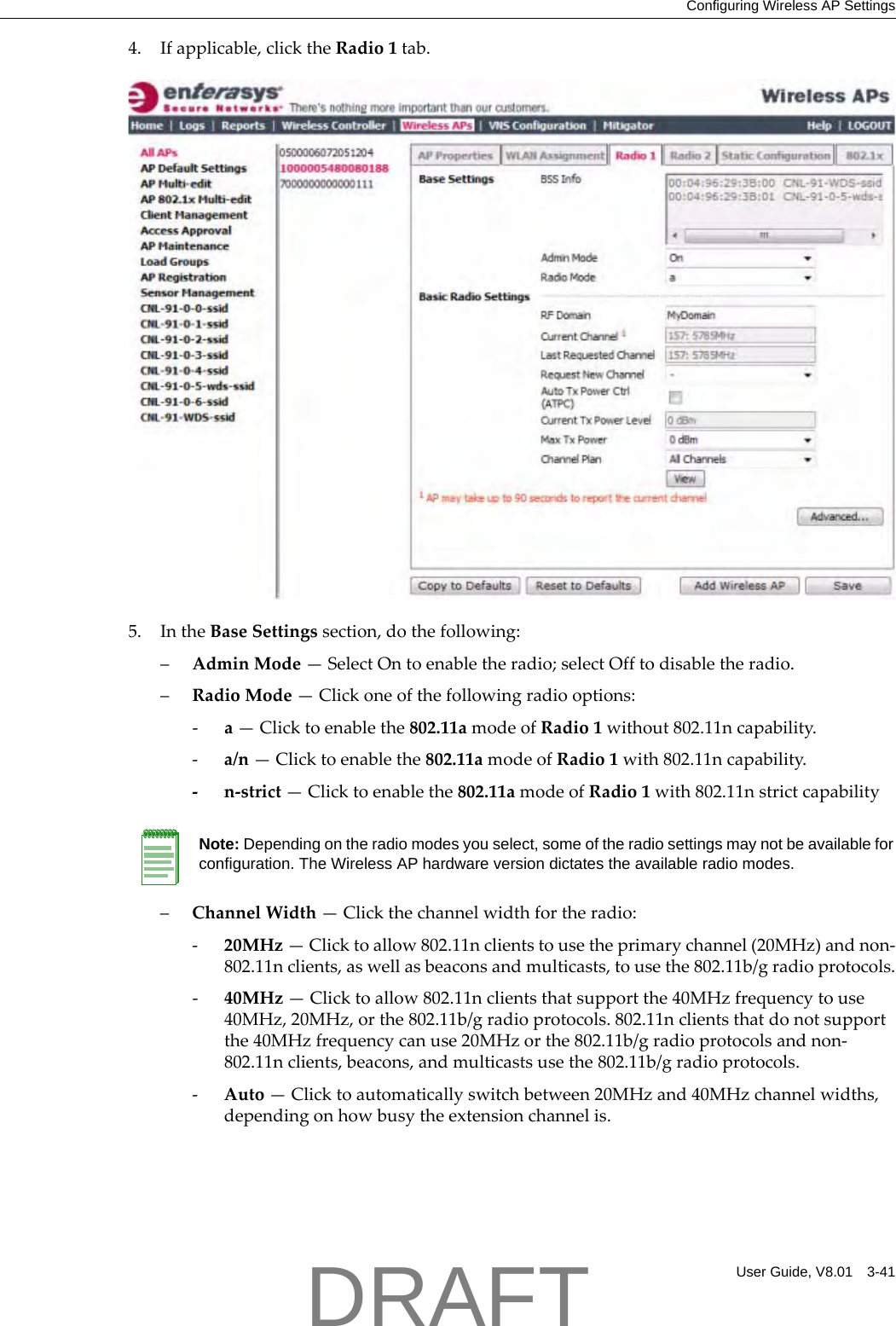 Configuring Wireless AP SettingsUser Guide, V8.01 3-414. Ifapplicable,clicktheRadio1tab.5. IntheBaseSettingssection,dothefollowing:&ndash;AdminMode&mdash;SelectOntoenabletheradio;selectOfftodisabletheradio.&ndash;RadioMode&mdash;Clickoneofthefollowingradiooptions:‐a&mdash;Clicktoenablethe802.11amodeofRadio1without802.11ncapability.‐a/n&mdash;Clicktoenablethe802.11amodeofRadio1with802.11ncapability.‐n‐strict&mdash;Clicktoenablethe802.11amodeofRadio1with802.11nstrictcapability&ndash;ChannelWidth&mdash;Clickthechannelwidthfortheradio:‐20MHz&mdash;Clicktoallow802.11nclientstousetheprimarychannel(20MHz)andnon‐802.11nclients,aswellasbeaconsandmulticasts,tousethe802.11b/gradioprotocols.‐40MHz&mdash;Clicktoallow802.11nclientsthatsupportthe40MHzfrequencytouse40MHz,20MHz,orthe802.11b/gradioprotocols.802.11nclientsthatdonotsupportthe40MHzfrequencycanuse20MHzorthe802.11b/gradioprotocolsandnon‐802.11nclients,beacons,andmulticastsusethe802.11b/gradioprotocols.‐Auto&mdash;Clicktoautomaticallyswitchbetween20MHzand40MHzchannelwidths,dependingonhowbusytheextensionchannelis.Note: Depending on the radio modes you select, some of the radio settings may not be available for configuration. The Wireless AP hardware version dictates the available radio modes.DRAFT