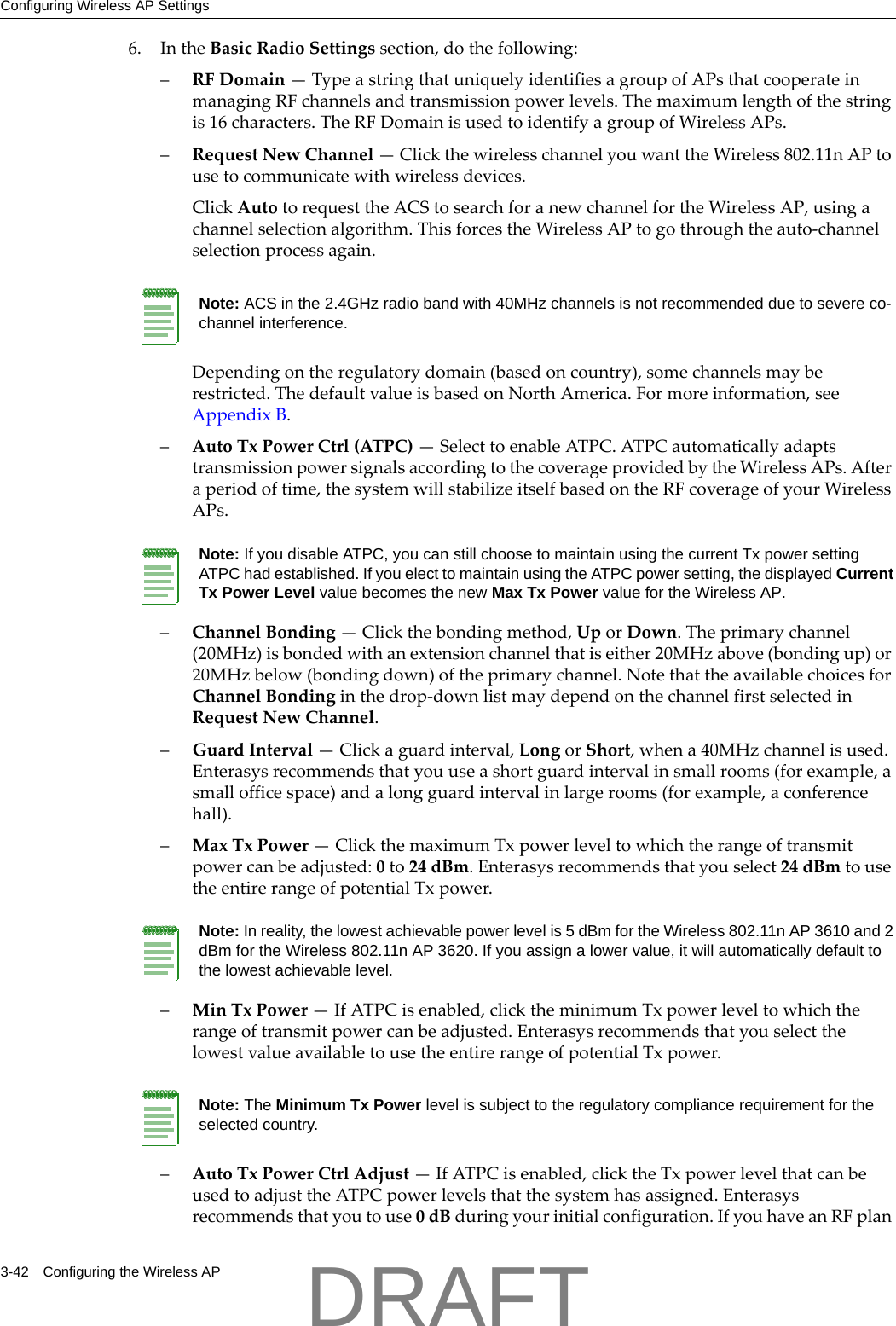 Configuring Wireless AP Settings3-42 Configuring the Wireless AP6. IntheBasicRadioSettingssection,dothefollowing:&ndash;RFDomain&mdash;TypeastringthatuniquelyidentifiesagroupofAPsthatcooperateinmanagingRFchannelsandtransmissionpowerlevels.Themaximumlengthofthestringis16characters.TheRFDomainisusedtoidentifyagroupofWirelessAPs.&ndash;RequestNewChannel&mdash;ClickthewirelesschannelyouwanttheWireless802.11nAPtousetocommunicatewithwirelessdevices.ClickAutotorequesttheACStosearchforanewchannelfortheWirelessAP,usingachannelselectionalgorithm.ThisforcestheWirelessAPtogothroughtheauto‐channelselectionprocessagain.Dependingontheregulatorydomain(basedoncountry),somechannelsmayberestricted.ThedefaultvalueisbasedonNorthAmerica.Formoreinformation,seeAppendix B.&ndash;AutoTxPowerCtrl(ATPC)&mdash;SelecttoenableATPC.ATPCautomaticallyadaptstransmissionpowersignalsaccordingtothecoverageprovidedbytheWirelessAPs.Afteraperiodoftime,thesystemwillstabilizeitselfbasedontheRFcoverageofyourWirelessAPs.&ndash;ChannelBonding&mdash;Clickthebondingmethod,UporDown.Theprimarychannel(20MHz)isbondedwithanextensionchannelthatiseither20MHzabove(bondingup)or20MHzbelow(bondingdown)oftheprimarychannel.NotethattheavailablechoicesforChannelBondinginthedrop‐downlistmaydependonthechannelfirstselectedinRequestNewChannel.&ndash;GuardInterval&mdash;Clickaguardinterval,LongorShort,whena40MHzchannelisused.Enterasysrecommendsthatyouuseashortguardintervalinsmallrooms(forexample,asmallofficespace)andalongguardintervalinlargerooms(forexample,aconferencehall).&ndash;MaxTxPower&mdash;ClickthemaximumTxpowerleveltowhichtherangeoftransmitpowercanbeadjusted:0to24dBm.Enterasysrecommendsthatyouselect24dBmtousetheentirerangeofpotentialTxpower.&ndash;MinTxPower&mdash;IfATPCisenabled,clicktheminimumTxpowerleveltowhichtherangeoftransmitpowercanbeadjusted.EnterasysrecommendsthatyouselectthelowestvalueavailabletousetheentirerangeofpotentialTxpower.&ndash;AutoTxPowerCtrlAdjust&mdash;IfATPCisenabled,clicktheTxpowerlevelthatcanbeusedtoadjusttheATPCpowerlevelsthatthesystemhasassigned.Enterasysrecommendsthatyoutouse0dBduringyourinitialconfiguration.IfyouhaveanRFplanNote: ACS in the 2.4GHz radio band with 40MHz channels is not recommended due to severe co-channel interference.Note: If you disable ATPC, you can still choose to maintain using the current Tx power setting ATPC had established. If you elect to maintain using the ATPC power setting, the displayed Current Tx Power Level value becomes the new Max Tx Power value for the Wireless AP.Note: In reality, the lowest achievable power level is 5 dBm for the Wireless 802.11n AP 3610 and 2 dBm for the Wireless 802.11n AP 3620. If you assign a lower value, it will automatically default to the lowest achievable level.Note: The Minimum Tx Power level is subject to the regulatory compliance requirement for the selected country.DRAFT