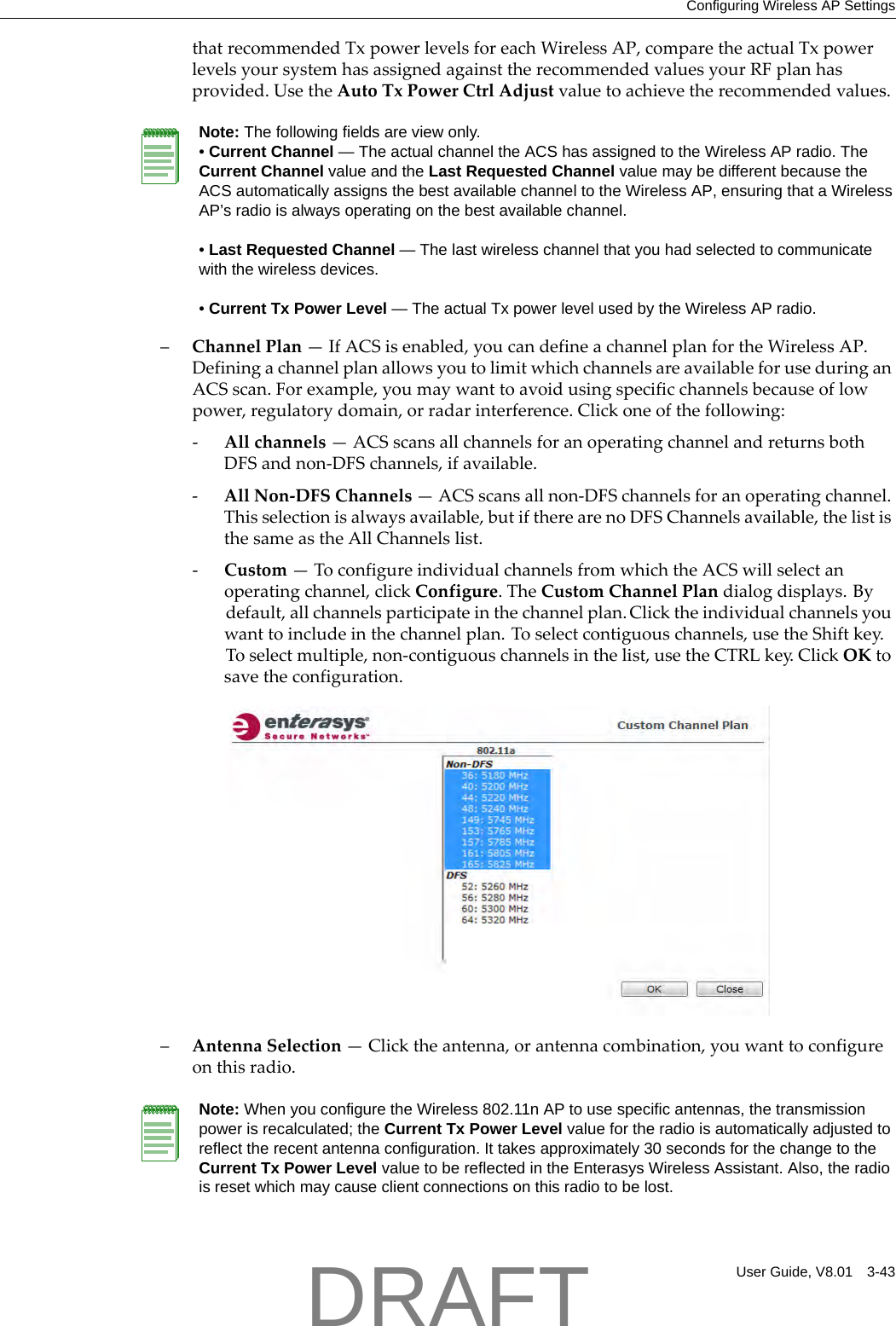 Configuring Wireless AP SettingsUser Guide, V8.01 3-43thatrecommendedTxpowerlevelsforeachWirelessAP,comparetheactualTxpowerlevelsyoursystemhasassignedagainsttherecommendedvaluesyourRFplanhasprovided.UsetheAutoTxPowerCtrlAdjustvaluetoachievetherecommendedvalues.&ndash;ChannelPlan&mdash;IfACSisenabled,youcandefineachannelplanfortheWirelessAP.DefiningachannelplanallowsyoutolimitwhichchannelsareavailableforuseduringanACSscan.Forexample,youmaywanttoavoidusingspecificchannelsbecauseoflowpower,regulatorydomain,orradarinterference.Clickoneofthefollowing:‐Allchannels&mdash;ACSscansallchannelsforanoperatingchannelandreturnsbothDFSandnon‐DFSchannels,ifavailable.‐AllNon‐DFSChannels&mdash;ACSscansallnon‐DFSchannelsforanoperatingchannel.Thisselectionisalwaysavailable,butiftherearenoDFSChannelsavailable,thelististhesameastheAllChannelslist.‐Custom&mdash;ToconfigureindividualchannelsfromwhichtheACSwillselectanoperatingchannel,clickConfigure.TheCustomChannelPlandialogdisplays.Bydefault,allchannelsparticipateinthechannelplan.Clicktheindividualchannelsyouwanttoincludeinthechannelplan.Toselectcontiguouschannels,usetheShiftkey.Toselectmultiple,non‐contiguouschannelsinthelist,usetheCTRLkey.ClickOKtosavetheconfiguration.&ndash;AntennaSelection&mdash;Clicktheantenna,orantennacombination,youwanttoconfigureonthisradio.Note: The following fields are view only.&bull; Current Channel &mdash; The actual channel the ACS has assigned to the Wireless AP radio. The Current Channel value and the Last Requested Channel value may be different because the ACS automatically assigns the best available channel to the Wireless AP, ensuring that a Wireless AP&rsquo;s radio is always operating on the best available channel.&bull; Last Requested Channel &mdash; The last wireless channel that you had selected to communicate with the wireless devices.&bull; Current Tx Power Level &mdash; The actual Tx power level used by the Wireless AP radio.Note: When you configure the Wireless 802.11n AP to use specific antennas, the transmission power is recalculated; the Current Tx Power Level value for the radio is automatically adjusted to reflect the recent antenna configuration. It takes approximately 30 seconds for the change to the Current Tx Power Level value to be reflected in the Enterasys Wireless Assistant. Also, the radio is reset which may cause client connections on this radio to be lost.DRAFT