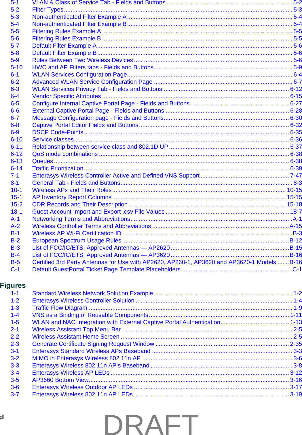 xii  5-1 VLAN &amp; Class of Service Tab - Fields and Buttons............................................................................ 5-25-2 Filter Types......................................................................................................................................... 5-35-3 Non-authenticated Filter Example A................................................................................................... 5-45-4 Non-authenticated Filter Example B................................................................................................... 5-45-5 Filtering Rules Example A .................................................................................................................. 5-55-6 Filtering Rules Example B .................................................................................................................. 5-55-7 Default Filter Example A..................................................................................................................... 5-65-8 Default Filter Example B..................................................................................................................... 5-65-9 Rules Between Two Wireless Devices ............................................................................................... 5-65-10 HWC and AP Filters tabs - Fields and Buttons................................................................................... 5-96-1 WLAN Services Configuration Page................................................................................................... 6-46-2 Advanced WLAN Service Configuration Page ................................................................................... 6-76-3 WLAN Services Privacy Tab - Fields and Buttons ........................................................................... 6-126-4 Vendor Specific Attributes ................................................................................................................ 6-156-5 Configure Internal Captive Portal Page - Fields and Buttons ........................................................... 6-276-6 External Captive Portal Page - Fields and Buttons .......................................................................... 6-286-7 Message Configuration page - Fields and Buttons........................................................................... 6-306-8 Captive Portal Editor Fields and Buttons.......................................................................................... 6-326-9 DSCP Code-Points........................................................................................................................... 6-356-10 Service classes................................................................................................................................. 6-366-11 Relationship between service class and 802.1D UP ........................................................................ 6-376-12 QoS mode combinations .................................................................................................................. 6-386-13 Queues............................................................................................................................................. 6-386-14 Traffic Prioritization........................................................................................................................... 6-397-1 Enterasys Wireless Controller Active and Defined VNS Support ..................................................... 7-478-1 General Tab - Fields and Buttons....................................................................................................... 8-310-1 Wireless APs and Their Roles........................................................................................................ 10-1515-1 AP Inventory Report Columns ........................................................................................................ 15-1515-2 CDR Records and Their Description .............................................................................................. 15-1818-1 Guest Account Import and Export .csv File Values .......................................................................... 18-7A-1 Networking Terms and Abbreviations.................................................................................................A-1A-2 Wireless Controller Terms and Abbreviations ..................................................................................A-15B-1 Wireless AP Wi-Fi Certification ID ......................................................................................................B-3B-2 European Spectrum Usage Rules ....................................................................................................B-12B-3 List of FCC/IC/ETSI Approved Antennas &mdash; AP2620 .......................................................................B-15B-4 List of FCC/IC/ETSI Approved Antennas &mdash; AP3620 .......................................................................B-16B-5 Certified 3rd Party Antennas for Use with AP2620, AP260-1, AP3620 and AP3620-1 Models .......B-16C-1 Default GuestPortal Ticket Page Template Placeholders ..................................................................C-1Figures1-1 Standard Wireless Network Solution Example ...................................................................................1-21-2 Enterasys Wireless Controller Solution .............................................................................................. 1-41-3 Traffic Flow Diagram .......................................................................................................................... 1-91-4 VNS as a Binding of Reusable Components.................................................................................... 1-111-5 WLAN and NAC Integration with External Captive Portal Authentication......................................... 1-132-1 Wireless Assistant Top Menu Bar ...................................................................................................... 2-52-2 Wireless Assistant Home Screen ....................................................................................................... 2-52-3 Generate Certificate Signing Request Window ................................................................................ 2-353-1 Enterasys Standard Wireless APs Baseband .................................................................................... 3-33-2 MIMO in Enterasys Wireless 802.11n AP .......................................................................................... 3-63-3 Enterasys Wireless 802.11n AP&rsquo;s Baseband .....................................................................................3-83-4 Enterasys Wireless AP LEDs ........................................................................................................... 3-123-5 AP3660 Bottom View........................................................................................................................ 3-163-6 Enterasys Wireless Outdoor AP LEDs ............................................................................................. 3-173-7 Enterasys Wireless 802.11n AP LEDs ............................................................................................. 3-19DRAFT