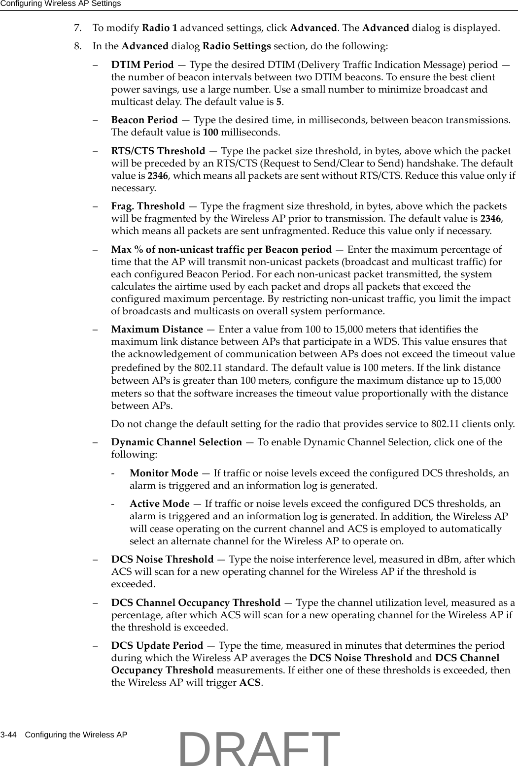 Configuring Wireless AP Settings3-44 Configuring the Wireless AP7. TomodifyRadio1advancedsettings,clickAdvanced.TheAdvanceddialogisdisplayed.8. IntheAdvanceddialogRadioSettingssection,dothefollowing:&ndash;DTIMPeriod&mdash;TypethedesiredDTIM(DeliveryTrafficIndicationMessage)period&mdash;thenumberofbeaconintervalsbetweentwoDTIMbeacons.Toensurethebestclientpowersavings,usealargenumber.Useasmallnumbertominimizebroadcastandmulticastdelay.Thedefaultvalueis5.&ndash;BeaconPeriod&mdash;Typethedesiredtime,inmilliseconds,betweenbeacontransmissions.Thedefaultvalueis100milliseconds.&ndash;RTS/CTSThreshold&mdash;Typethepacketsizethreshold,inbytes,abovewhichthepacketwillbeprecededbyanRTS/CTS(RequesttoSend/CleartoSend)handshake.Thedefaultvalueis2346,whichmeansallpacketsaresentwithoutRTS/CTS.Reducethisvalueonlyifnecessary.&ndash;Frag.Threshold&mdash;Typethefragmentsizethreshold,inbytes,abovewhichthepacketswillbefragmentedbytheWirelessAPpriortotransmission.Thedefaultvalueis2346,whichmeansallpacketsaresentunfragmented.Reducethisvalueonlyifnecessary.&ndash;Max%ofnon‐unicasttrafficperBeaconperiod&mdash;EnterthemaximumpercentageoftimethattheAPwilltransmitnon‐unicastpackets(broadcastandmulticasttraffic)foreachconfiguredBeaconPeriod.Foreachnon‐unicastpackettransmitted,thesystemcalculatestheairtimeusedbyeachpacketanddropsallpacketsthatexceedtheconfiguredmaximumpercentage.Byrestrictingnon‐unicasttraffic,youlimittheimpactofbroadcastsandmulticastsonoverallsystemperformance.&ndash;MaximumDistance&mdash;Enteravaluefrom100to15,000metersthatidentifiesthemaximumlinkdistancebetweenAPsthatparticipateinaWDS.ThisvalueensuresthattheacknowledgementofcommunicationbetweenAPsdoesnotexceedthetimeoutvaluepredefinedbythe802.11standard.Thedefaultvalueis100meters.IfthelinkdistancebetweenAPsisgreaterthan100meters,configurethemaximumdistanceupto15,000meterssothatthesoftwareincreasesthetimeoutvalueproportionallywiththedistancebetweenAPs.Donotchangethedefaultsettingfortheradiothatprovidesserviceto802.11clientsonly.&ndash;DynamicChannelSelection&mdash;ToenableDynamicChannelSelection,clickoneofthefollowing:‐MonitorMode&mdash;IftrafficornoiselevelsexceedtheconfiguredDCSthresholds,analarmistriggeredandaninformationlogisgenerated.‐ActiveMode&mdash;IftrafficornoiselevelsexceedtheconfiguredDCSthresholds,analarmistriggeredandaninformationlogisgenerated.Inaddition,theWirelessAPwillceaseoperatingonthecurrentchannelandACSisemployedtoautomaticallyselectanalternatechannelfortheWirelessAPtooperateon.&ndash;DCSNoiseThreshold&mdash;Typethenoiseinterferencelevel,measuredindBm,afterwhichACSwillscanforanewoperatingchannelfortheWirelessAPifthethresholdisexceeded.&ndash;DCSChannelOccupancyThreshold&mdash;Typethechannelutilizationlevel,measuredasapercentage,afterwhichACSwillscanforanewoperatingchannelfortheWirelessAPifthethresholdisexceeded.&ndash;DCSUpdatePeriod&mdash;Typethetime,measuredinminutesthatdeterminestheperiodduringwhichtheWirelessAPaveragestheDCSNoiseThresholdandDCSChannelOccupancyThresholdmeasurements.Ifeitheroneofthesethresholdsisexceeded,thentheWirelessAPwilltriggerACS.DRAFT