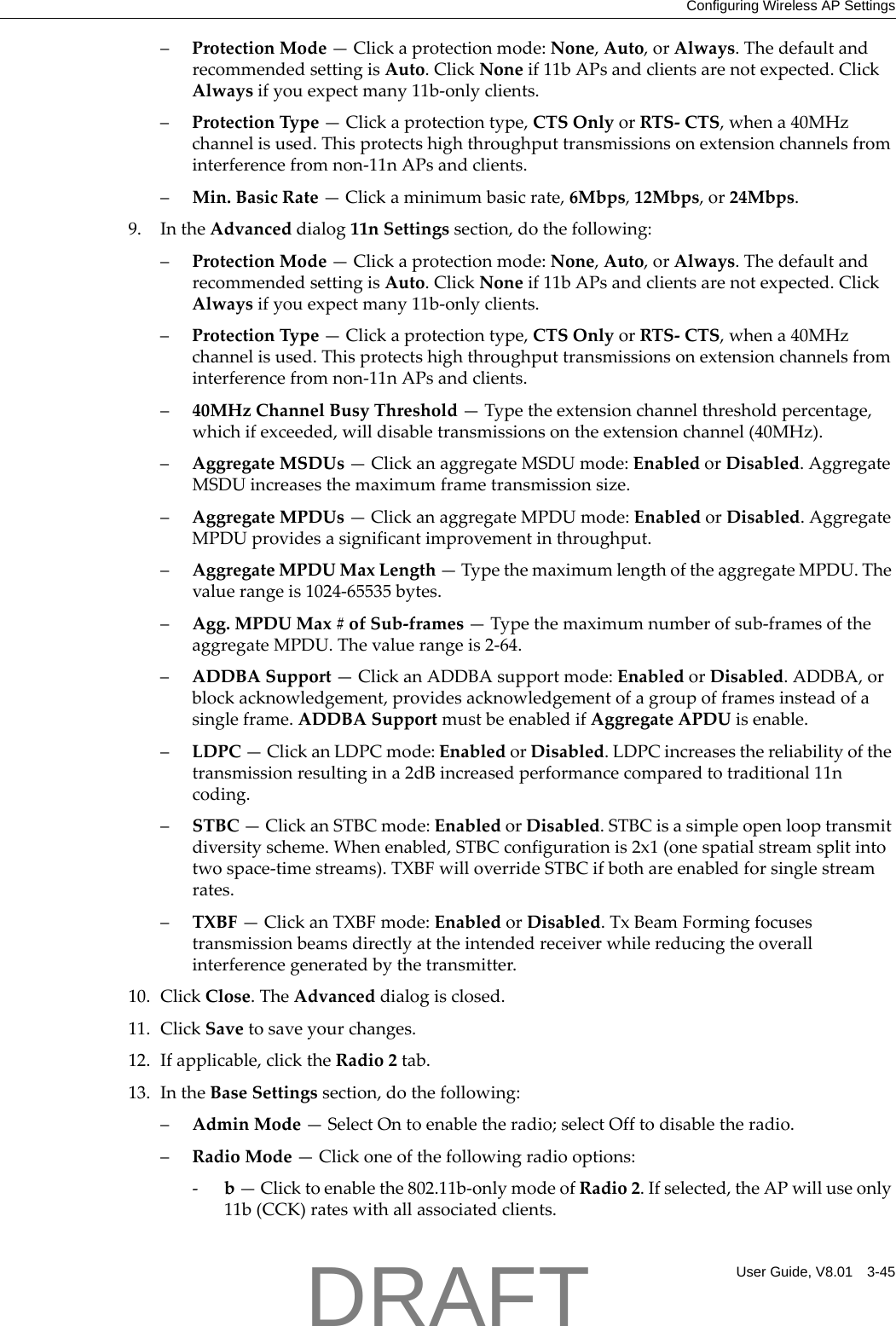 Configuring Wireless AP SettingsUser Guide, V8.01 3-45&ndash;ProtectionMode&mdash;Clickaprotectionmode:None,Auto,orAlways.ThedefaultandrecommendedsettingisAuto.ClickNoneif11bAPsandclientsarenotexpected.ClickAlwaysifyouexpectmany11b‐onlyclients.&ndash;ProtectionType&mdash;Clickaprotectiontype,CTSOnlyorRTS‐CTS,whena40MHzchannelisused.Thisprotectshighthroughputtransmissionsonextensionchannelsfrominterferencefromnon‐11nAPsandclients.&ndash;Min.BasicRate&mdash;Clickaminimumbasicrate,6Mbps,12Mbps,or24Mbps.9. IntheAdvanceddialog11nSettingssection,dothefollowing:&ndash;ProtectionMode&mdash;Clickaprotectionmode:None,Auto,orAlways.ThedefaultandrecommendedsettingisAuto.ClickNoneif11bAPsandclientsarenotexpected.ClickAlwaysifyouexpectmany11b‐onlyclients.&ndash;ProtectionType&mdash;Clickaprotectiontype,CTSOnlyorRTS‐CTS,whena40MHzchannelisused.Thisprotectshighthroughputtransmissionsonextensionchannelsfrominterferencefromnon‐11nAPsandclients.&ndash;40MHzChannelBusyThreshold&mdash;Typetheextensionchannelthresholdpercentage,whichifexceeded,willdisabletransmissionsontheextensionchannel(40MHz).&ndash;AggregateMSDUs&mdash;ClickanaggregateMSDUmode:EnabledorDisabled.AggregateMSDUincreasesthemaximumframetransmissionsize.&ndash;AggregateMPDUs&mdash;ClickanaggregateMPDUmode:EnabledorDisabled.AggregateMPDUprovidesasignificantimprovementinthroughput.&ndash;AggregateMPDUMaxLength&mdash;TypethemaximumlengthoftheaggregateMPDU.Thevaluerangeis1024‐65535bytes.&ndash;Agg.MPDUMax#ofSub‐frames&mdash;Typethemaximumnumberofsub‐framesoftheaggregateMPDU.Thevaluerangeis2‐64.&ndash;ADDBASupport&mdash;ClickanADDBAsupportmode:EnabledorDisabled.ADDBA,orblockacknowledgement,providesacknowledgementofagroupofframesinsteadofasingleframe.ADDBASupportmustbeenabledifAggregateAPDUisenable.&ndash;LDPC&mdash;ClickanLDPCmode:EnabledorDisabled.LDPCincreasesthereliabilityofthetransmissionresultingina2dBincreasedperformancecomparedtotraditional11ncoding.&ndash;STBC&mdash;ClickanSTBCmode:EnabledorDisabled.STBCisasimpleopenlooptransmitdiversityscheme.Whenenabled,STBCconfigurationis2x1(onespatialstreamsplitintotwospace‐timestreams).TXBFwilloverrideSTBCifbothareenabledforsinglestreamrates.&ndash;TXBF&mdash;ClickanTXBFmode:EnabledorDisabled.TxBeamFormingfocusestransmissionbeamsdirectlyattheintendedreceiverwhilereducingtheoverallinterferencegeneratedbythetransmitter.10. ClickClose.TheAdvanceddialogisclosed.11. ClickSavetosaveyourchanges.12. Ifapplicable,clicktheRadio2tab.13. IntheBaseSettingssection,dothefollowing:&ndash;AdminMode&mdash;SelectOntoenabletheradio;selectOfftodisabletheradio.&ndash;RadioMode&mdash;Clickoneofthefollowingradiooptions:‐b&mdash;Clicktoenablethe802.11b‐onlymodeofRadio2.Ifselected,theAPwilluseonly11b(CCK)rateswithallassociatedclients.DRAFT