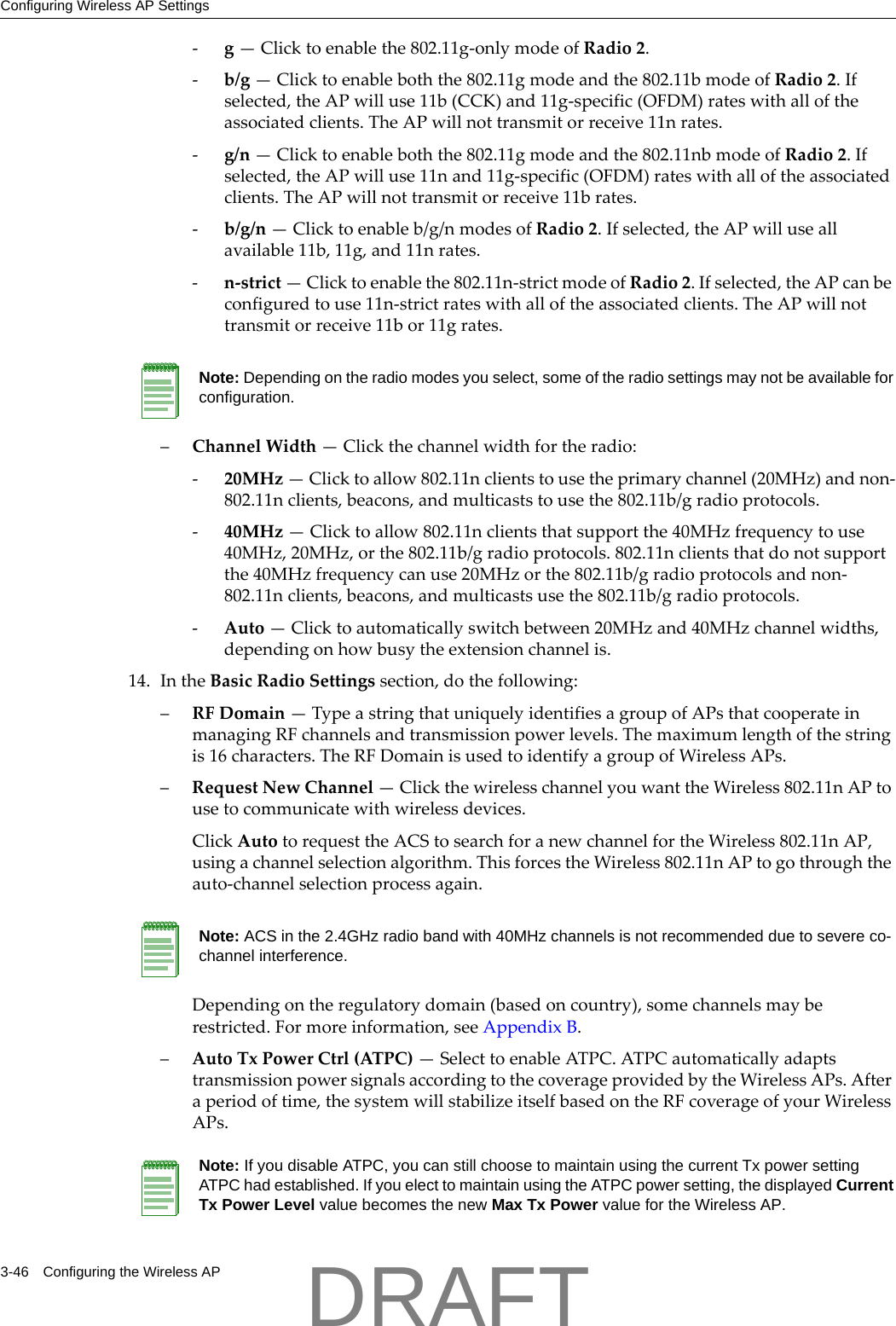 Configuring Wireless AP Settings3-46 Configuring the Wireless AP‐g&mdash;Clicktoenablethe802.11g‐onlymodeofRadio2.‐b/g&mdash;Clicktoenableboththe802.11gmodeandthe802.11bmodeofRadio2.Ifselected,theAPwilluse11b(CCK)and11g‐specific(OFDM)rateswithalloftheassociatedclients.TheAPwillnottransmitorreceive11nrates.‐g/n&mdash;Clicktoenableboththe802.11gmodeandthe802.11nbmodeofRadio2.Ifselected,theAPwilluse11nand11g‐specific(OFDM)rateswithalloftheassociatedclients.TheAPwillnottransmitorreceive11brates.‐b/g/n&mdash;Clicktoenableb/g/nmodesofRadio2.Ifselected,theAPwilluseallavailable11b,11g,and11nrates.‐n‐strict&mdash;Clicktoenablethe802.11n‐strictmodeofRadio2.Ifselected,theAPcanbeconfiguredtouse11n‐strictrateswithalloftheassociatedclients.TheAPwillnottransmitorreceive11bor11grates.&ndash;ChannelWidth&mdash;Clickthechannelwidthfortheradio:‐20MHz&mdash;Clicktoallow802.11nclientstousetheprimarychannel(20MHz)andnon‐802.11nclients,beacons,andmulticaststousethe802.11b/gradioprotocols.‐40MHz&mdash;Clicktoallow802.11nclientsthatsupportthe40MHzfrequencytouse40MHz,20MHz,orthe802.11b/gradioprotocols.802.11nclientsthatdonotsupportthe40MHzfrequencycanuse20MHzorthe802.11b/gradioprotocolsandnon‐802.11nclients,beacons,andmulticastsusethe802.11b/gradioprotocols.‐Auto&mdash;Clicktoautomaticallyswitchbetween20MHzand40MHzchannelwidths,dependingonhowbusytheextensionchannelis.14. IntheBasicRadioSettingssection,dothefollowing:&ndash;RFDomain&mdash;TypeastringthatuniquelyidentifiesagroupofAPsthatcooperateinmanagingRFchannelsandtransmissionpowerlevels.Themaximumlengthofthestringis16characters.TheRFDomainisusedtoidentifyagroupofWirelessAPs.&ndash;RequestNewChannel&mdash;ClickthewirelesschannelyouwanttheWireless802.11nAPtousetocommunicatewithwirelessdevices.ClickAutotorequesttheACStosearchforanewchannelfortheWireless802.11nAP,usingachannelselectionalgorithm.ThisforcestheWireless802.11nAPtogothroughtheauto‐channelselectionprocessagain.Dependingontheregulatorydomain(basedoncountry),somechannelsmayberestricted.Formoreinformation,seeAppendix B.&ndash;AutoTxPowerCtrl(ATPC)&mdash;SelecttoenableATPC.ATPCautomaticallyadaptstransmissionpowersignalsaccordingtothecoverageprovidedbytheWirelessAPs.Afteraperiodoftime,thesystemwillstabilizeitselfbasedontheRFcoverageofyourWirelessAPs.Note: Depending on the radio modes you select, some of the radio settings may not be available for configuration.Note: ACS in the 2.4GHz radio band with 40MHz channels is not recommended due to severe co-channel interference.Note: If you disable ATPC, you can still choose to maintain using the current Tx power setting ATPC had established. If you elect to maintain using the ATPC power setting, the displayed Current Tx Power Level value becomes the new Max Tx Power value for the Wireless AP.DRAFT