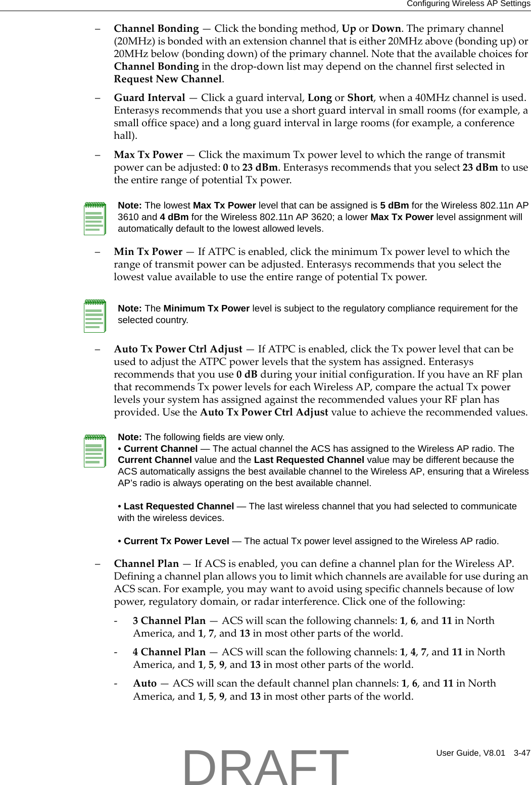 Configuring Wireless AP SettingsUser Guide, V8.01 3-47&ndash;ChannelBonding&mdash;Clickthebondingmethod,UporDown.Theprimarychannel(20MHz)isbondedwithanextensionchannelthatiseither20MHzabove(bondingup)or20MHzbelow(bondingdown)oftheprimarychannel.NotethattheavailablechoicesforChannelBondinginthedrop‐downlistmaydependonthechannelfirstselectedinRequestNewChannel.&ndash;GuardInterval&mdash;Clickaguardinterval,LongorShort,whena40MHzchannelisused.Enterasysrecommendsthatyouuseashortguardintervalinsmallrooms(forexample,asmallofficespace)andalongguardintervalinlargerooms(forexample,aconferencehall).&ndash;MaxTxPower&mdash;ClickthemaximumTxpowerleveltowhichtherangeoftransmitpowercanbeadjusted:0to23dBm.Enterasysrecommendsthatyouselect23dBmtousetheentirerangeofpotentialTxpower.&ndash;MinTxPower&mdash;IfATPCisenabled,clicktheminimumTxpowerleveltowhichtherangeoftransmitpowercanbeadjusted.EnterasysrecommendsthatyouselectthelowestvalueavailabletousetheentirerangeofpotentialTxpower.&ndash;AutoTxPowerCtrlAdjust&mdash;IfATPCisenabled,clicktheTxpowerlevelthatcanbeusedtoadjusttheATPCpowerlevelsthatthesystemhasassigned.Enterasysrecommendsthatyouuse0dBduringyourinitialconfiguration.IfyouhaveanRFplanthatrecommendsTxpowerlevelsforeachWirelessAP,comparetheactualTxpowerlevelsyoursystemhasassignedagainsttherecommendedvaluesyourRFplanhasprovided.UsetheAutoTxPowerCtrlAdjustvaluetoachievetherecommendedvalues.&ndash;ChannelPlan&mdash;IfACSisenabled,youcandefineachannelplanfortheWirelessAP.DefiningachannelplanallowsyoutolimitwhichchannelsareavailableforuseduringanACSscan.Forexample,youmaywanttoavoidusingspecificchannelsbecauseoflowpower,regulatorydomain,orradarinterference.Clickoneofthefollowing:‐3ChannelPlan&mdash;ACSwillscanthefollowingchannels:1,6,and11inNorthAmerica,and1,7,and13inmostotherpartsoftheworld.‐4ChannelPlan&mdash;ACSwillscanthefollowingchannels:1,4,7,and11inNorthAmerica,and1,5,9,and13inmostotherpartsoftheworld.‐Auto&mdash;ACSwillscanthedefaultchannelplanchannels:1,6,and11inNorthAmerica,and1,5,9,and13inmostotherpartsoftheworld.Note: The lowest Max Tx Power level that can be assigned is 5 dBm for the Wireless 802.11n AP 3610 and 4 dBm for the Wireless 802.11n AP 3620; a lower Max Tx Power level assignment will automatically default to the lowest allowed levels.Note: The Minimum Tx Power level is subject to the regulatory compliance requirement for the selected country.Note: The following fields are view only.&bull; Current Channel &mdash; The actual channel the ACS has assigned to the Wireless AP radio. The Current Channel value and the Last Requested Channel value may be different because the ACS automatically assigns the best available channel to the Wireless AP, ensuring that a Wireless AP&rsquo;s radio is always operating on the best available channel.&bull; Last Requested Channel &mdash; The last wireless channel that you had selected to communicate with the wireless devices.&bull; Current Tx Power Level &mdash; The actual Tx power level assigned to the Wireless AP radio.DRAFT