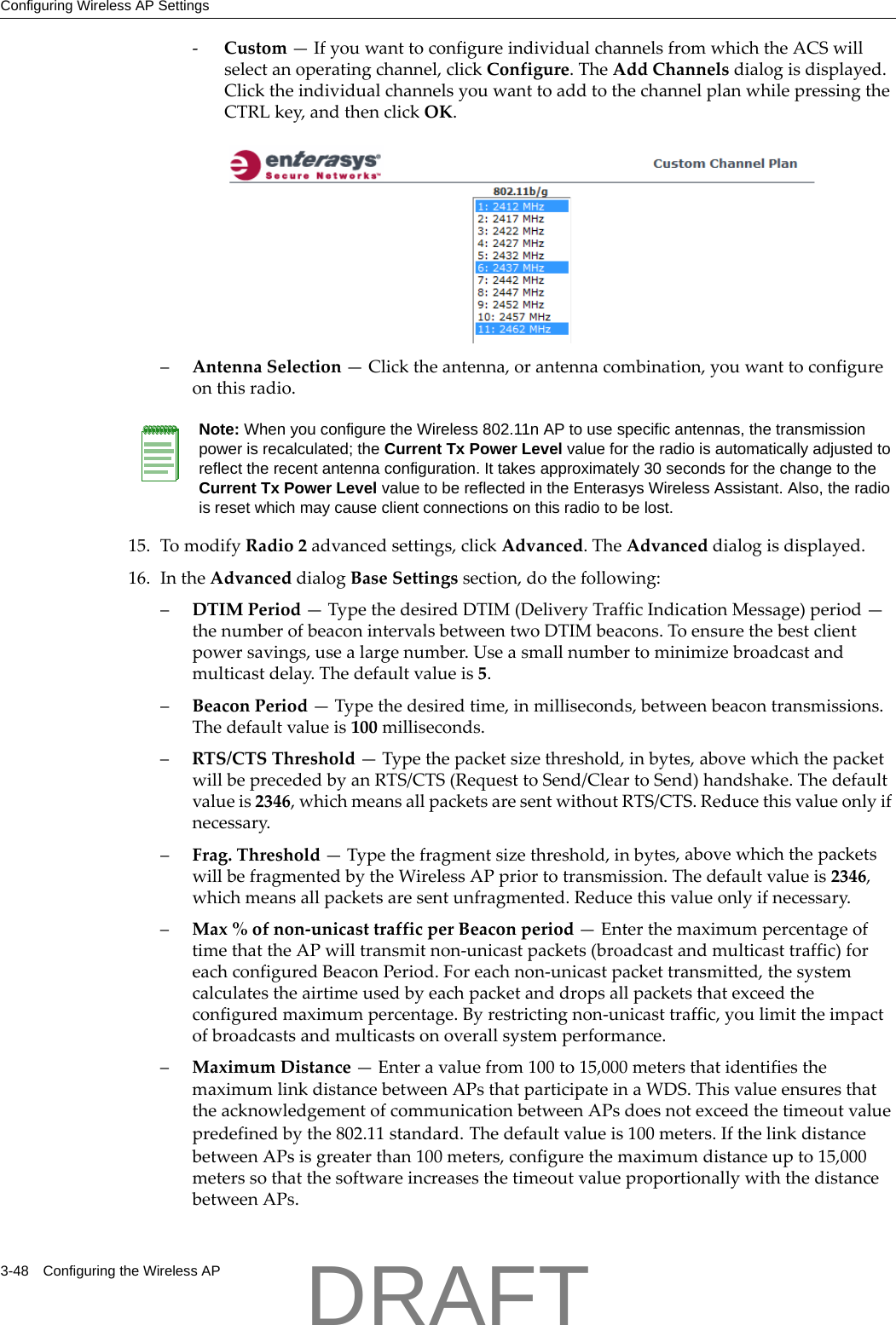 Configuring Wireless AP Settings3-48 Configuring the Wireless AP‐Custom&mdash;IfyouwanttoconfigureindividualchannelsfromwhichtheACSwillselectanoperatingchannel,clickConfigure.TheAddChannelsdialogisdisplayed.ClicktheindividualchannelsyouwanttoaddtothechannelplanwhilepressingtheCTRLkey,andthenclickOK.&ndash;AntennaSelection&mdash;Clicktheantenna,orantennacombination,youwanttoconfigureonthisradio.15. TomodifyRadio2advancedsettings,clickAdvanced.TheAdvanceddialogisdisplayed.16. IntheAdvanceddialogBaseSettingssection,dothefollowing:&ndash;DTIMPeriod&mdash;TypethedesiredDTIM(DeliveryTrafficIndicationMessage)period&mdash;thenumberofbeaconintervalsbetweentwoDTIMbeacons.Toensurethebestclientpowersavings,usealargenumber.Useasmallnumbertominimizebroadcastandmulticastdelay.Thedefaultvalueis5.&ndash;BeaconPeriod&mdash;Typethedesiredtime,inmilliseconds,betweenbeacontransmissions.Thedefaultvalueis100milliseconds.&ndash;RTS/CTSThreshold&mdash;Typethepacketsizethreshold,inbytes,abovewhichthepacketwillbeprecededbyanRTS/CTS(RequesttoSend/CleartoSend)handshake.Thedefaultvalueis2346,whichmeansallpacketsaresentwithoutRTS/CTS.Reducethisvalueonlyifnecessary.&ndash;Frag.Threshold&mdash;Typethefragmentsizethreshold,inbytes,abovewhichthepacketswillbefragmentedbytheWirelessAPpriortotransmission.Thedefaultvalueis2346,whichmeansallpacketsaresentunfragmented.Reducethisvalueonlyifnecessary.&ndash;Max%ofnon‐unicasttrafficperBeaconperiod&mdash;EnterthemaximumpercentageoftimethattheAPwilltransmitnon‐unicastpackets(broadcastandmulticasttraffic)foreachconfiguredBeaconPeriod.Foreachnon‐unicastpackettransmitted,thesystemcalculatestheairtimeusedbyeachpacketanddropsallpacketsthatexceedtheconfiguredmaximumpercentage.Byrestrictingnon‐unicasttraffic,youlimittheimpactofbroadcastsandmulticastsonoverallsystemperformance.&ndash;MaximumDistance&mdash;Enteravaluefrom100to15,000metersthatidentifiesthemaximumlinkdistancebetweenAPsthatparticipateinaWDS.ThisvalueensuresthattheacknowledgementofcommunicationbetweenAPsdoesnotexceedthetimeoutvaluepredefinedbythe802.11standard.Thedefaultvalueis100meters.IfthelinkdistancebetweenAPsisgreaterthan100meters,configurethemaximumdistanceupto15,000meterssothatthesoftwareincreasesthetimeoutvalueproportionallywiththedistancebetweenAPs.Note: When you configure the Wireless 802.11n AP to use specific antennas, the transmission power is recalculated; the Current Tx Power Level value for the radio is automatically adjusted to reflect the recent antenna configuration. It takes approximately 30 seconds for the change to the Current Tx Power Level value to be reflected in the Enterasys Wireless Assistant. Also, the radio is reset which may cause client connections on this radio to be lost.DRAFT