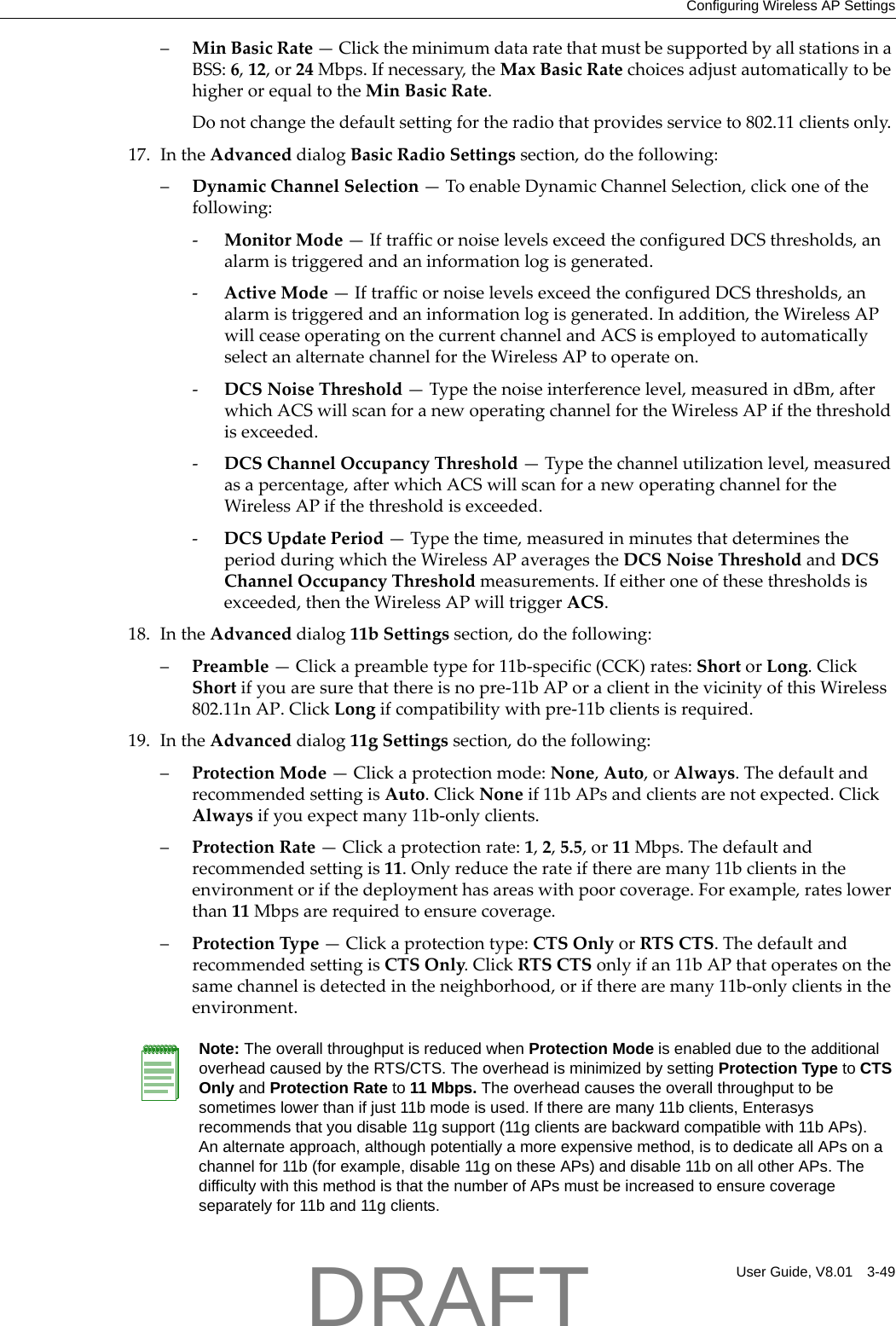Configuring Wireless AP SettingsUser Guide, V8.01 3-49&ndash;MinBasicRate&mdash;ClicktheminimumdataratethatmustbesupportedbyallstationsinaBSS:6,12,or24Mbps.Ifnecessary,theMaxBasicRatechoicesadjustautomaticallytobehigherorequaltotheMinBasicRate.Donotchangethedefaultsettingfortheradiothatprovidesserviceto802.11clientsonly.17. IntheAdvanceddialogBasicRadioSettingssection,dothefollowing:&ndash;DynamicChannelSelection&mdash;ToenableDynamicChannelSelection,clickoneofthefollowing:‐MonitorMode&mdash;IftrafficornoiselevelsexceedtheconfiguredDCSthresholds,analarmistriggeredandaninformationlogisgenerated.‐ActiveMode&mdash;IftrafficornoiselevelsexceedtheconfiguredDCSthresholds,analarmistriggeredandaninformationlogisgenerated.Inaddition,theWirelessAPwillceaseoperatingonthecurrentchannelandACSisemployedtoautomaticallyselectanalternatechannelfortheWirelessAPtooperateon.‐DCSNoiseThreshold&mdash;Typethenoiseinterferencelevel,measuredindBm,afterwhichACSwillscanforanewoperatingchannelfortheWirelessAPifthethresholdisexceeded.‐DCSChannelOccupancyThreshold&mdash;Typethechannelutilizationlevel,measuredasapercentage,afterwhichACSwillscanforanewoperatingchannelfortheWirelessAPifthethresholdisexceeded.‐DCSUpdatePeriod&mdash;Typethetime,measuredinminutesthatdeterminestheperiodduringwhichtheWirelessAPaveragestheDCSNoiseThresholdandDCSChannelOccupancyThresholdmeasurements.Ifeitheroneofthesethresholdsisexceeded,thentheWirelessAPwilltriggerACS.18. IntheAdvanceddialog11bSettingssection,dothefollowing:&ndash;Preamble&mdash;Clickapreambletypefor11b‐specific(CCK)rates:ShortorLong.ClickShortifyouaresurethatthereisnopre‐11bAPoraclientinthevicinityofthisWireless802.11nAP.ClickLongifcompatibilitywithpre‐11bclientsisrequired.19. IntheAdvanceddialog11gSettingssection,dothefollowing:&ndash;ProtectionMode&mdash;Clickaprotectionmode:None,Auto,orAlways.ThedefaultandrecommendedsettingisAuto.ClickNoneif11bAPsandclientsarenotexpected.ClickAlwaysifyouexpectmany11b‐onlyclients.&ndash;ProtectionRate&mdash;Clickaprotectionrate:1,2,5.5,or11Mbps.Thedefaultandrecommendedsettingis11.Onlyreducetherateiftherearemany11bclientsintheenvironmentorifthedeploymenthasareaswithpoorcoverage.Forexample,rateslowerthan11Mbpsarerequiredtoensurecoverage.&ndash;ProtectionType&mdash;Clickaprotectiontype:CTSOnlyorRTSCTS.ThedefaultandrecommendedsettingisCTSOnly.ClickRTSCTSonlyifan11bAPthatoperatesonthesamechannelisdetectedintheneighborhood,oriftherearemany11b‐onlyclientsintheenvironment.Note: The overall throughput is reduced when Protection Mode is enabled due to the additional overhead caused by the RTS/CTS. The overhead is minimized by setting Protection Type to CTS Only and Protection Rate to 11 Mbps. The overhead causes the overall throughput to be sometimes lower than if just 11b mode is used. If there are many 11b clients, Enterasys recommends that you disable 11g support (11g clients are backward compatible with 11b APs).An alternate approach, although potentially a more expensive method, is to dedicate all APs on a channel for 11b (for example, disable 11g on these APs) and disable 11b on all other APs. The difficulty with this method is that the number of APs must be increased to ensure coverage separately for 11b and 11g clients.DRAFT
