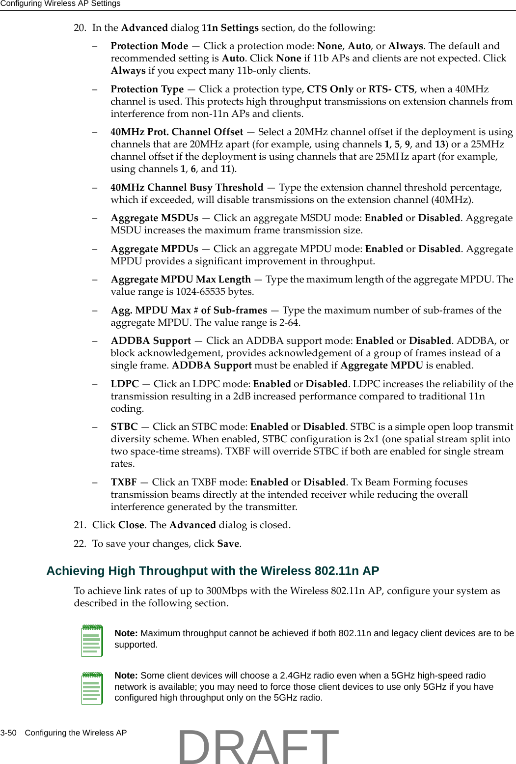 Configuring Wireless AP Settings3-50 Configuring the Wireless AP20. IntheAdvanceddialog11nSettingssection,dothefollowing:&ndash;ProtectionMode&mdash;Clickaprotectionmode:None,Auto,orAlways.ThedefaultandrecommendedsettingisAuto.ClickNoneif11bAPsandclientsarenotexpected.ClickAlwaysifyouexpectmany11b‐onlyclients.&ndash;ProtectionType&mdash;Clickaprotectiontype,CTSOnlyorRTS‐CTS,whena40MHzchannelisused.Thisprotectshighthroughputtransmissionsonextensionchannelsfrominterferencefromnon‐11nAPsandclients.&ndash;40MHzProt.ChannelOffset&mdash;Selecta20MHzchanneloffsetifthedeploymentisusingchannelsthatare20MHzapart(forexample,usingchannels1,5,9,and13)ora25MHzchanneloffsetifthedeploymentisusingchannelsthatare25MHzapart(forexample,usingchannels1,6,and11).&ndash;40MHzChannelBusyThreshold&mdash;Typetheextensionchannelthresholdpercentage,whichifexceeded,willdisabletransmissionsontheextensionchannel(40MHz).&ndash;AggregateMSDUs&mdash;ClickanaggregateMSDUmode:EnabledorDisabled.AggregateMSDUincreasesthemaximumframetransmissionsize.&ndash;AggregateMPDUs&mdash;ClickanaggregateMPDUmode:EnabledorDisabled.AggregateMPDUprovidesasignificantimprovementinthroughput.&ndash;AggregateMPDUMaxLength&mdash;TypethemaximumlengthoftheaggregateMPDU.Thevaluerangeis1024‐65535bytes.&ndash;Agg.MPDUMax#ofSub‐frames&mdash;Typethemaximumnumberofsub‐framesoftheaggregateMPDU.Thevaluerangeis2‐64.&ndash;ADDBASupport&mdash;ClickanADDBAsupportmode:EnabledorDisabled.ADDBA,orblockacknowledgement,providesacknowledgementofagroupofframesinsteadofasingleframe.ADDBASupportmustbeenabledifAggregateMPDUisenabled.&ndash;LDPC&mdash;ClickanLDPCmode:EnabledorDisabled.LDPCincreasesthereliabilityofthetransmissionresultingina2dBincreasedperformancecomparedtotraditional11ncoding.&ndash;STBC&mdash;ClickanSTBCmode:EnabledorDisabled.STBCisasimpleopenlooptransmitdiversityscheme.Whenenabled,STBCconfigurationis2x1(onespatialstreamsplitintotwospace‐timestreams).TXBFwilloverrideSTBCifbothareenabledforsinglestreamrates.&ndash;TXBF&mdash;ClickanTXBFmode:EnabledorDisabled.TxBeamFormingfocusestransmissionbeamsdirectlyattheintendedreceiverwhilereducingtheoverallinterferencegeneratedbythetransmitter.21. ClickClose.TheAdvanceddialogisclosed.22. Tosaveyourchanges,clickSave.Achieving High Throughput with the Wireless 802.11n APToachievelinkratesofupto300MbpswiththeWireless802.11nAP,configureyoursystemasdescribedinthefollowingsection.Note: Maximum throughput cannot be achieved if both 802.11n and legacy client devices are to be supported.Note: Some client devices will choose a 2.4GHz radio even when a 5GHz high-speed radio network is available; you may need to force those client devices to use only 5GHz if you have configured high throughput only on the 5GHz radio. DRAFT