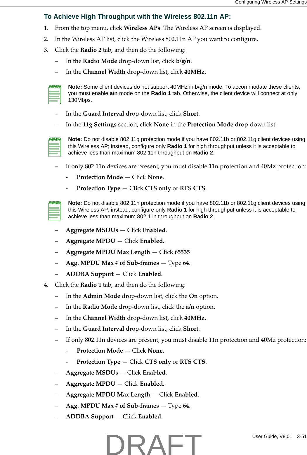 Configuring Wireless AP SettingsUser Guide, V8.01 3-51To Achieve High Throughput with the Wireless 802.11n AP:1. Fromthetopmenu,clickWirelessAPs.TheWirelessAPscreenisdisplayed.2. IntheWirelessAPlist,clicktheWireless802.11nAPyouwanttoconfigure.3. ClicktheRadio2tab,andthendothefollowing:&ndash;IntheRadioModedrop‐downlist,clickb/g/n.&ndash;IntheChannelWidthdrop‐downlist,click40MHz.&ndash;IntheGuardIntervaldrop‐downlist,clickShort.&ndash;Inthe11gSettingssection,clickNoneintheProtectionModedrop‐downlist.&ndash;Ifonly802.11ndevicesarepresent,youmustdisable11nprotectionand40Mzprotection:‐ProtectionMode&mdash;ClickNone.‐ProtectionType&mdash;ClickCTSonlyorRTSCTS.&ndash;AggregateMSDUs&mdash;ClickEnabled.&ndash;AggregateMPDU&mdash;ClickEnabled.&ndash;AggregateMPDUMaxLength&mdash;Click65535&ndash;Agg.MPDUMax#ofSub‐frames&mdash;Type64.&ndash;ADDBASupport&mdash;ClickEnabled.4. ClicktheRadio1tab,andthendothefollowing:&ndash;IntheAdminModedrop‐downlist,clicktheOnoption.&ndash;IntheRadioModedrop‐downlist,clickthea/noption.&ndash;IntheChannelWidthdrop‐downlist,click40MHz.&ndash;IntheGuardIntervaldrop‐downlist,clickShort.&ndash;Ifonly802.11ndevicesarepresent,youmustdisable11nprotectionand40Mzprotection:‐ProtectionMode&mdash;ClickNone.‐ProtectionType&mdash;ClickCTSonlyorRTSCTS.&ndash;AggregateMSDUs&mdash;ClickEnabled.&ndash;AggregateMPDU&mdash;ClickEnabled.&ndash;AggregateMPDUMaxLength&mdash;ClickEnabled.&ndash;Agg.MPDUMax#ofSub‐frames&mdash;Type64.&ndash;ADDBASupport&mdash;ClickEnabled.Note: Some client devices do not support 40MHz in b/g/n mode. To accommodate these clients, you must enable a/n mode on the Radio 1 tab. Otherwise, the client device will connect at only 130Mbps. Note: Do not disable 802.11g protection mode if you have 802.11b or 802.11g client devices using this Wireless AP; instead, configure only Radio 1 for high throughput unless it is acceptable to achieve less than maximum 802.11n throughput on Radio 2.Note: Do not disable 802.11n protection mode if you have 802.11b or 802.11g client devices using this Wireless AP; instead, configure only Radio 1 for high throughput unless it is acceptable to achieve less than maximum 802.11n throughput on Radio 2.DRAFT