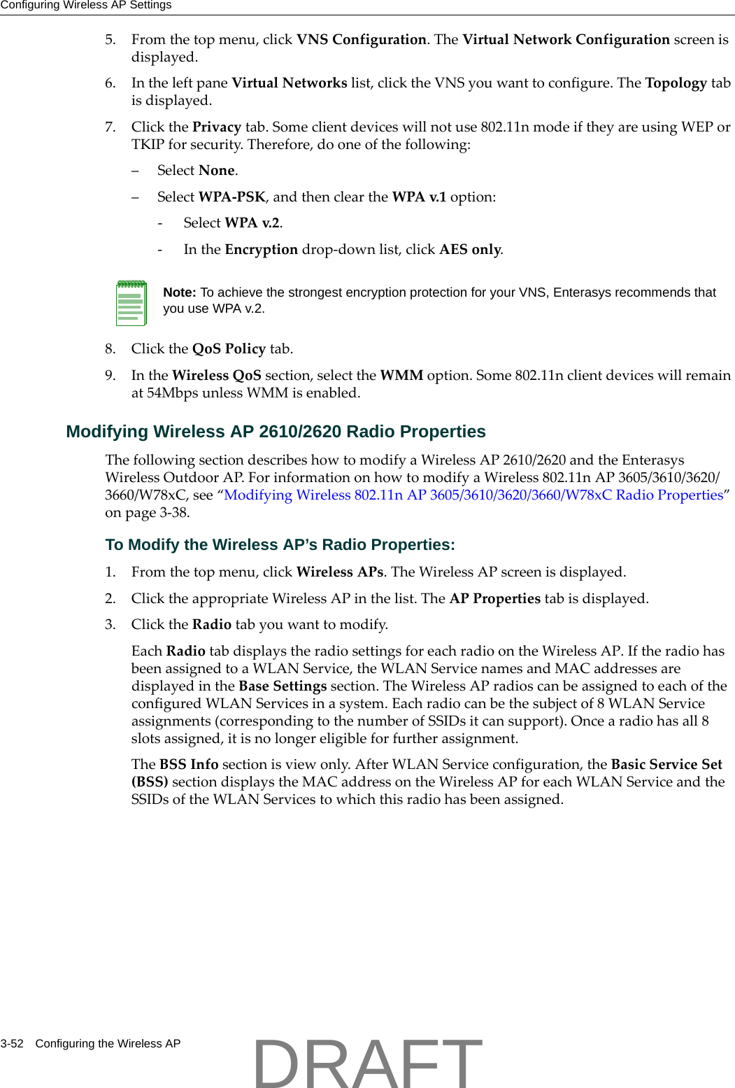 Configuring Wireless AP Settings3-52 Configuring the Wireless AP5. Fromthetopmenu,clickVNSConfiguration.TheVirtualNetworkConfigurationscreenisdisplayed.6. IntheleftpaneVirtualNetworkslist,clicktheVNSyouwanttoconfigure.TheTopologytabisdisplayed.7. ClickthePrivacytab.Someclientdeviceswillnotuse802.11nmodeiftheyareusingWEPorTKIPforsecurity.Therefore,dooneofthefollowing:&ndash;SelectNone.&ndash;SelectWPA‐PSK,andthencleartheWPAv.1 option:‐SelectWPAv.2.‐IntheEncryptiondrop‐downlist,clickAESonly.8. ClicktheQoSPolicytab.9. IntheWirelessQoSsection,selecttheWMMoption.Some802.11nclientdeviceswillremainat54MbpsunlessWMMisenabled.Modifying Wireless AP 2610/2620 Radio PropertiesThefollowingsectiondescribeshowtomodifyaWirelessAP2610/2620andtheEnterasysWirelessOutdoorAP.ForinformationonhowtomodifyaWireless802.11nAP3605/3610/3620/3660/W78xC,see&ldquo;ModifyingWireless802.11nAP3605/3610/3620/3660/W78xCRadioProperties&rdquo;onpage 3‐38.To Modify the Wireless AP&rsquo;s Radio Properties:1. Fromthetopmenu,clickWirelessAPs.TheWirelessAPscreenisdisplayed.2. ClicktheappropriateWirelessAPinthelist.TheAPPropertiestabisdisplayed.3. ClicktheRadiotabyouwanttomodify.EachRadiotabdisplaystheradiosettingsforeachradioontheWirelessAP.IftheradiohasbeenassignedtoaWLANService,theWLANServicenamesandMACaddressesaredisplayedintheBaseSettingssection.TheWirelessAPradioscanbeassignedtoeachoftheconfiguredWLANServicesinasystem.Eachradiocanbethesubjectof8WLANServiceassignments(correspondingtothenumberofSSIDsitcansupport).Oncearadiohasall8slotsassigned,itisnolongereligibleforfurtherassignment.TheBSSInfosectionisviewonly.AfterWLANServiceconfiguration,theBasicServiceSet(BSS)sectiondisplaystheMACaddressontheWirelessAPforeachWLANServiceandtheSSIDsoftheWLANServicestowhichthisradiohasbeenassigned.Note: To achieve the strongest encryption protection for your VNS, Enterasys recommends that you use WPA v.2.DRAFT