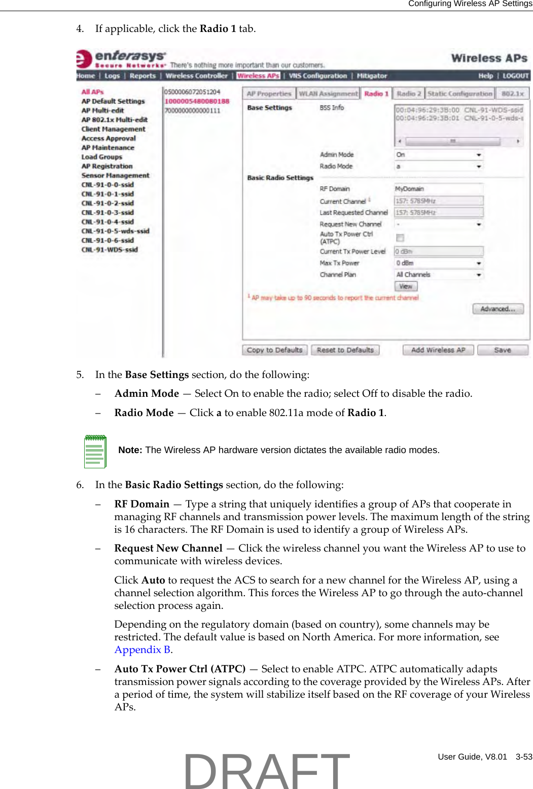 Configuring Wireless AP SettingsUser Guide, V8.01 3-534. Ifapplicable,clicktheRadio1tab.5. IntheBaseSettingssection,dothefollowing:&ndash;AdminMode&mdash;SelectOntoenabletheradio;selectOfftodisabletheradio.&ndash;RadioMode&mdash;Clickatoenable802.11amodeofRadio1.6. IntheBasicRadioSettingssection,dothefollowing:&ndash;RFDomain&mdash;TypeastringthatuniquelyidentifiesagroupofAPsthatcooperateinmanagingRFchannelsandtransmissionpowerlevels.Themaximumlengthofthestringis16characters.TheRFDomainisusedtoidentifyagroupofWirelessAPs.&ndash;RequestNewChannel&mdash;ClickthewirelesschannelyouwanttheWirelessAPtousetocommunicatewithwirelessdevices.ClickAutotorequesttheACStosearchforanewchannelfortheWirelessAP,usingachannelselectionalgorithm.ThisforcestheWirelessAPtogothroughtheauto‐channelselectionprocessagain.Dependingontheregulatorydomain(basedoncountry),somechannelsmayberestricted.ThedefaultvalueisbasedonNorthAmerica.Formoreinformation,seeAppendix B.&ndash;AutoTxPowerCtrl(ATPC)&mdash;SelecttoenableATPC.ATPCautomaticallyadaptstransmissionpowersignalsaccordingtothecoverageprovidedbytheWirelessAPs.Afteraperiodoftime,thesystemwillstabilizeitselfbasedontheRFcoverageofyourWirelessAPs.Note: The Wireless AP hardware version dictates the available radio modes.DRAFT