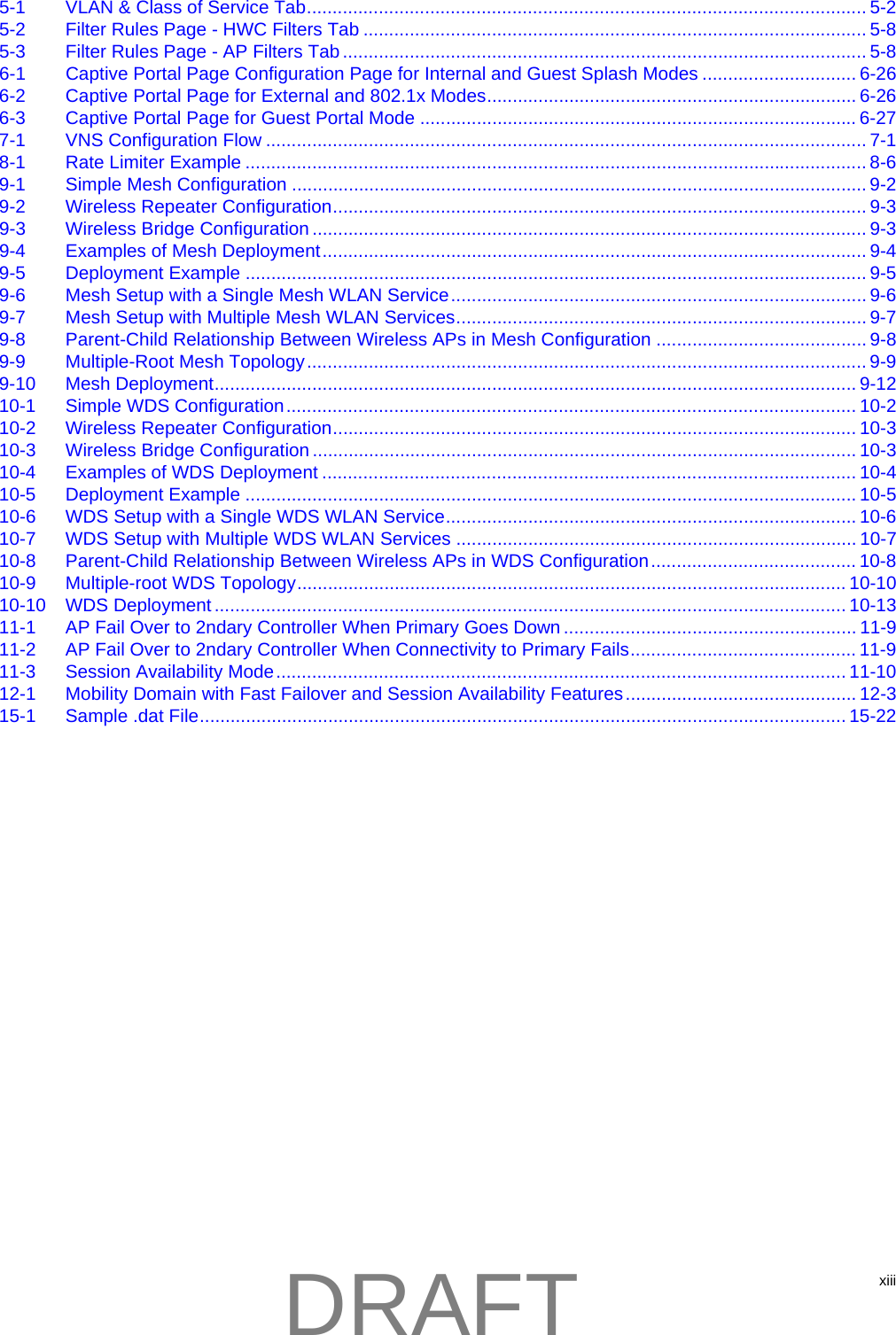 xiii5-1 VLAN &amp; Class of Service Tab............................................................................................................. 5-25-2 Filter Rules Page - HWC Filters Tab .................................................................................................. 5-85-3 Filter Rules Page - AP Filters Tab ...................................................................................................... 5-86-1 Captive Portal Page Configuration Page for Internal and Guest Splash Modes .............................. 6-266-2 Captive Portal Page for External and 802.1x Modes........................................................................ 6-266-3 Captive Portal Page for Guest Portal Mode ..................................................................................... 6-277-1 VNS Configuration Flow ..................................................................................................................... 7-18-1 Rate Limiter Example ......................................................................................................................... 8-69-1 Simple Mesh Configuration ................................................................................................................ 9-29-2 Wireless Repeater Configuration........................................................................................................ 9-39-3 Wireless Bridge Configuration ............................................................................................................ 9-39-4 Examples of Mesh Deployment.......................................................................................................... 9-49-5 Deployment Example ......................................................................................................................... 9-59-6 Mesh Setup with a Single Mesh WLAN Service................................................................................. 9-69-7 Mesh Setup with Multiple Mesh WLAN Services................................................................................ 9-79-8 Parent-Child Relationship Between Wireless APs in Mesh Configuration ......................................... 9-89-9 Multiple-Root Mesh Topology............................................................................................................. 9-99-10 Mesh Deployment............................................................................................................................. 9-1210-1 Simple WDS Configuration............................................................................................................... 10-210-2 Wireless Repeater Configuration...................................................................................................... 10-310-3 Wireless Bridge Configuration .......................................................................................................... 10-310-4 Examples of WDS Deployment ........................................................................................................ 10-410-5 Deployment Example ....................................................................................................................... 10-510-6 WDS Setup with a Single WDS WLAN Service................................................................................ 10-610-7 WDS Setup with Multiple WDS WLAN Services .............................................................................. 10-710-8 Parent-Child Relationship Between Wireless APs in WDS Configuration........................................ 10-810-9 Multiple-root WDS Topology........................................................................................................... 10-1010-10 WDS Deployment ........................................................................................................................... 10-1311-1 AP Fail Over to 2ndary Controller When Primary Goes Down ......................................................... 11-911-2 AP Fail Over to 2ndary Controller When Connectivity to Primary Fails............................................ 11-911-3 Session Availability Mode............................................................................................................... 11-1012-1 Mobility Domain with Fast Failover and Session Availability Features............................................. 12-315-1 Sample .dat File.............................................................................................................................. 15-22DRAFT