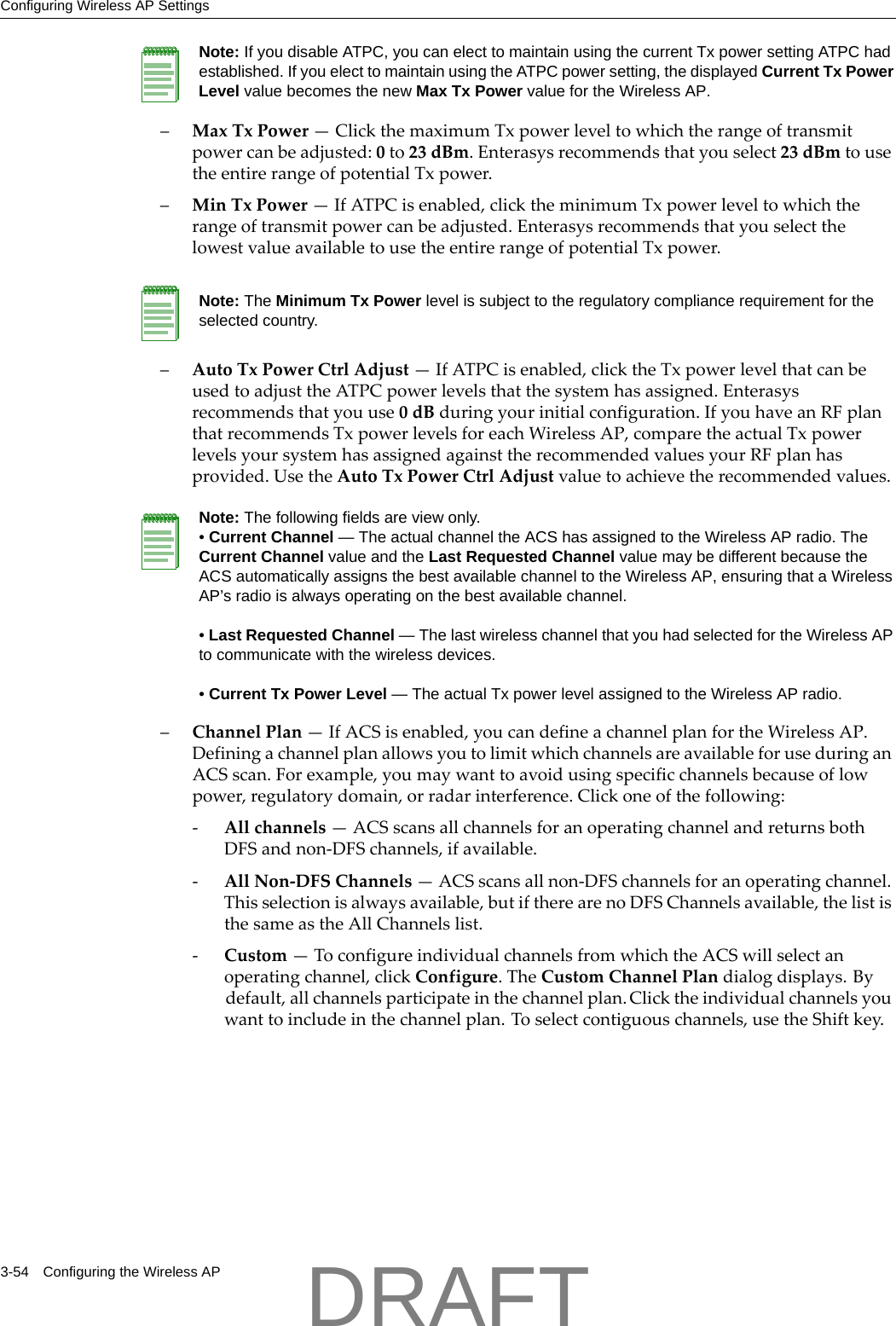 Configuring Wireless AP Settings3-54 Configuring the Wireless AP&ndash;MaxTxPower&mdash;ClickthemaximumTxpowerleveltowhichtherangeoftransmitpowercanbeadjusted:0to23dBm.Enterasysrecommendsthatyouselect23dBmtousetheentirerangeofpotentialTxpower.&ndash;MinTxPower&mdash;IfATPCisenabled,clicktheminimumTxpowerleveltowhichtherangeoftransmitpowercanbeadjusted.EnterasysrecommendsthatyouselectthelowestvalueavailabletousetheentirerangeofpotentialTxpower.&ndash;AutoTxPowerCtrlAdjust&mdash;IfATPCisenabled,clicktheTxpowerlevelthatcanbeusedtoadjusttheATPCpowerlevelsthatthesystemhasassigned.Enterasysrecommendsthatyouuse0dBduringyourinitialconfiguration.IfyouhaveanRFplanthatrecommendsTxpowerlevelsforeachWirelessAP,comparetheactualTxpowerlevelsyoursystemhasassignedagainsttherecommendedvaluesyourRFplanhasprovided.UsetheAutoTxPowerCtrlAdjustvaluetoachievetherecommendedvalues.&ndash;ChannelPlan&mdash;IfACSisenabled,youcandefineachannelplanfortheWirelessAP.DefiningachannelplanallowsyoutolimitwhichchannelsareavailableforuseduringanACSscan.Forexample,youmaywanttoavoidusingspecificchannelsbecauseoflowpower,regulatorydomain,orradarinterference.Clickoneofthefollowing:‐Allchannels&mdash;ACSscansallchannelsforanoperatingchannelandreturnsbothDFSandnon‐DFSchannels,ifavailable.‐AllNon‐DFSChannels&mdash;ACSscansallnon‐DFSchannelsforanoperatingchannel.Thisselectionisalwaysavailable,butiftherearenoDFSChannelsavailable,thelististhesameastheAllChannelslist.‐Custom&mdash;ToconfigureindividualchannelsfromwhichtheACSwillselectanoperatingchannel,clickConfigure.TheCustomChannelPlandialogdisplays.Bydefault,allchannelsparticipateinthechannelplan.Clicktheindividualchannelsyouwanttoincludeinthechannelplan.Toselectcontiguouschannels,usetheShiftkey.Note: If you disable ATPC, you can elect to maintain using the current Tx power setting ATPC had established. If you elect to maintain using the ATPC power setting, the displayed Current Tx Power Level value becomes the new Max Tx Power value for the Wireless AP.Note: The Minimum Tx Power level is subject to the regulatory compliance requirement for the selected country.Note: The following fields are view only. &bull; Current Channel &mdash; The actual channel the ACS has assigned to the Wireless AP radio. The Current Channel value and the Last Requested Channel value may be different because the ACS automatically assigns the best available channel to the Wireless AP, ensuring that a Wireless AP&rsquo;s radio is always operating on the best available channel.&bull; Last Requested Channel &mdash; The last wireless channel that you had selected for the Wireless AP to communicate with the wireless devices.&bull; Current Tx Power Level &mdash; The actual Tx power level assigned to the Wireless AP radio.DRAFT