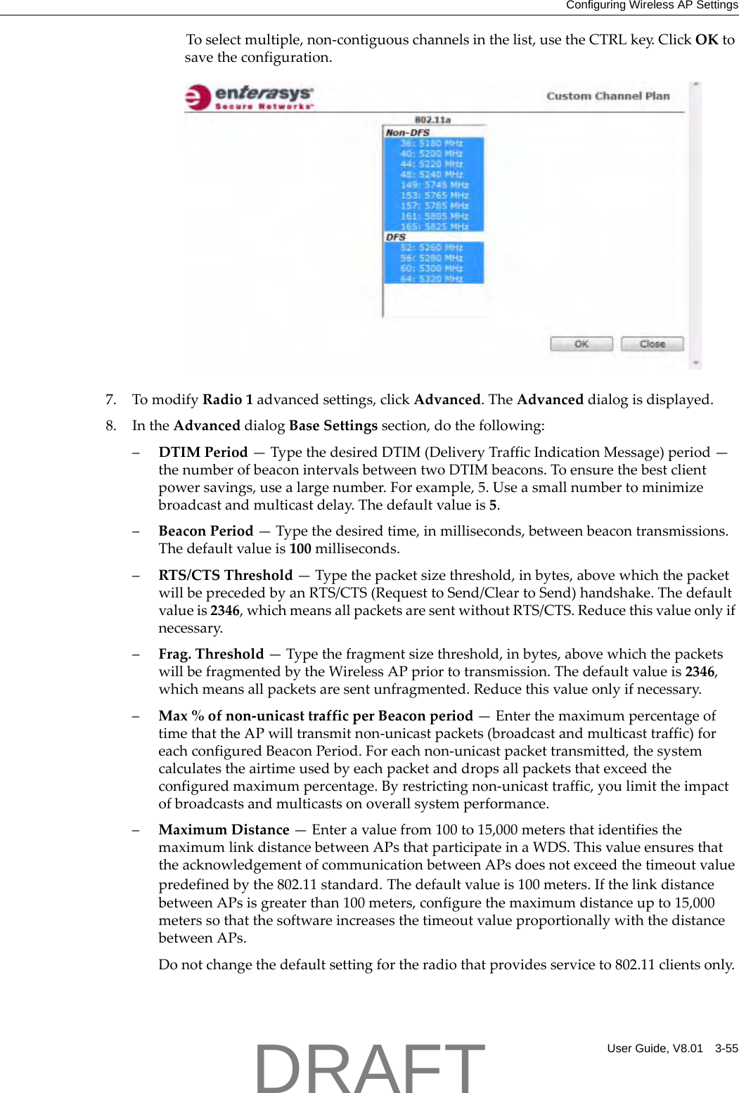 Configuring Wireless AP SettingsUser Guide, V8.01 3-55Toselectmultiple,non‐contiguouschannelsinthelist,usetheCTRLkey.ClickOKtosavetheconfiguration.7. TomodifyRadio1advancedsettings,clickAdvanced.TheAdvanceddialogisdisplayed.8. IntheAdvanceddialogBaseSettingssection,dothefollowing:&ndash;DTIMPeriod&mdash;TypethedesiredDTIM(DeliveryTrafficIndicationMessage)period&mdash;thenumberofbeaconintervalsbetweentwoDTIMbeacons.Toensurethebestclientpowersavings,usealargenumber.Forexample,5.Useasmallnumbertominimizebroadcastandmulticastdelay.Thedefaultvalueis5.&ndash;BeaconPeriod&mdash;Typethedesiredtime,inmilliseconds,betweenbeacontransmissions.Thedefaultvalueis100milliseconds.&ndash;RTS/CTSThreshold&mdash;Typethepacketsizethreshold,inbytes,abovewhichthepacketwillbeprecededbyanRTS/CTS(RequesttoSend/CleartoSend)handshake.Thedefaultvalueis2346,whichmeansallpacketsaresentwithoutRTS/CTS.Reducethisvalueonlyifnecessary.&ndash;Frag.Threshold&mdash;Typethefragmentsizethreshold,inbytes,abovewhichthepacketswillbefragmentedbytheWirelessAPpriortotransmission.Thedefaultvalueis2346,whichmeansallpacketsaresentunfragmented.Reducethisvalueonlyifnecessary.&ndash;Max%ofnon‐unicasttrafficperBeaconperiod&mdash;EnterthemaximumpercentageoftimethattheAPwilltransmitnon‐unicastpackets(broadcastandmulticasttraffic)foreachconfiguredBeaconPeriod.Foreachnon‐unicastpackettransmitted,thesystemcalculatestheairtimeusedbyeachpacketanddropsallpacketsthatexceedtheconfiguredmaximumpercentage.Byrestrictingnon‐unicasttraffic,youlimittheimpactofbroadcastsandmulticastsonoverallsystemperformance.&ndash;MaximumDistance&mdash;Enteravaluefrom100to15,000metersthatidentifiesthemaximumlinkdistancebetweenAPsthatparticipateinaWDS.ThisvalueensuresthattheacknowledgementofcommunicationbetweenAPsdoesnotexceedthetimeoutvaluepredefinedbythe802.11standard.Thedefaultvalueis100meters.IfthelinkdistancebetweenAPsisgreaterthan100meters,configurethemaximumdistanceupto15,000meterssothatthesoftwareincreasesthetimeoutvalueproportionallywiththedistancebetweenAPs.Donotchangethedefaultsettingfortheradiothatprovidesserviceto802.11clientsonly.DRAFT