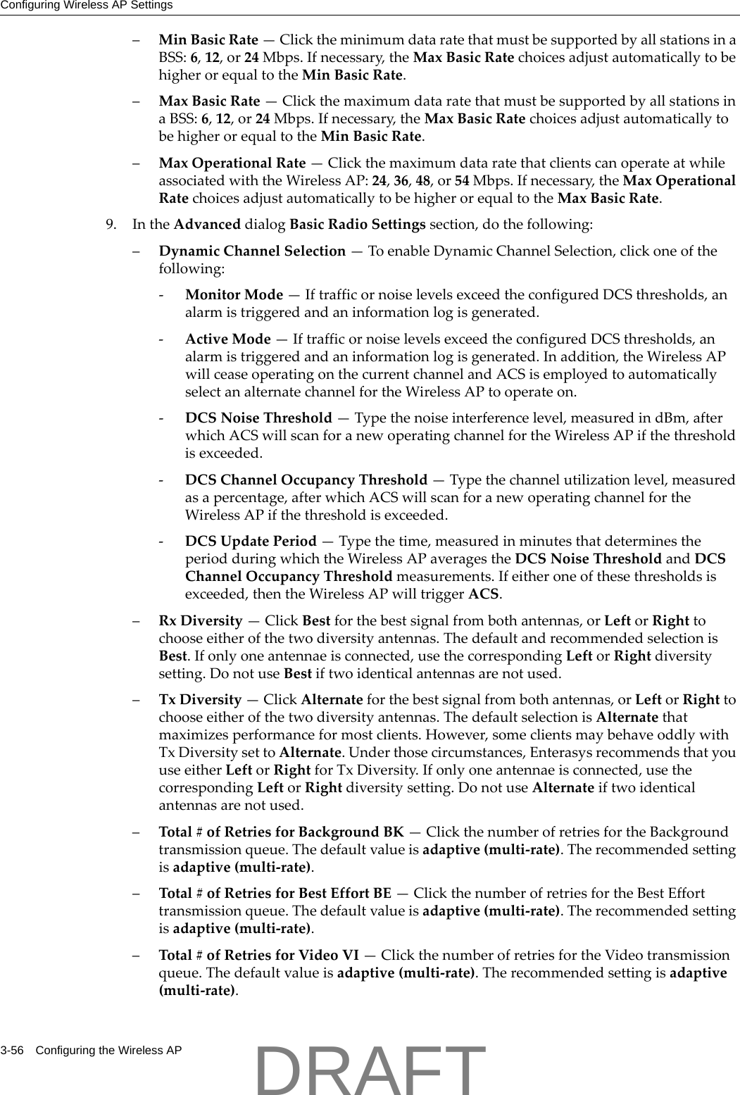 Configuring Wireless AP Settings3-56 Configuring the Wireless AP&ndash;MinBasicRate&mdash;ClicktheminimumdataratethatmustbesupportedbyallstationsinaBSS:6,12,or24Mbps.Ifnecessary,theMaxBasicRatechoicesadjustautomaticallytobehigherorequaltotheMinBasicRate.&ndash;MaxBasicRate&mdash;ClickthemaximumdataratethatmustbesupportedbyallstationsinaBSS:6,12,or24Mbps.Ifnecessary,theMaxBasicRatechoicesadjustautomaticallytobehigherorequaltotheMinBasicRate.&ndash;MaxOperationalRate&mdash;ClickthemaximumdataratethatclientscanoperateatwhileassociatedwiththeWirelessAP:24,36,48,or54Mbps.Ifnecessary,theMaxOperationalRatechoicesadjustautomaticallytobehigherorequaltotheMaxBasicRate.9. IntheAdvanceddialogBasicRadioSettingssection,dothefollowing:&ndash;DynamicChannelSelection&mdash;ToenableDynamicChannelSelection,clickoneofthefollowing:‐MonitorMode&mdash;IftrafficornoiselevelsexceedtheconfiguredDCSthresholds,analarmistriggeredandaninformationlogisgenerated.‐ActiveMode&mdash;IftrafficornoiselevelsexceedtheconfiguredDCSthresholds,analarmistriggeredandaninformationlogisgenerated.Inaddition,theWirelessAPwillceaseoperatingonthecurrentchannelandACSisemployedtoautomaticallyselectanalternatechannelfortheWirelessAPtooperateon.‐DCSNoiseThreshold&mdash;Typethenoiseinterferencelevel,measuredindBm,afterwhichACSwillscanforanewoperatingchannelfortheWirelessAPifthethresholdisexceeded.‐DCSChannelOccupancyThreshold&mdash;Typethechannelutilizationlevel,measuredasapercentage,afterwhichACSwillscanforanewoperatingchannelfortheWirelessAPifthethresholdisexceeded.‐DCSUpdatePeriod&mdash;Typethetime,measuredinminutesthatdeterminestheperiodduringwhichtheWirelessAPaveragestheDCSNoiseThresholdandDCSChannelOccupancyThresholdmeasurements.Ifeitheroneofthesethresholdsisexceeded,thentheWirelessAPwilltriggerACS.&ndash;RxDiversity&mdash;ClickBestforthebestsignalfrombothantennas,orLeftorRighttochooseeitherofthetwodiversityantennas.ThedefaultandrecommendedselectionisBest.Ifonlyoneantennaeisconnected,usethecorrespondingLeftorRightdiversitysetting.DonotuseBestiftwoidenticalantennasarenotused.&ndash;TxDiversity&mdash;ClickAlternateforthebestsignalfrombothantennas,orLeftorRighttochooseeitherofthetwodiversityantennas.ThedefaultselectionisAlternatethatmaximizesperformanceformostclients.However,someclientsmaybehaveoddlywithTxDiversitysettoAlternate.Underthosecircumstances,EnterasysrecommendsthatyouuseeitherLeftorRightforTxDiversity.Ifonlyoneantennaeisconnected,usethecorrespondingLeftorRightdiversitysetting.DonotuseAlternateiftwoidenticalantennasarenotused.&ndash;Total#ofRetriesforBackgroundBK&mdash;ClickthenumberofretriesfortheBackgroundtransmissionqueue.Thedefaultvalueisadaptive(multi‐rate).Therecommendedsettingisadaptive(multi‐rate).&ndash;Total#ofRetriesforBestEffortBE&mdash;ClickthenumberofretriesfortheBestEfforttransmissionqueue.Thedefaultvalueisadaptive(multi‐rate).Therecommendedsettingisadaptive(multi‐rate).&ndash;Total#ofRetriesforVideoVI&mdash;ClickthenumberofretriesfortheVideotransmissionqueue.Thedefaultvalueisadaptive(multi‐rate).Therecommendedsettingisadaptive(multi‐rate).DRAFT