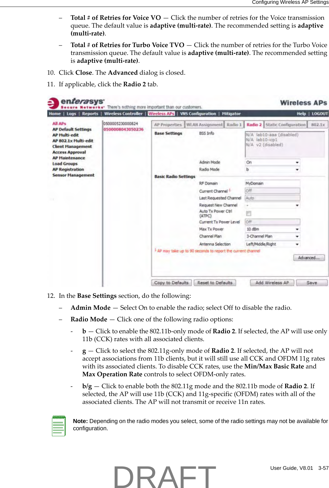 Configuring Wireless AP SettingsUser Guide, V8.01 3-57&ndash;Total#ofRetriesforVoic eVO&mdash;ClickthenumberofretriesfortheVoicetransmissionqueue.Thedefaultvalueisadaptive(multi‐rate).Therecommendedsettingisadaptive(multi‐rate).&ndash;Total#ofRetriesforTurboVoic eTVO&mdash;ClickthenumberofretriesfortheTurboVoicetransmissionqueue.Thedefaultvalueisadaptive(multi‐rate).Therecommendedsettingisadaptive(multi‐rate).10. ClickClose.TheAdvanceddialogisclosed.11. Ifapplicable,clicktheRadio2tab.12. IntheBaseSettingssection,dothefollowing:&ndash;AdminMode&mdash;SelectOntoenabletheradio;selectOfftodisabletheradio.&ndash;RadioMode&mdash;Clickoneofthefollowingradiooptions:‐b&mdash;Clicktoenablethe802.11b‐onlymodeofRadio2.Ifselected,theAPwilluseonly11b(CCK)rateswithallassociatedclients.‐g&mdash;Clicktoselectthe802.11g‐onlymodeofRadio2.Ifselected,theAPwillnotacceptassociationsfrom11bclients,butitwillstilluseallCCKandOFDM11grateswithitsassociatedclients.TodisableCCKrates,usetheMin/MaxBasicRateandMaxOperationRatecontrolstoselectOFDM‐onlyrates.‐b/g&mdash;Clicktoenableboththe802.11gmodeandthe802.11bmodeofRadio2.Ifselected,theAPwilluse11b(CCK)and11g‐specific(OFDM)rateswithalloftheassociatedclients.TheAPwillnottransmitorreceive11nrates.Note: Depending on the radio modes you select, some of the radio settings may not be available for configuration.DRAFT
