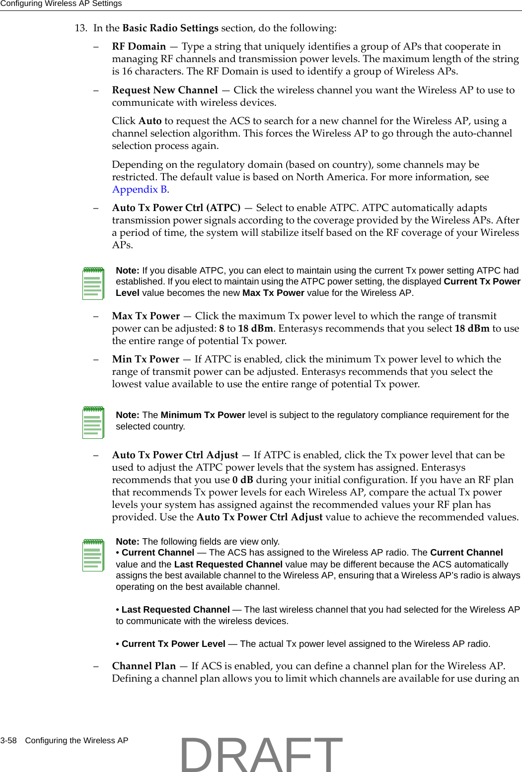 Configuring Wireless AP Settings3-58 Configuring the Wireless AP13. IntheBasicRadioSettingssection,dothefollowing:&ndash;RFDomain&mdash;TypeastringthatuniquelyidentifiesagroupofAPsthatcooperateinmanagingRFchannelsandtransmissionpowerlevels.Themaximumlengthofthestringis16characters.TheRFDomainisusedtoidentifyagroupofWirelessAPs.&ndash;RequestNewChannel&mdash;ClickthewirelesschannelyouwanttheWirelessAPtousetocommunicatewithwirelessdevices.ClickAutotorequesttheACStosearchforanewchannelfortheWirelessAP,usingachannelselectionalgorithm.ThisforcestheWirelessAPtogothroughtheauto‐channelselectionprocessagain.Dependingontheregulatorydomain(basedoncountry),somechannelsmayberestricted.ThedefaultvalueisbasedonNorthAmerica.Formoreinformation,seeAppendix B.&ndash;AutoTxPowerCtrl(ATPC)&mdash;SelecttoenableATPC.ATPCautomaticallyadaptstransmissionpowersignalsaccordingtothecoverageprovidedbytheWirelessAPs.Afteraperiodoftime,thesystemwillstabilizeitselfbasedontheRFcoverageofyourWirelessAPs.&ndash;MaxTxPower&mdash;ClickthemaximumTxpowerleveltowhichtherangeoftransmitpowercanbeadjusted:8to18dBm.Enterasysrecommendsthatyouselect18dBmtousetheentirerangeofpotentialTxpower.&ndash;MinTxPower&mdash;IfATPCisenabled,clicktheminimumTxpowerleveltowhichtherangeoftransmitpowercanbeadjusted.EnterasysrecommendsthatyouselectthelowestvalueavailabletousetheentirerangeofpotentialTxpower.&ndash;AutoTxPowerCtrlAdjust&mdash;IfATPCisenabled,clicktheTxpowerlevelthatcanbeusedtoadjusttheATPCpowerlevelsthatthesystemhasassigned.Enterasysrecommendsthatyouuse0dBduringyourinitialconfiguration.IfyouhaveanRFplanthatrecommendsTxpowerlevelsforeachWirelessAP,comparetheactualTxpowerlevelsyoursystemhasassignedagainsttherecommendedvaluesyourRFplanhasprovided.UsetheAutoTxPowerCtrlAdjustvaluetoachievetherecommendedvalues.&ndash;ChannelPlan&mdash;IfACSisenabled,youcandefineachannelplanfortheWirelessAP.DefiningachannelplanallowsyoutolimitwhichchannelsareavailableforuseduringanNote: If you disable ATPC, you can elect to maintain using the current Tx power setting ATPC had established. If you elect to maintain using the ATPC power setting, the displayed Current Tx Power Level value becomes the new Max Tx Power value for the Wireless AP.Note: The Minimum Tx Power level is subject to the regulatory compliance requirement for the selected country.Note: The following fields are view only. &bull; Current Channel &mdash; The ACS has assigned to the Wireless AP radio. The Current Channel value and the Last Requested Channel value may be different because the ACS automatically assigns the best available channel to the Wireless AP, ensuring that a Wireless AP&rsquo;s radio is always operating on the best available channel.&bull; Last Requested Channel &mdash; The last wireless channel that you had selected for the Wireless AP to communicate with the wireless devices.&bull; Current Tx Power Level &mdash; The actual Tx power level assigned to the Wireless AP radio.DRAFT