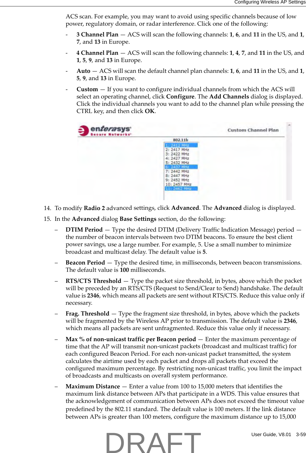 Configuring Wireless AP SettingsUser Guide, V8.01 3-59ACSscan.Forexample,youmaywanttoavoidusingspecificchannelsbecauseoflowpower,regulatorydomain,orradarinterference.Clickoneofthefollowing:‐3ChannelPlan&mdash;ACSwillscanthefollowingchannels:1,6,and11intheUS,and1,7,and13inEurope.‐4ChannelPlan&mdash;ACSwillscanthefollowingchannels:1,4,7,and11intheUS,and1,5,9,and13inEurope.‐Auto&mdash;ACSwillscanthedefaultchannelplanchannels:1,6,and11intheUS,and1,5,9,and13inEurope.‐Custom&mdash;IfyouwanttoconfigureindividualchannelsfromwhichtheACSwillselectanoperatingchannel,clickConfigure.TheAddChannelsdialogisdisplayed.ClicktheindividualchannelsyouwanttoaddtothechannelplanwhilepressingtheCTRLkey,andthenclickOK.14. TomodifyRadio2advancedsettings,clickAdvanced.TheAdvanceddialogisdisplayed.15. IntheAdvanceddialogBaseSettingssection,dothefollowing:&ndash;DTIMPeriod&mdash;TypethedesiredDTIM(DeliveryTrafficIndicationMessage)period&mdash;thenumberofbeaconintervalsbetweentwoDTIMbeacons.Toensurethebestclientpowersavings,usealargenumber.Forexample,5.Useasmallnumbertominimizebroadcastandmulticastdelay.Thedefaultvalueis5.&ndash;BeaconPeriod&mdash;Typethedesiredtime,inmilliseconds,betweenbeacontransmissions.Thedefaultvalueis100milliseconds.&ndash;RTS/CTSThreshold&mdash;Typethepacketsizethreshold,inbytes,abovewhichthepacketwillbeprecededbyanRTS/CTS(RequesttoSend/CleartoSend)handshake.Thedefaultvalueis2346,whichmeansallpacketsaresentwithoutRTS/CTS.Reducethisvalueonlyifnecessary.&ndash;Frag.Threshold&mdash;Typethefragmentsizethreshold,inbytes,abovewhichthepacketswillbefragmentedbytheWirelessAPpriortotransmission.Thedefaultvalueis2346,whichmeansallpacketsaresentunfragmented.Reducethisvalueonlyifnecessary.&ndash;Max%ofnon‐unicasttrafficperBeaconperiod&mdash;EnterthemaximumpercentageoftimethattheAPwilltransmitnon‐unicastpackets(broadcastandmulticasttraffic)foreachconfiguredBeaconPeriod.Foreachnon‐unicastpackettransmitted,thesystemcalculatestheairtimeusedbyeachpacketanddropsallpacketsthatexceedtheconfiguredmaximumpercentage.Byrestrictingnon‐unicasttraffic,youlimittheimpactofbroadcastsandmulticastsonoverallsystemperformance.&ndash;MaximumDistance&mdash;Enteravaluefrom100to15,000metersthatidentifiesthemaximumlinkdistancebetweenAPsthatparticipateinaWDS.ThisvalueensuresthattheacknowledgementofcommunicationbetweenAPsdoesnotexceedthetimeoutvaluepredefinedbythe802.11standard.Thedefaultvalueis100meters.IfthelinkdistancebetweenAPsisgreaterthan100meters,configurethemaximumdistanceupto15,000DRAFT