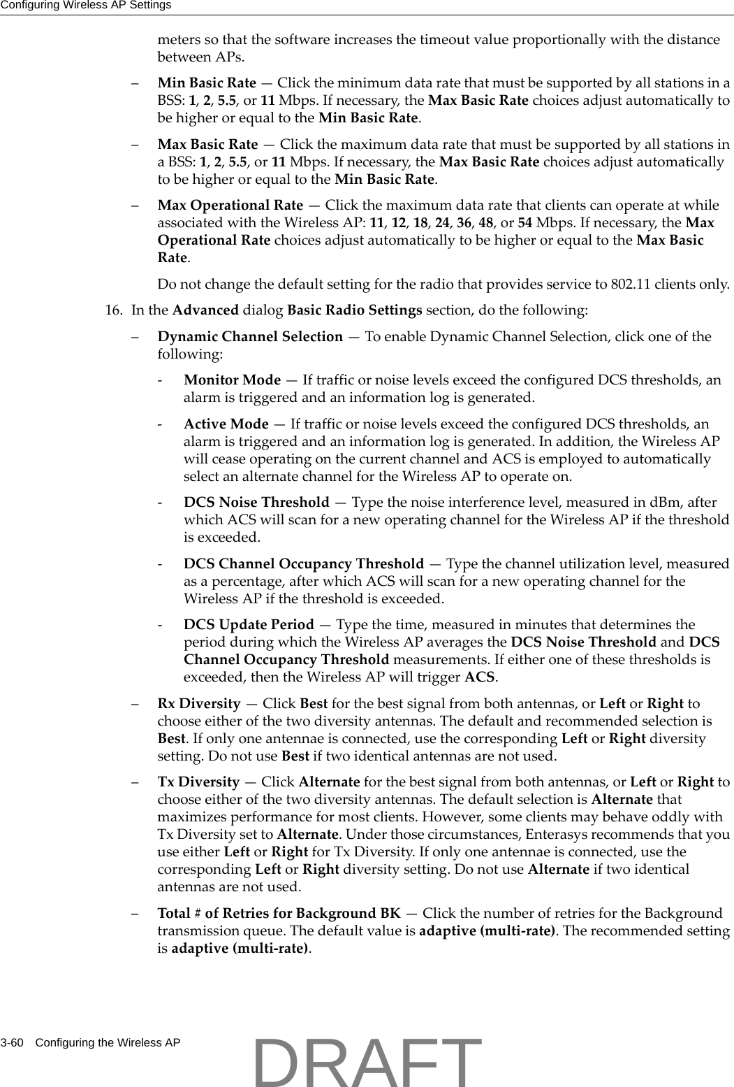Configuring Wireless AP Settings3-60 Configuring the Wireless APmeterssothatthesoftwareincreasesthetimeoutvalueproportionallywiththedistancebetweenAPs.&ndash;MinBasicRate&mdash;ClicktheminimumdataratethatmustbesupportedbyallstationsinaBSS:1,2,5.5,or11Mbps.Ifnecessary,theMaxBasicRatechoicesadjustautomaticallytobehigherorequaltotheMinBasicRate.&ndash;MaxBasicRate&mdash;ClickthemaximumdataratethatmustbesupportedbyallstationsinaBSS:1,2,5.5,or11Mbps.Ifnecessary,theMaxBasicRatechoicesadjustautomaticallytobehigherorequaltotheMinBasicRate.&ndash;MaxOperationalRate&mdash;ClickthemaximumdataratethatclientscanoperateatwhileassociatedwiththeWirelessAP:11,12,18,24,36,48,or54Mbps.Ifnecessary,theMaxOperationalRatechoicesadjustautomaticallytobehigherorequaltotheMaxBasicRate.Donotchangethedefaultsettingfortheradiothatprovidesserviceto802.11clientsonly.16. IntheAdvanceddialogBasicRadioSettingssection,dothefollowing:&ndash;DynamicChannelSelection&mdash;ToenableDynamicChannelSelection,clickoneofthefollowing:‐MonitorMode&mdash;IftrafficornoiselevelsexceedtheconfiguredDCSthresholds,analarmistriggeredandaninformationlogisgenerated.‐ActiveMode&mdash;IftrafficornoiselevelsexceedtheconfiguredDCSthresholds,analarmistriggeredandaninformationlogisgenerated.Inaddition,theWirelessAPwillceaseoperatingonthecurrentchannelandACSisemployedtoautomaticallyselectanalternatechannelfortheWirelessAPtooperateon.‐DCSNoiseThreshold&mdash;Typethenoiseinterferencelevel,measuredindBm,afterwhichACSwillscanforanewoperatingchannelfortheWirelessAPifthethresholdisexceeded.‐DCSChannelOccupancyThreshold&mdash;Typethechannelutilizationlevel,measuredasapercentage,afterwhichACSwillscanforanewoperatingchannelfortheWirelessAPifthethresholdisexceeded.‐DCSUpdatePeriod&mdash;Typethetime,measuredinminutesthatdeterminestheperiodduringwhichtheWirelessAPaveragestheDCSNoiseThresholdandDCSChannelOccupancyThresholdmeasurements.Ifeitheroneofthesethresholdsisexceeded,thentheWirelessAPwilltriggerACS.&ndash;RxDiversity&mdash;ClickBestforthebestsignalfrombothantennas,orLeftorRighttochooseeitherofthetwodiversityantennas.ThedefaultandrecommendedselectionisBest.Ifonlyoneantennaeisconnected,usethecorrespondingLeftorRightdiversitysetting.DonotuseBestiftwoidenticalantennasarenotused.&ndash;TxDiversity&mdash;ClickAlternateforthebestsignalfrombothantennas,orLeftorRighttochooseeitherofthetwodiversityantennas.ThedefaultselectionisAlternatethatmaximizesperformanceformostclients.However,someclientsmaybehaveoddlywithTxDiversitysettoAlternate.Underthosecircumstances,EnterasysrecommendsthatyouuseeitherLeftorRightforTxDiversity.Ifonlyoneantennaeisconnected,usethecorrespondingLeftorRightdiversitysetting.DonotuseAlternateiftwoidenticalantennasarenotused.&ndash;Total#ofRetriesforBackgroundBK&mdash;ClickthenumberofretriesfortheBackgroundtransmissionqueue.Thedefaultvalueisadaptive(multi‐rate).Therecommendedsettingisadaptive(multi‐rate).DRAFT