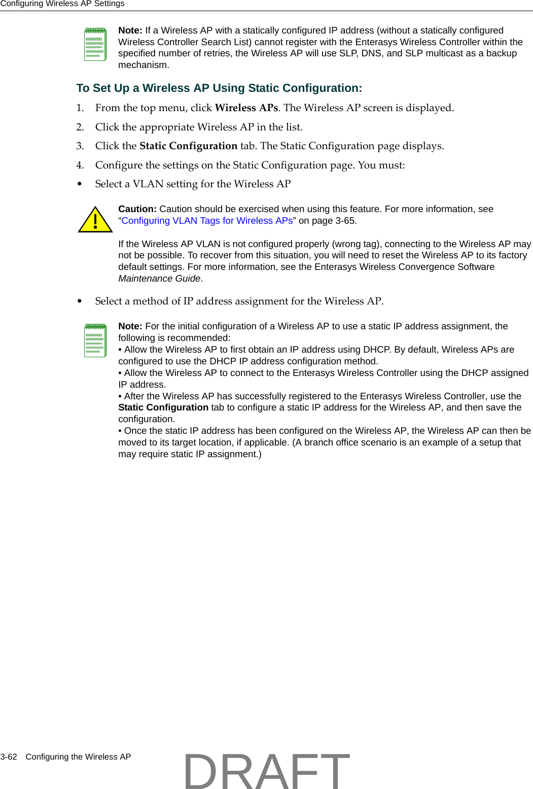 Configuring Wireless AP Settings3-62 Configuring the Wireless APTo Set Up a Wireless AP Using Static Configuration:1. Fromthetopmenu,clickWirelessAPs.TheWirelessAPscreenisdisplayed.2. ClicktheappropriateWirelessAPinthelist.3. ClicktheStaticConfigurationtab.TheStaticConfigurationpagedisplays.4. ConfigurethesettingsontheStaticConfigurationpage.Youmust:&bull;SelectaVLANsettingfortheWirelessAP &bull;SelectamethodofIPaddressassignmentfortheWirelessAP.Note: If a Wireless AP with a statically configured IP address (without a statically configured Wireless Controller Search List) cannot register with the Enterasys Wireless Controller within the specified number of retries, the Wireless AP will use SLP, DNS, and SLP multicast as a backup mechanism. Caution: Caution should be exercised when using this feature. For more information, see &ldquo;Configuring VLAN Tags for Wireless APs&rdquo; on page 3-65.If the Wireless AP VLAN is not configured properly (wrong tag), connecting to the Wireless AP may not be possible. To recover from this situation, you will need to reset the Wireless AP to its factory default settings. For more information, see the Enterasys Wireless Convergence Software Maintenance Guide.Note: For the initial configuration of a Wireless AP to use a static IP address assignment, the following is recommended:&bull; Allow the Wireless AP to first obtain an IP address using DHCP. By default, Wireless APs are configured to use the DHCP IP address configuration method. &bull; Allow the Wireless AP to connect to the Enterasys Wireless Controller using the DHCP assigned IP address.&bull; After the Wireless AP has successfully registered to the Enterasys Wireless Controller, use the Static Configuration tab to configure a static IP address for the Wireless AP, and then save the configuration.&bull; Once the static IP address has been configured on the Wireless AP, the Wireless AP can then be moved to its target location, if applicable. (A branch office scenario is an example of a setup that may require static IP assignment.)DRAFT