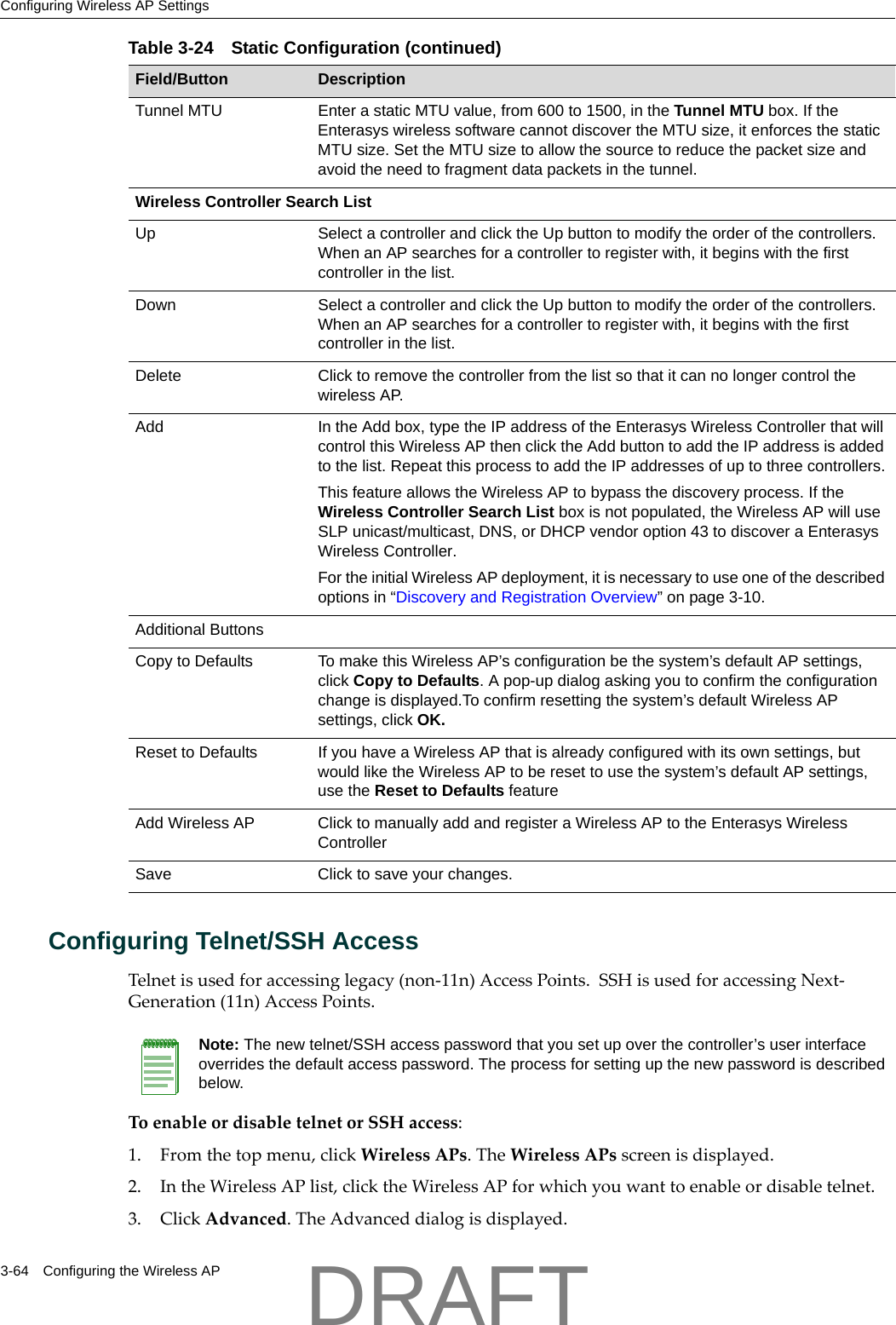 Configuring Wireless AP Settings3-64 Configuring the Wireless APConfiguring Telnet/SSH Access Telnetisusedforaccessinglegacy(non‐11n)AccessPoints.SSHisusedforaccessingNext‐Generation(11n)AccessPoints.ToenableordisabletelnetorSSHaccess:1. Fromthetopmenu,clickWirelessAPs.TheWirelessAPsscreenisdisplayed.2. IntheWirelessAPlist,clicktheWirelessAPforwhichyouwanttoenableordisabletelnet.3. ClickAdvanced.TheAdvanceddialogisdisplayed.Tunnel MTU Enter a static MTU value, from 600 to 1500, in the Tunnel MTU box. If the Enterasys wireless software cannot discover the MTU size, it enforces the static MTU size. Set the MTU size to allow the source to reduce the packet size and avoid the need to fragment data packets in the tunnel.Wireless Controller Search List Up Select a controller and click the Up button to modify the order of the controllers. When an AP searches for a controller to register with, it begins with the first controller in the list. Down Select a controller and click the Up button to modify the order of the controllers. When an AP searches for a controller to register with, it begins with the first controller in the list.Delete Click to remove the controller from the list so that it can no longer control the wireless AP.Add In the Add box, type the IP address of the Enterasys Wireless Controller that will control this Wireless AP then click the Add button to add the IP address is added to the list. Repeat this process to add the IP addresses of up to three controllers.This feature allows the Wireless AP to bypass the discovery process. If the Wireless Controller Search List box is not populated, the Wireless AP will use SLP unicast/multicast, DNS, or DHCP vendor option 43 to discover a Enterasys Wireless Controller.For the initial Wireless AP deployment, it is necessary to use one of the described options in &ldquo;Discovery and Registration Overview&rdquo; on page 3-10.Additional ButtonsCopy to Defaults To make this Wireless AP&rsquo;s configuration be the system&rsquo;s default AP settings, click Copy to Defaults. A pop-up dialog asking you to confirm the configuration change is displayed.To confirm resetting the system&rsquo;s default Wireless AP settings, click OK. Reset to Defaults If you have a Wireless AP that is already configured with its own settings, but would like the Wireless AP to be reset to use the system&rsquo;s default AP settings, use the Reset to Defaults featureAdd Wireless AP Click to manually add and register a Wireless AP to the Enterasys Wireless ControllerSave Click to save your changes.Table 3-24 Static Configuration (continued)Field/Button DescriptionNote: The new telnet/SSH access password that you set up over the controller&rsquo;s user interface overrides the default access password. The process for setting up the new password is described below.DRAFT