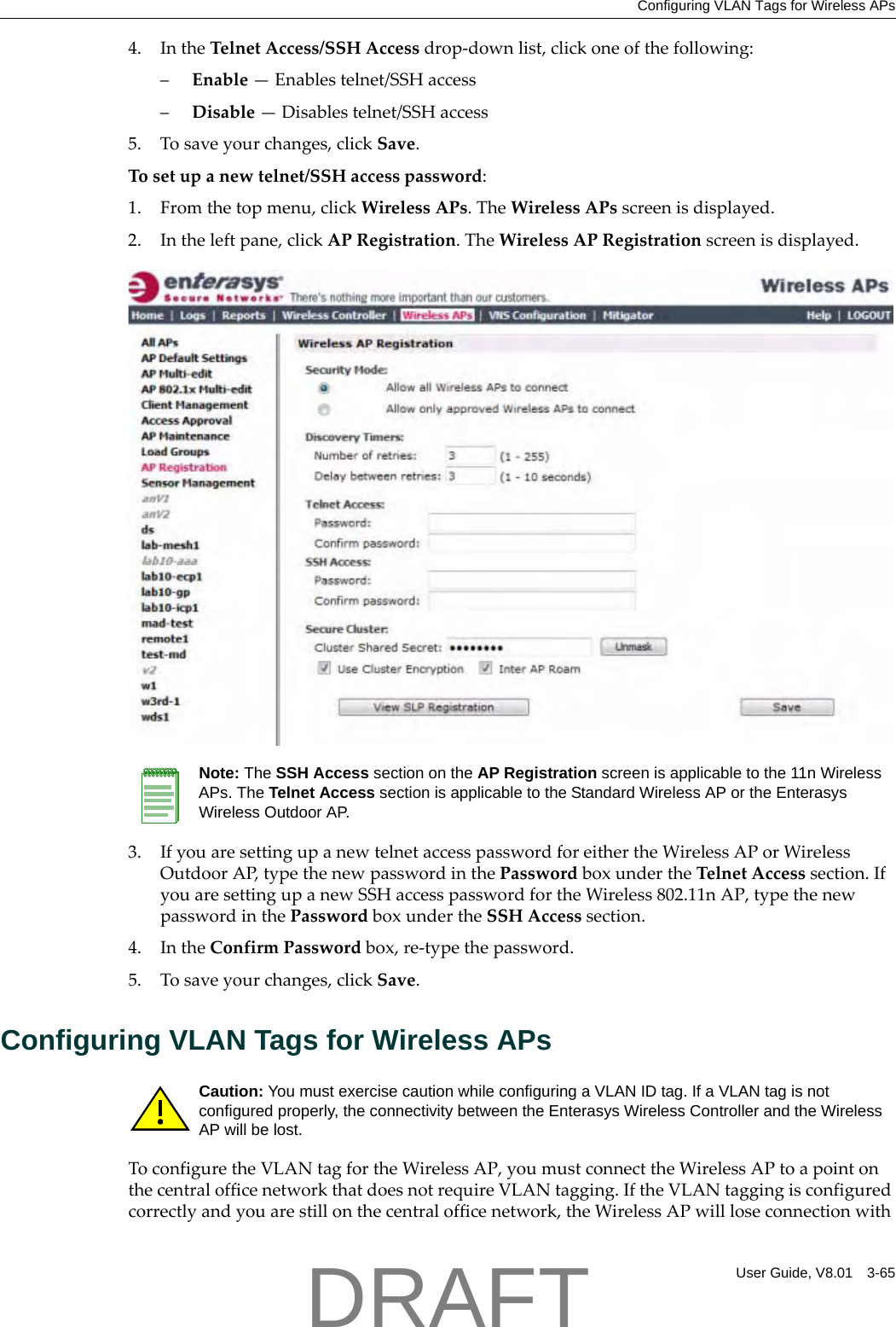 Configuring VLAN Tags for Wireless APsUser Guide, V8.01 3-654. IntheTelnetAccess/SSHAccessdrop‐downlist,clickoneofthefollowing:&ndash;Enable&mdash;Enablestelnet/SSHaccess&ndash;Disable&mdash;Disablestelnet/SSHaccess5. Tosaveyourchanges,clickSave.Tosetupanewtelnet/SSHaccesspassword:1. Fromthetopmenu,clickWirelessAPs.TheWirelessAPsscreenisdisplayed.2. Intheleftpane,clickAPRegistration.TheWirelessAPRegistrationscreenisdisplayed.3. IfyouaresettingupanewtelnetaccesspasswordforeithertheWirelessAPorWirelessOutdoorAP,typethenewpasswordinthePasswordboxundertheTelnetAccesssection.IfyouaresettingupanewSSHaccesspasswordfortheWireless802.11nAP,typethenewpasswordinthePasswordboxundertheSSHAccesssection.4. IntheConfirmPasswordbox,re‐typethepassword.5. Tosaveyourchanges,clickSave.Configuring VLAN Tags for Wireless APsToconfiguretheVLANtagfortheWirelessAP,youmustconnecttheWirelessAPtoapointonthecentralofficenetworkthatdoesnotrequireVLANtagging.IftheVLANtaggingisconfiguredcorrectlyandyouarestillonthecentralofficenetwork,theWirelessAPwillloseconnectionwithNote: The SSH Access section on the AP Registration screen is applicable to the 11n Wireless APs. The Telnet Access section is applicable to the Standard Wireless AP or the Enterasys Wireless Outdoor AP.Caution: You must exercise caution while configuring a VLAN ID tag. If a VLAN tag is not configured properly, the connectivity between the Enterasys Wireless Controller and the Wireless AP will be lost.DRAFT