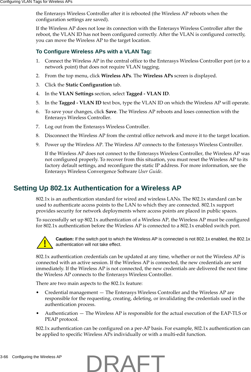 Configuring VLAN Tags for Wireless APs3-66 Configuring the Wireless APtheEnterasysWirelessControllerafteritisrebooted(theWirelessAPrebootswhentheconfigurationsettingsaresaved).IftheWirelessAPdoesnotloseitsconnectionwiththeEnterasysWirelessControllerafterthereboot,theVLANIDhasnotbeenconfiguredcorrectly.AftertheVLANisconfiguredcorrectly,youcanmovetheWirelessAPtothetargetlocation.To Configure Wireless APs with a VLAN Tag:1. ConnecttheWirelessAPinthecentralofficetotheEnterasysWirelessControllerport(ortoanetworkpoint)thatdoesnotrequireVLANtagging.2. Fromthetopmenu,clickWirelessAPs.TheWirelessAPsscreenisdisplayed.3. ClicktheStaticConfigurationtab.4. IntheVLANSettingssection,selectTagged‐VLANID.5. IntheTagged‐VLANIDtextbox,typetheVLANIDonwhichtheWirelessAPwilloperate.6. Tosaveyourchanges,clickSave.TheWirelessAPrebootsandlosesconnectionwiththeEnterasysWirelessController.7. LogoutfromtheEnterasysWirelessController.8. DisconnecttheWirelessAPfromthecentralofficenetworkandmoveittothetargetlocation.9. PoweruptheWirelessAP.TheWirelessAPconnectstotheEnterasysWirelessController.IftheWirelessAPdoesnotconnecttotheEnterasysWirelessController,theWirelessAPwasnotconfiguredproperly.Torecoverfromthissituation,youmustresettheWirelessAPtoitsfactorydefaultsettings,andreconfigurethestaticIPaddress.Formoreinformation,seetheEnterasysWirelessConvergenceSoftwareUserGuide.Setting Up 802.1x Authentication for a Wireless AP802.1xisanauthenticationstandardforwiredandwirelessLANs.The802.1xstandardcanbeusedtoauthenticateaccesspointstotheLANtowhichtheyareconnected.802.1xsupportprovidessecurityfornetworkdeploymentswhereaccesspointsareplacedinpublicspaces.Tosuccessfullysetup802.1xauthenticationofaWirelessAP,theWirelessAPmustbeconfiguredfor802.1xauthenticationbeforetheWirelessAPisconnectedtoa802.1xenabledswitchport.802.1xauthenticationcredentialscanbeupdatedatanytime,whetherornottheWirelessAPisconnectedwithanactivesession.IftheWirelessAPisconnected,thenewcredentialsaresentimmediately.IftheWirelessAPisnotconnected,thenewcredentialsaredeliveredthenexttimetheWirelessAPconnectstotheEnterasysWirelessController.Therearetwomainaspectstothe802.1xfeature:&bull;Credentialmanagement&mdash;TheEnterasysWirelessControllerandtheWirelessAPareresponsiblefortherequesting,creating,deleting,orinvalidatingthecredentialsusedintheauthenticationprocess.&bull; Authentication&mdash;TheWirelessAPisresponsiblefortheactualexecutionoftheEAP‐TLSorPEAPprotocol.802.1xauthenticationcanbeconfiguredonaper‐APbasis.Forexample,802.1xauthenticationcanbeappliedtospecificWirelessAPsindividuallyorwithamulti‐editfunction.Caution: If the switch port to which the Wireless AP is connected is not 802.1x enabled, the 802.1x authentication will not take effect.DRAFT
