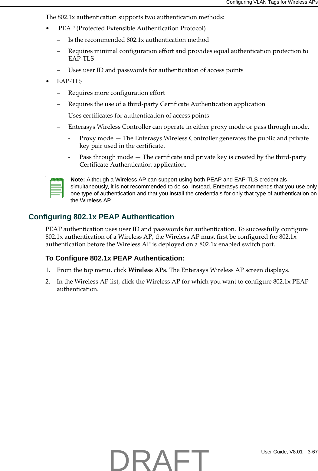 Configuring VLAN Tags for Wireless APsUser Guide, V8.01 3-67The802.1xauthenticationsupportstwoauthenticationmethods:&bull;PEAP(ProtectedExtensibleAuthenticationProtocol)&ndash;Istherecommended802.1xauthenticationmethod&ndash;RequiresminimalconfigurationeffortandprovidesequalauthenticationprotectiontoEAP‐TLS&ndash;UsesuserIDandpasswordsforauthenticationofaccesspoints&bull;EAP‐TLS&ndash;Requiresmoreconfigurationeffort&ndash;Requirestheuseofathird‐partyCertificateAuthenticationapplication&ndash;Usescertificatesforauthenticationofaccesspoints&ndash;EnterasysWirelessControllercanoperateineitherproxymodeorpassthroughmode.‐Proxymode&mdash;TheEnterasysWirelessControllergeneratesthepublicandprivatekeypairusedinthecertificate.‐Passthroughmode&mdash;Thecertificateandprivatekeyiscreatedbythethird‐partyCertificateAuthenticationapplication.Configuring 802.1x PEAP AuthenticationPEAPauthenticationusesuserIDandpasswordsforauthentication.Tosuccessfullyconfigure802.1xauthenticationofaWirelessAP,theWirelessAPmustfirstbeconfiguredfor802.1xauthenticationbeforetheWirelessAPisdeployedona802.1xenabledswitchport.To Configure 802.1x PEAP Authentication:1. Fromthetopmenu,clickWirelessAPs.TheEnterasysWirelessAPscreendisplays.2. IntheWirelessAPlist,clicktheWirelessAPforwhichyouwanttoconfigure802.1xPEAPauthentication.PNote: Although a Wireless AP can support using both PEAP and EAP-TLS credentials simultaneously, it is not recommended to do so. Instead, Enterasys recommends that you use only one type of authentication and that you install the credentials for only that type of authentication on the Wireless AP.DRAFT