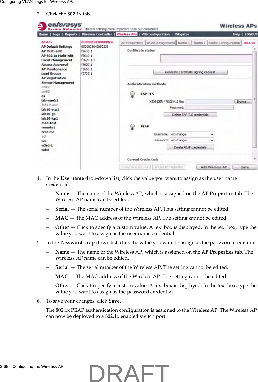 Configuring VLAN Tags for Wireless APs3-68 Configuring the Wireless AP3. Clickthe802.1xtab.4. IntheUsernamedrop‐downlist,clickthevalueyouwanttoassignastheusernamecredential:&ndash;Name&mdash;ThenameoftheWirelessAP,whichisassignedontheAPPropertiestab.TheWirelessAPnamecanbeedited.&ndash;Serial&mdash;TheserialnumberoftheWirelessAP.Thissettingcannotbeedited.&ndash;MAC&mdash;TheMACaddressoftheWirelessAP.Thesettingcannotbeedited.&ndash;Other&mdash;Clicktospecifyacustomvalue.Atextboxisdisplayed.Inthetextbox,typethevalueyouwanttoassignastheusernamecredential.5. InthePassworddrop‐downlist,clickthevalueyouwanttoassignasthepasswordcredential:&ndash;Name&mdash;ThenameoftheWirelessAP,whichisassignedontheAPPropertiestab.TheWirelessAPnamecanbeedited.&ndash;Serial&mdash;TheserialnumberoftheWirelessAP.Thesettingcannotbeedited.&ndash;MAC&mdash;TheMACaddressoftheWirelessAP.Thesettingcannotbeedited.&ndash;Other&mdash;Clicktospecifyacustomvalue.Atextboxisdisplayed.Inthetextbox,typethevalueyouwanttoassignasthepasswordcredential.6. Tosaveyourchanges,clickSave.The802.1xPEAPauthenticationconfigurationisassignedtotheWirelessAP.TheWirelessAPcannowbedeployedtoa802.1xenabledswitchport.DRAFT