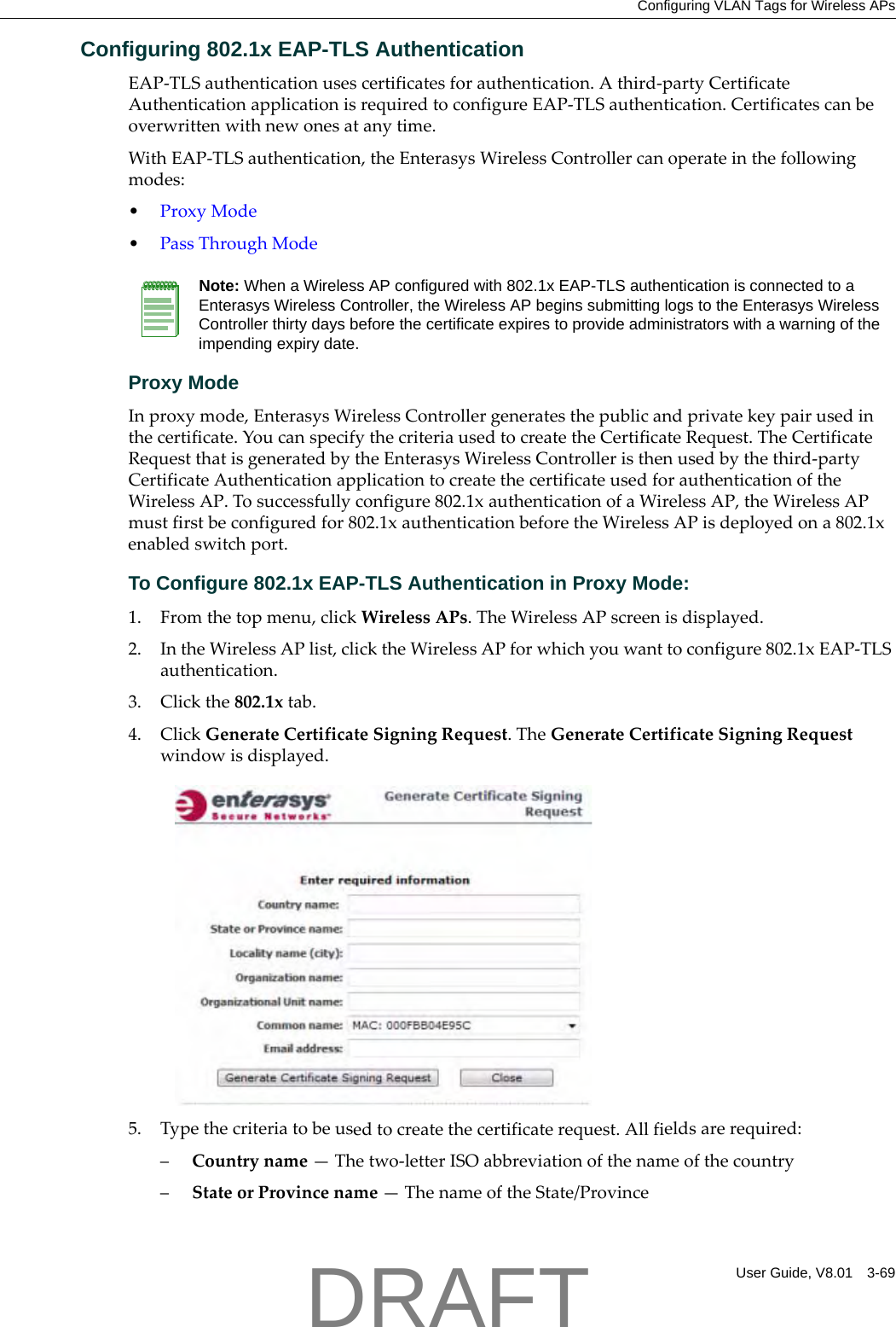 Configuring VLAN Tags for Wireless APsUser Guide, V8.01 3-69Configuring 802.1x EAP-TLS AuthenticationEAP‐TLSauthenticationusescertificatesforauthentication.Athird‐partyCertificateAuthenticationapplicationisrequiredtoconfigureEAP‐TLSauthentication.Certificatescanbeoverwrittenwithnewonesatanytime.WithEAP‐TLSauthentication,theEnterasysWirelessControllercanoperateinthefollowingmodes:&bull;ProxyMode&bull;PassThroughModeProxy ModeInproxymode,EnterasysWirelessControllergeneratesthepublicandprivatekeypairusedinthecertificate.YoucanspecifythecriteriausedtocreatetheCertificateRequest.TheCertificateRequestthatisgeneratedbytheEnterasysWirelessControlleristhenusedbythethird‐partyCertificateAuthenticationapplicationtocreatethecertificateusedforauthenticationoftheWirelessAP.Tosuccessfullyconfigure802.1xauthenticationofaWirelessAP,theWirelessAPmustfirstbeconfiguredfor802.1xauthenticationbeforetheWirelessAPisdeployedona802.1xenabledswitchport.To Configure 802.1x EAP-TLS Authentication in Proxy Mode:1. Fromthetopmenu,clickWirelessAPs.TheWirelessAPscreenisdisplayed.2. IntheWirelessAPlist,clicktheWirelessAPforwhichyouwanttoconfigure802.1xEAP‐TLSauthentication.3. Clickthe802.1xtab.4. ClickGenerateCertificateSigningRequest.TheGenerateCertificateSigningRequestwindowisdisplayed.5. Typethecriteriatobeusedtocreatethecertificaterequest.Allfieldsarerequired:&ndash;Countryname&mdash;Thetwo‐letterISOabbreviationofthenameofthecountry&ndash;StateorProvincename&mdash;ThenameoftheState/ProvinceNote: When a Wireless AP configured with 802.1x EAP-TLS authentication is connected to a Enterasys Wireless Controller, the Wireless AP begins submitting logs to the Enterasys Wireless Controller thirty days before the certificate expires to provide administrators with a warning of the impending expiry date.DRAFT
