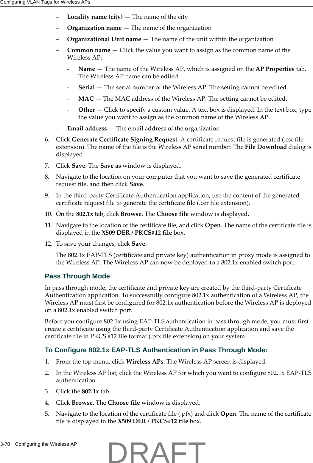 Configuring VLAN Tags for Wireless APs3-70 Configuring the Wireless AP&ndash;Localityname(city)&mdash;Thenameofthecity&ndash;Organizationname&mdash;Thenameoftheorganization&ndash;OrganizationalUnitname&mdash;Thenameoftheunitwithintheorganization&ndash;Commonname&mdash;ClickthevalueyouwanttoassignasthecommonnameoftheWirelessAP:‐Name&mdash;ThenameoftheWirelessAP,whichisassignedontheAPPropertiestab.TheWirelessAPnamecanbeedited.‐Serial&mdash;TheserialnumberoftheWirelessAP.Thesettingcannotbeedited.‐MAC&mdash;TheMACaddressoftheWirelessAP.Thesettingcannotbeedited.‐Other&mdash;Clicktospecifyacustomvalue.Atextboxisdisplayed.Inthetextbox,typethevalueyouwanttoassignasthecommonnameoftheWirelessAP.&ndash;Emailaddress&mdash;Theemailaddressoftheorganization6. ClickGenerateCertificateSigningRequest.Acertificaterequestfileisgenerated(.csrfileextension).ThenameofthefileistheWirelessAPserialnumber.TheFileDownloaddialogisdisplayed.7. ClickSave.TheSaveaswindowisdisplayed.8. Navigatetothelocationonyourcomputerthatyouwanttosavethegeneratedcertificaterequestfile,andthenclickSave.9. Inthethird‐partyCertificateAuthenticationapplication,usethecontentofthegeneratedcertificaterequestfiletogeneratethecertificatefile(.cerfileextension).10. Onthe802.1xtab,clickBrowse.TheChoosefilewindowisdisplayed.11. Navigatetothelocationofthecertificatefile,andclickOpen.ThenameofthecertificatefileisdisplayedintheX509DER/PKCS#12filebox.12. Tosaveyourchanges,clickSave.The802.1xEAP‐TLS(certificateandprivatekey)authenticationinproxymodeisassignedtotheWirelessAP.TheWirelessAPcannowbedeployedtoa802.1xenabledswitchport.Pass Through ModeInpassthroughmode,thecertificateandprivatekeyarecreatedbythethird‐partyCertificateAuthenticationapplication.Tosuccessfullyconfigure802.1xauthenticationofaWirelessAP,theWirelessAPmustfirstbeconfiguredfor802.1xauthenticationbeforetheWirelessAPisdeployedona802.1xenabledswitchport.Beforeyouconfigure802.1xusingEAP‐TLSauthenticationinpassthroughmode,youmustfirstcreateacertificateusingthethird‐partyCertificateAuthenticationapplicationandsavethecertificatefileinPKCS#12fileformat(.pfxfileextension)onyoursystem.To Configure 802.1x EAP-TLS Authentication in Pass Through Mode:1. Fromthetopmenu,clickWirelessAPs.TheWirelessAPscreenisdisplayed.2. IntheWirelessAPlist,clicktheWirelessAPforwhichyouwanttoconfigure802.1xEAP‐TLSauthentication.3. Clickthe802.1xtab.4. ClickBrowse.TheChoosefilewindowisdisplayed.5. Navigatetothelocationofthecertificatefile(.pfx)andclickOpen.ThenameofthecertificatefileisdisplayedintheX509DER/PKCS#12filebox.DRAFT
