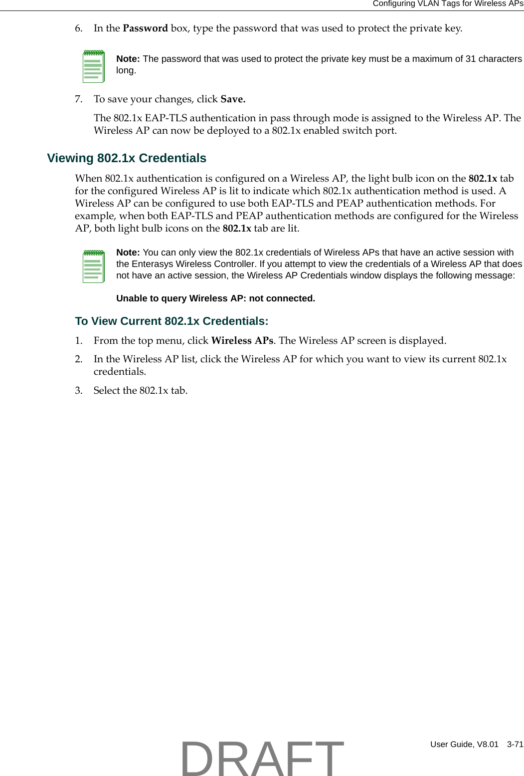 Configuring VLAN Tags for Wireless APsUser Guide, V8.01 3-716. InthePasswordbox,typethepasswordthatwasusedtoprotecttheprivatekey.7. Tosaveyourchanges,clickSave.The802.1xEAP‐TLSauthenticationinpassthroughmodeisassignedtotheWirelessAP.TheWirelessAPcannowbedeployedtoa802.1xenabledswitchport.Viewing 802.1x CredentialsWhen802.1xauthenticationisconfiguredonaWirelessAP,thelightbulbicononthe802.1xtabfortheconfiguredWirelessAPislittoindicatewhich802.1xauthenticationmethodisused.AWirelessAPcanbeconfiguredtousebothEAP‐TLSandPEAPauthenticationmethods.Forexample,whenbothEAP‐TLSandPEAPauthenticationmethodsareconfiguredfortheWirelessAP,bothlightbulbiconsonthe802.1xtabarelit.To View Current 802.1x Credentials:1. Fromthetopmenu,clickWirelessAPs.TheWirelessAPscreenisdisplayed.2. IntheWirelessAPlist,clicktheWirelessAPforwhichyouwanttoviewitscurrent802.1xcredentials.3. Selectthe802.1xtab.Note: The password that was used to protect the private key must be a maximum of 31 characters long.Note: You can only view the 802.1x credentials of Wireless APs that have an active session with the Enterasys Wireless Controller. If you attempt to view the credentials of a Wireless AP that does not have an active session, the Wireless AP Credentials window displays the following message:Unable to query Wireless AP: not connected. DRAFT