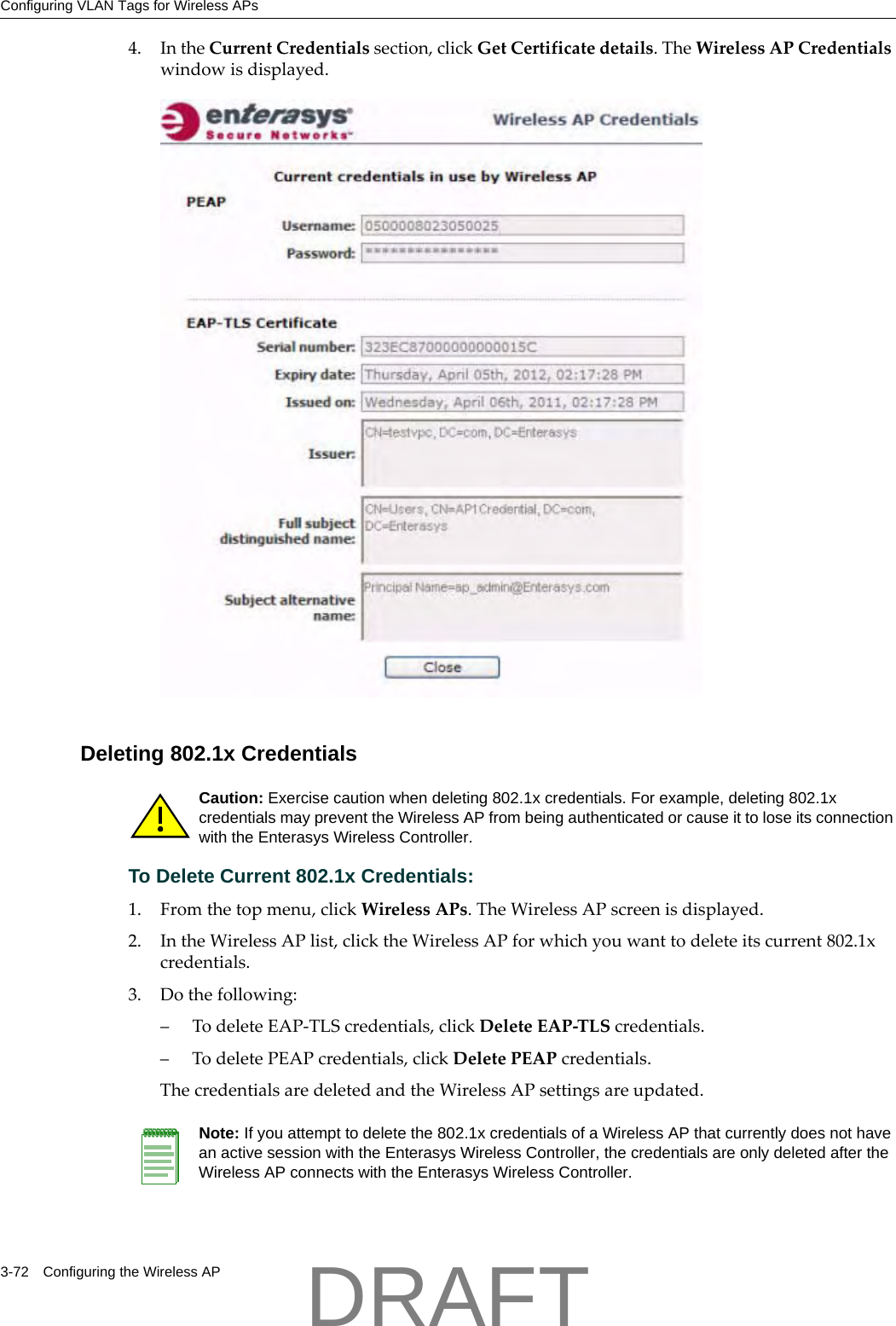 Configuring VLAN Tags for Wireless APs3-72 Configuring the Wireless AP4. IntheCurrentCredentialssection,clickGetCertificatedetails.TheWirelessAPCredentialswindowisdisplayed.Deleting 802.1x CredentialsTo Delete Current 802.1x Credentials:1. Fromthetopmenu,clickWirelessAPs.TheWirelessAPscreenisdisplayed.2. IntheWirelessAPlist,clicktheWirelessAPforwhichyouwanttodeleteitscurrent802.1xcredentials.3. Dothefollowing:&ndash;TodeleteEAP‐TLScredentials,clickDeleteEAP‐TLScredentials.&ndash;TodeletePEAPcredentials,clickDeletePEAPcredentials.ThecredentialsaredeletedandtheWirelessAPsettingsareupdated.Caution: Exercise caution when deleting 802.1x credentials. For example, deleting 802.1x credentials may prevent the Wireless AP from being authenticated or cause it to lose its connection with the Enterasys Wireless Controller.Note: If you attempt to delete the 802.1x credentials of a Wireless AP that currently does not have an active session with the Enterasys Wireless Controller, the credentials are only deleted after the Wireless AP connects with the Enterasys Wireless Controller.DRAFT