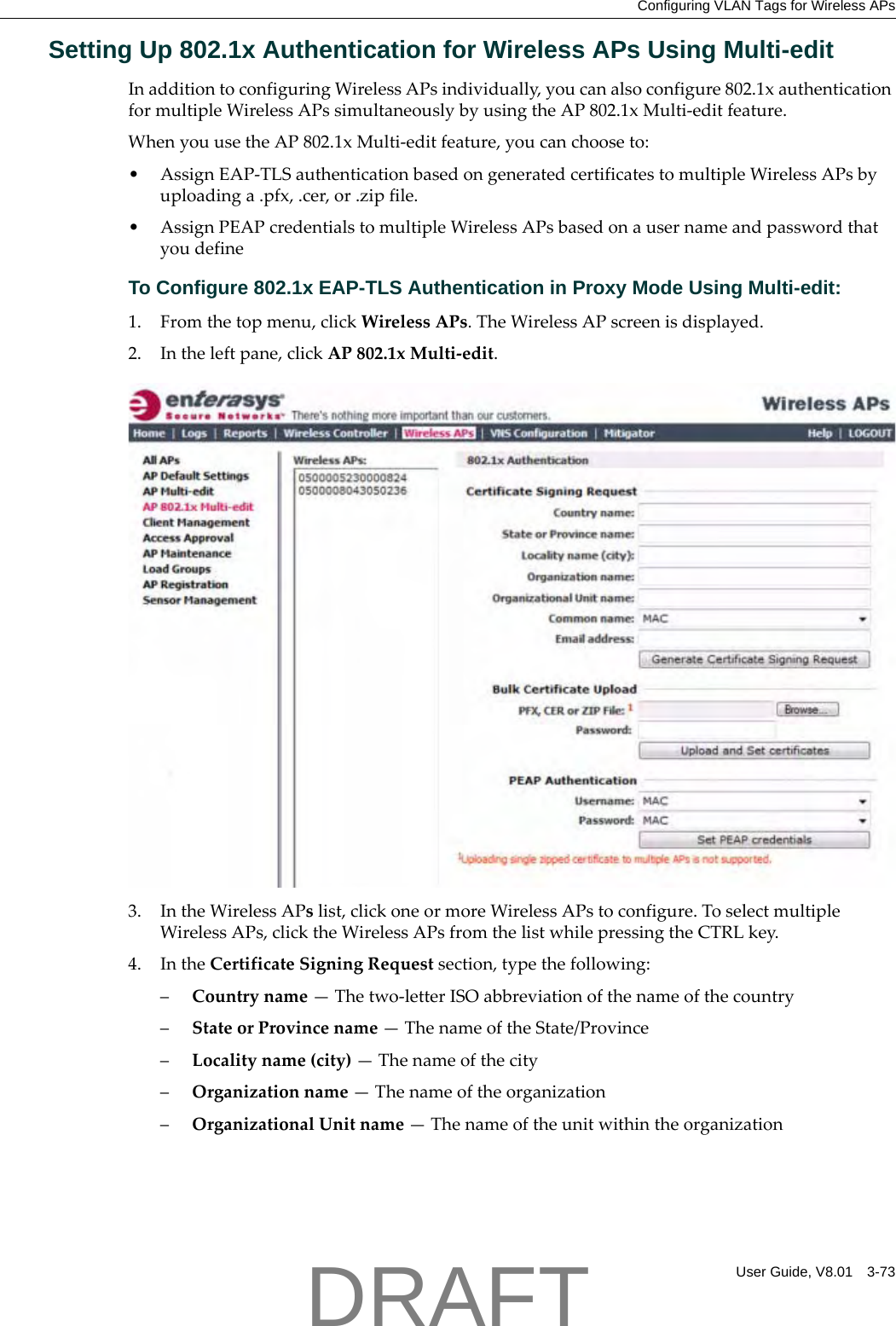 Configuring VLAN Tags for Wireless APsUser Guide, V8.01 3-73Setting Up 802.1x Authentication for Wireless APs Using Multi-editInadditiontoconfiguringWirelessAPsindividually,youcanalsoconfigure802.1xauthenticationformultipleWirelessAPssimultaneouslybyusingtheAP802.1xMulti‐editfeature.WhenyouusetheAP802.1xMulti‐editfeature,youcanchooseto:&bull; AssignEAP‐TLSauthenticationbasedongeneratedcertificatestomultipleWirelessAPsbyuploadinga.pfx,.cer,or.zipfile.&bull; AssignPEAPcredentialstomultipleWirelessAPsbasedonausernameandpasswordthatyoudefineTo Configure 802.1x EAP-TLS Authentication in Proxy Mode Using Multi-edit:1. Fromthetopmenu,clickWirelessAPs.TheWirelessAPscreenisdisplayed.2. Intheleftpane,clickAP802.1xMulti‐edit.3. IntheWirelessAPslist,clickoneormoreWirelessAPstoconfigure.ToselectmultipleWirelessAPs,clicktheWirelessAPsfromthelistwhilepressingtheCTRLkey.4. IntheCertificateSigningRequestsection,typethefollowing:&ndash;Countryname&mdash;Thetwo‐letterISOabbreviationofthenameofthecountry&ndash;StateorProvincename&mdash;ThenameoftheState/Province&ndash;Localityname(city)&mdash;Thenameofthecity&ndash;Organizationname&mdash;Thenameoftheorganization&ndash;OrganizationalUnitname&mdash;ThenameoftheunitwithintheorganizationDRAFT