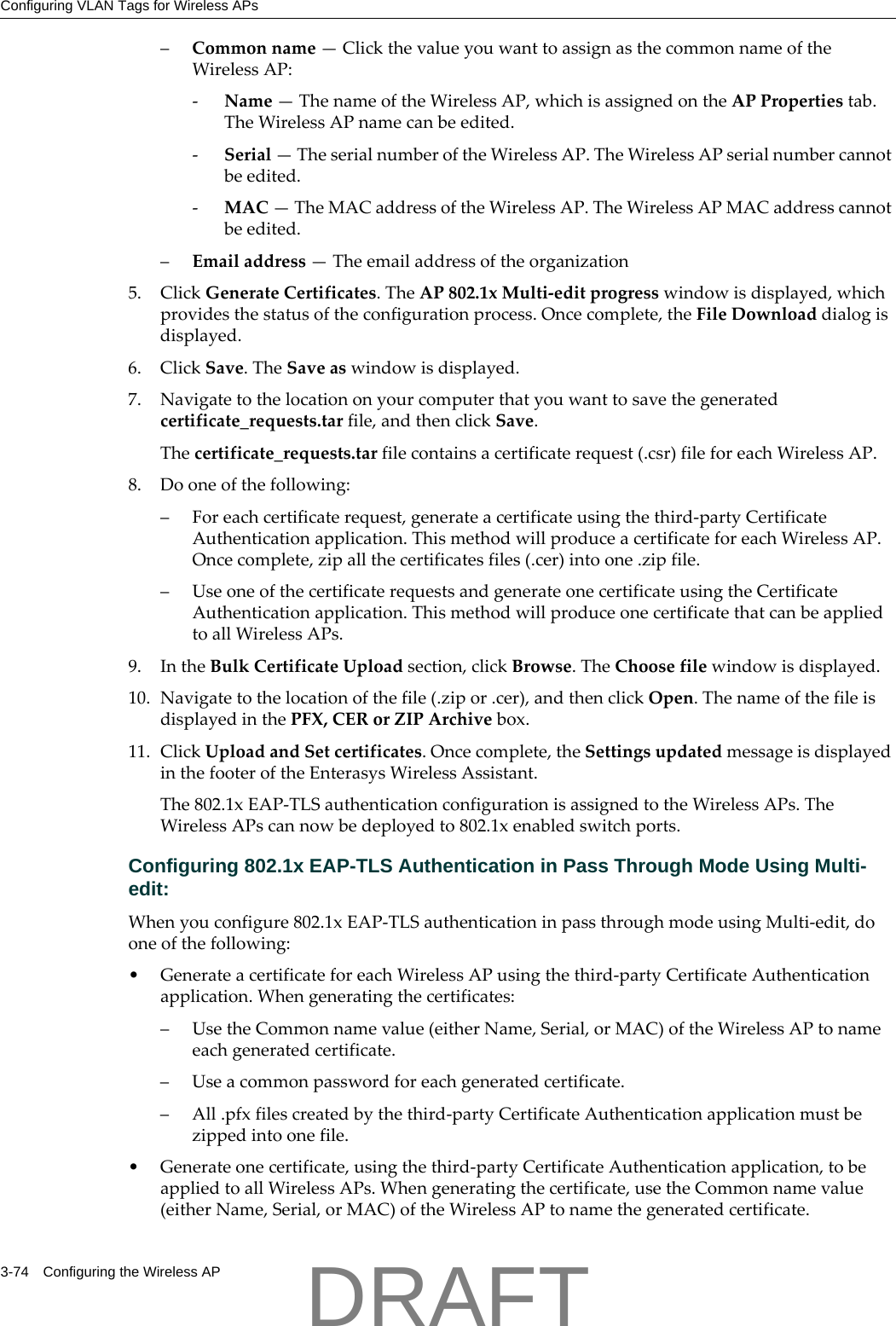 Configuring VLAN Tags for Wireless APs3-74 Configuring the Wireless AP&ndash;Commonname&mdash;ClickthevalueyouwanttoassignasthecommonnameoftheWirelessAP:‐Name&mdash;ThenameoftheWirelessAP,whichisassignedontheAPPropertiestab.TheWirelessAPnamecanbeedited.‐Serial&mdash;TheserialnumberoftheWirelessAP.TheWirelessAPserialnumbercannotbeedited.‐MAC&mdash;TheMACaddressoftheWirelessAP.TheWirelessAPMACaddresscannotbeedited.&ndash;Emailaddress&mdash;Theemailaddressoftheorganization5. ClickGenerateCertificates.TheAP802.1xMulti‐editprogresswindowisdisplayed,whichprovidesthestatusoftheconfigurationprocess.Oncecomplete,theFileDownloaddialogisdisplayed.6. ClickSave.TheSaveaswindowisdisplayed.7. Navigatetothelocationonyourcomputerthatyouwanttosavethegeneratedcertificate_requests.tarfile,andthenclickSave.Thecertificate_requests.tarfilecontainsacertificaterequest(.csr)fileforeachWirelessAP.8. Dooneofthefollowing:&ndash;Foreachcertificaterequest,generateacertificateusingthethird‐partyCertificateAuthenticationapplication.ThismethodwillproduceacertificateforeachWirelessAP.Oncecomplete,zipallthecertificatesfiles(.cer)intoone.zipfile.&ndash;UseoneofthecertificaterequestsandgenerateonecertificateusingtheCertificateAuthenticationapplication.ThismethodwillproduceonecertificatethatcanbeappliedtoallWirelessAPs.9. IntheBulkCertificateUploadsection,clickBrowse.TheChoosefilewindowisdisplayed.10. Navigatetothelocationofthefile(.zipor.cer),andthenclickOpen.ThenameofthefileisdisplayedinthePFX,CERorZIPArchivebox.11. ClickUploadandSetcertificates.Oncecomplete,theSettingsupdatedmessageisdisplayedinthefooteroftheEnterasysWirelessAssistant.The802.1xEAP‐TLSauthenticationconfigurationisassignedtotheWirelessAPs.TheWirelessAPscannowbedeployedto802.1xenabledswitchports.Configuring 802.1x EAP-TLS Authentication in Pass Through Mode Using Multi-edit:Whenyouconfigure802.1xEAP‐TLSauthenticationinpassthroughmodeusingMulti‐edit,dooneofthefollowing:&bull;GenerateacertificateforeachWirelessAPusingthethird‐partyCertificateAuthenticationapplication.Whengeneratingthecertificates:&ndash;UsetheCommonnamevalue(eitherName,Serial,orMAC)oftheWirelessAPtonameeachgeneratedcertificate.&ndash;Useacommonpasswordforeachgeneratedcertificate.&ndash;All.pfxfilescreatedbythethird‐partyCertificateAuthenticationapplicationmustbezippedintoonefile.&bull;Generateonecertificate,usingthethird‐partyCertificateAuthenticationapplication,tobeappliedtoallWirelessAPs.Whengeneratingthecertificate,usetheCommonnamevalue(eitherName,Serial,orMAC)oftheWirelessAPtonamethegeneratedcertificate.DRAFT