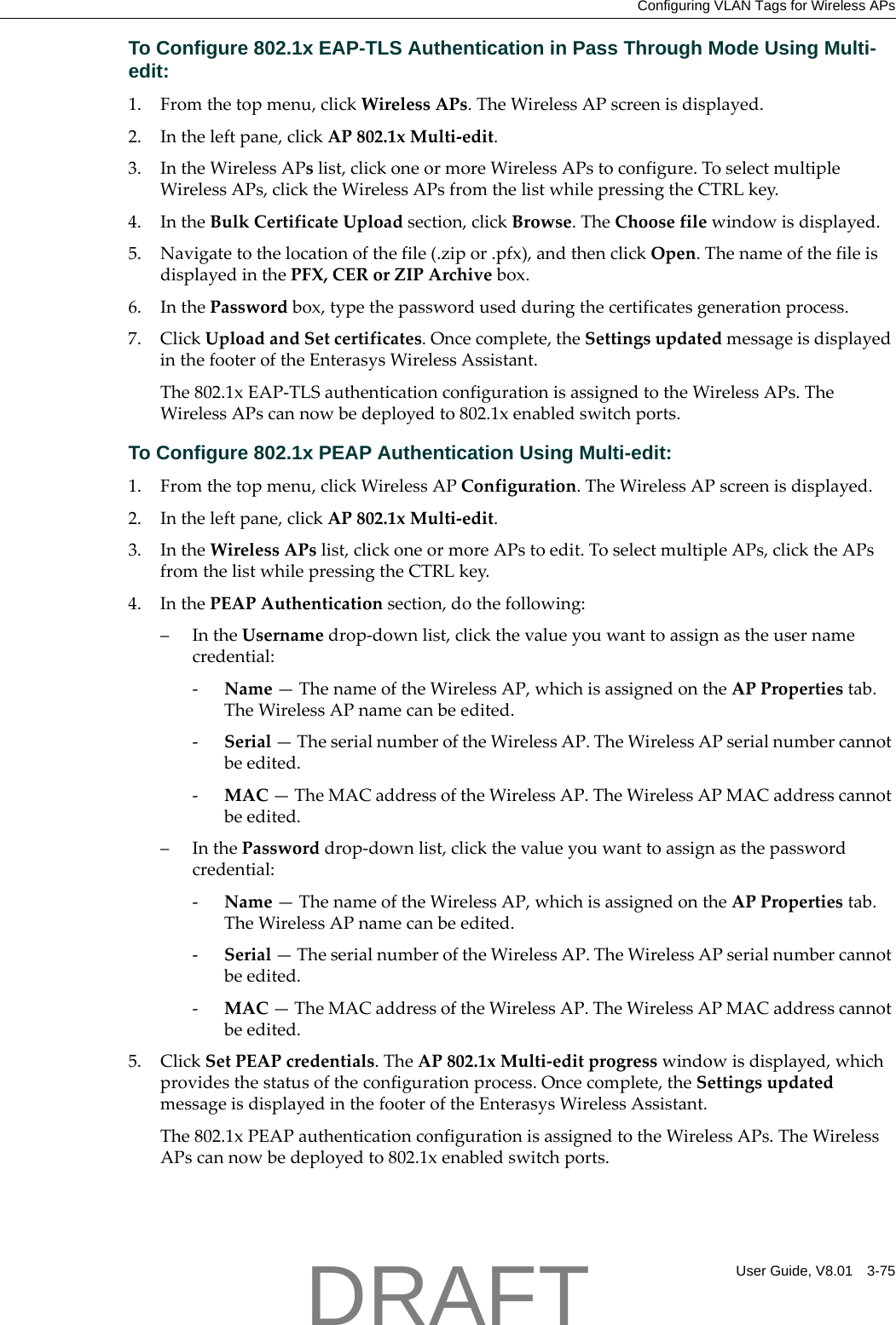 Configuring VLAN Tags for Wireless APsUser Guide, V8.01 3-75To Configure 802.1x EAP-TLS Authentication in Pass Through Mode Using Multi-edit:1. Fromthetopmenu,clickWirelessAPs.TheWirelessAPscreenisdisplayed.2. Intheleftpane,clickAP802.1xMulti‐edit.3. IntheWirelessAPslist,clickoneormoreWirelessAPstoconfigure.ToselectmultipleWirelessAPs,clicktheWirelessAPsfromthelistwhilepressingtheCTRLkey.4. IntheBulkCertificateUploadsection,clickBrowse.TheChoosefilewindowisdisplayed.5. Navigatetothelocationofthefile(.zipor.pfx),andthenclickOpen.ThenameofthefileisdisplayedinthePFX,CERorZIPArchivebox.6. InthePasswordbox,typethepasswordusedduringthecertificatesgenerationprocess.7. ClickUploadandSetcertificates.Oncecomplete,theSettingsupdatedmessageisdisplayedinthefooteroftheEnterasysWirelessAssistant.The802.1xEAP‐TLSauthenticationconfigurationisassignedtotheWirelessAPs.TheWirelessAPscannowbedeployedto802.1xenabledswitchports.To Configure 802.1x PEAP Authentication Using Multi-edit:1. Fromthetopmenu,clickWirelessAPConfiguration.TheWirelessAPscreenisdisplayed.2. Intheleftpane,clickAP802.1xMulti‐edit.3. IntheWirelessAPslist,clickoneormoreAPstoedit.ToselectmultipleAPs,clicktheAPsfromthelistwhilepressingtheCTRLkey.4. InthePEAPAuthenticationsection,dothefollowing:&ndash;IntheUsernamedrop‐downlist,clickthevalueyouwanttoassignastheusernamecredential:‐Name&mdash;ThenameoftheWirelessAP,whichisassignedontheAPPropertiestab.TheWirelessAPnamecanbeedited.‐Serial&mdash;TheserialnumberoftheWirelessAP.TheWirelessAPserialnumbercannotbeedited.‐MAC&mdash;TheMACaddressoftheWirelessAP.TheWirelessAPMACaddresscannotbeedited.&ndash;InthePassworddrop‐downlist,clickthevalueyouwanttoassignasthepasswordcredential:‐Name&mdash;ThenameoftheWirelessAP,whichisassignedontheAPPropertiestab.TheWirelessAPnamecanbeedited.‐Serial&mdash;TheserialnumberoftheWirelessAP.TheWirelessAPserialnumbercannotbeedited.‐MAC&mdash;TheMACaddressoftheWirelessAP.TheWirelessAPMACaddresscannotbeedited.5. ClickSetPEAPcredentials.TheAP802.1xMulti‐editprogresswindowisdisplayed,whichprovidesthestatusoftheconfigurationprocess.Oncecomplete,theSettingsupdatedmessageisdisplayedinthefooteroftheEnterasysWirelessAssistant.The802.1xPEAPauthenticationconfigurationisassignedtotheWirelessAPs.TheWirelessAPscannowbedeployedto802.1xenabledswitchports.DRAFT