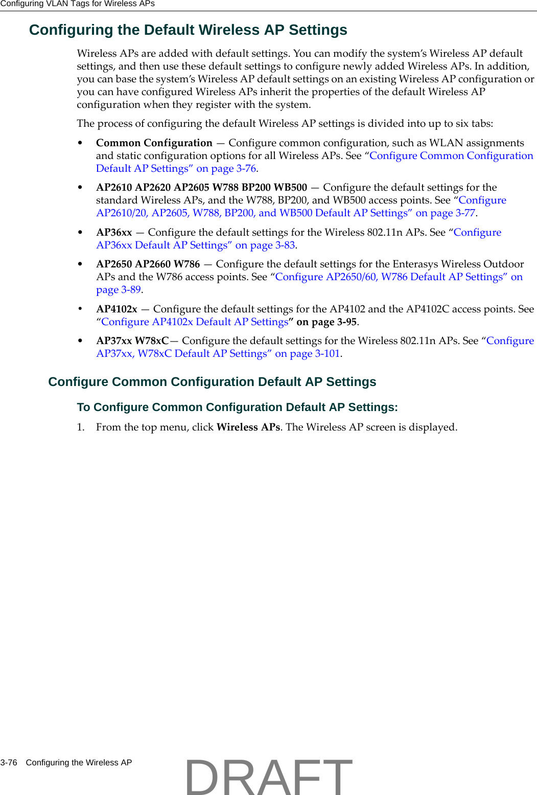 Configuring VLAN Tags for Wireless APs3-76 Configuring the Wireless APConfiguring the Default Wireless AP SettingsWirelessAPsareaddedwithdefaultsettings.Youcanmodifythesystem&rsquo;sWirelessAPdefaultsettings,andthenusethesedefaultsettingstoconfigurenewlyaddedWirelessAPs.Inaddition,youcanbasethesystem&rsquo;sWirelessAPdefaultsettingsonanexistingWirelessAPconfigurationoryoucanhaveconfiguredWirelessAPsinheritthepropertiesofthedefaultWirelessAPconfigurationwhentheyregisterwiththesystem.TheprocessofconfiguringthedefaultWirelessAPsettingsisdividedintouptosixtabs:&bull;CommonConfiguration&mdash;Configurecommonconfiguration,suchasWLANassignmentsandstaticconfigurationoptionsforallWirelessAPs.See&ldquo;ConfigureCommonConfigurationDefaultAPSettings&rdquo;onpage 3‐76.&bull;AP2610AP2620AP2605W788BP200WB500&mdash;ConfigurethedefaultsettingsforthestandardWirelessAPs,andtheW788,BP200,andWB500accesspoints.See&ldquo;ConfigureAP2610/20,AP2605,W788,BP200,andWB500DefaultAPSettings&rdquo;onpage 3‐77.&bull;AP36xx&mdash;ConfigurethedefaultsettingsfortheWireless802.11nAPs.See&ldquo;ConfigureAP36xxDefaultAPSettings&rdquo;onpage 3‐83.&bull;AP2650AP2660W786&mdash;ConfigurethedefaultsettingsfortheEnterasysWirelessOutdoorAPsandtheW786accesspoints.See&ldquo;ConfigureAP2650/60,W786DefaultAPSettings&rdquo;onpage 3‐89.&bull; AP4102x&mdash;ConfigurethedefaultsettingsfortheAP4102andtheAP4102Caccesspoints.See&ldquo;ConfigureAP4102xDefaultAPSettings&rdquo;onpage 3‐95.&bull;AP37xxW78xC&mdash;ConfigurethedefaultsettingsfortheWireless802.11nAPs.See&ldquo;ConfigureAP37xx,W78xCDefaultAPSettings&rdquo;onpage 3‐101.Configure Common Configuration Default AP SettingsTo Configure Common Configuration Default AP Settings:1. Fromthetopmenu,clickWirelessAPs.TheWirelessAPscreenisdisplayed.DRAFT