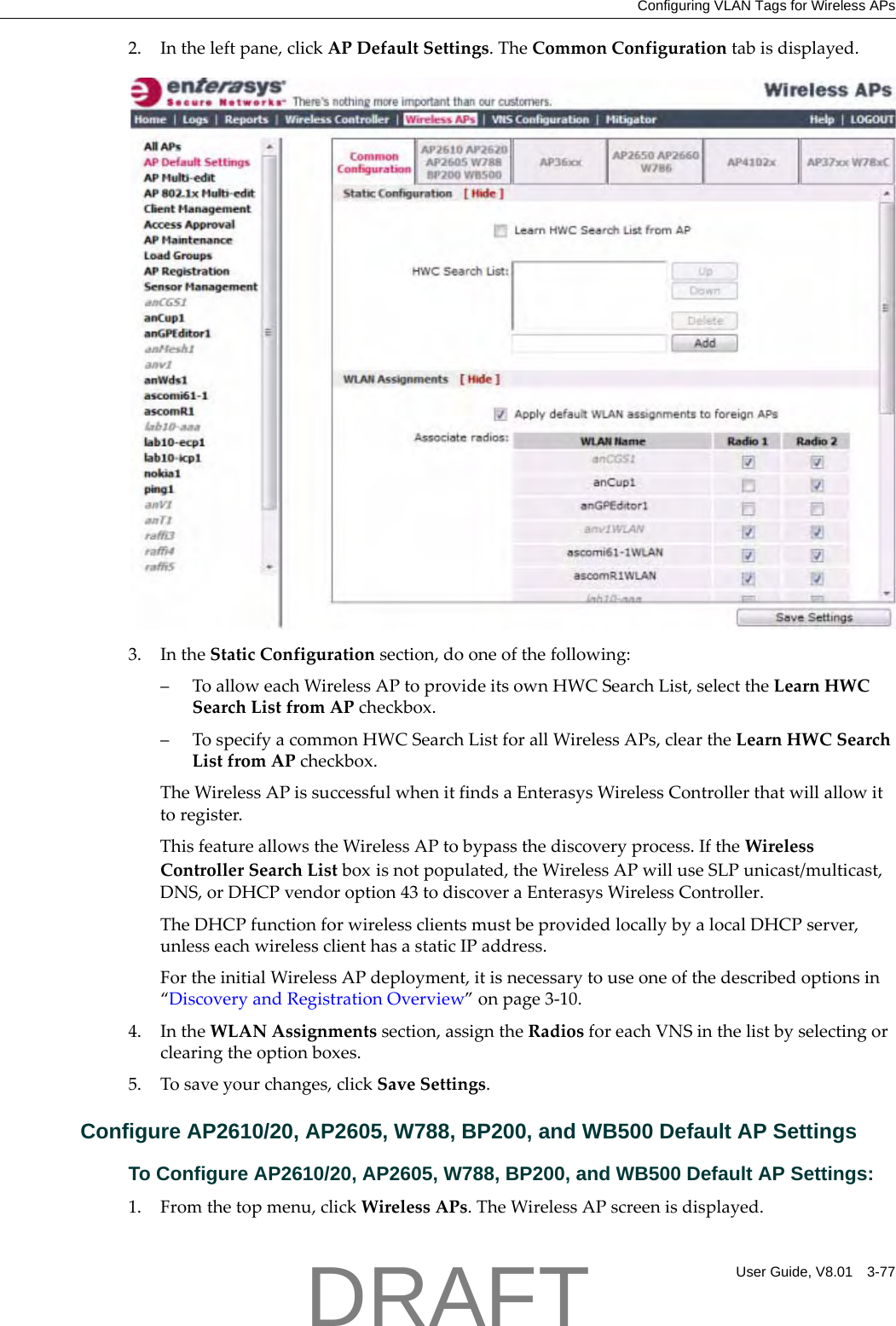 Configuring VLAN Tags for Wireless APsUser Guide, V8.01 3-772. Intheleftpane,clickAPDefaultSettings.TheCommonConfigurationtabisdisplayed.3. IntheStaticConfigurationsection,dooneofthefollowing:&ndash;ToalloweachWirelessAPtoprovideitsownHWCSearchList,selecttheLearnHWCSearchListfromAPcheckbox.&ndash;TospecifyacommonHWCSearchListforallWirelessAPs,cleartheLearnHWCSearchListfromAPcheckbox.TheWirelessAPissuccessfulwhenitfindsaEnterasysWirelessControllerthatwillallowittoregister.ThisfeatureallowstheWirelessAPtobypassthediscoveryprocess.IftheWirelessControllerSearchListboxisnotpopulated,theWirelessAPwilluseSLPunicast/multicast,DNS,orDHCPvendoroption43todiscoveraEnterasysWirelessController.TheDHCPfunctionforwirelessclientsmustbeprovidedlocallybyalocalDHCPserver,unlesseachwirelessclienthasastaticIPaddress.FortheinitialWirelessAPdeployment,itisnecessarytouseoneofthedescribedoptionsin&ldquo;DiscoveryandRegistrationOverview&rdquo;onpage 3‐10.4. IntheWLANAssignmentssection,assigntheRadiosforeachVNSinthelistbyselectingorclearingtheoptionboxes.5. Tosaveyourchanges,clickSaveSettings.Configure AP2610/20, AP2605, W788, BP200, and WB500 Default AP SettingsTo Configure AP2610/20, AP2605, W788, BP200, and WB500 Default AP Settings:1. Fromthetopmenu,clickWirelessAPs.TheWirelessAPscreenisdisplayed.DRAFT