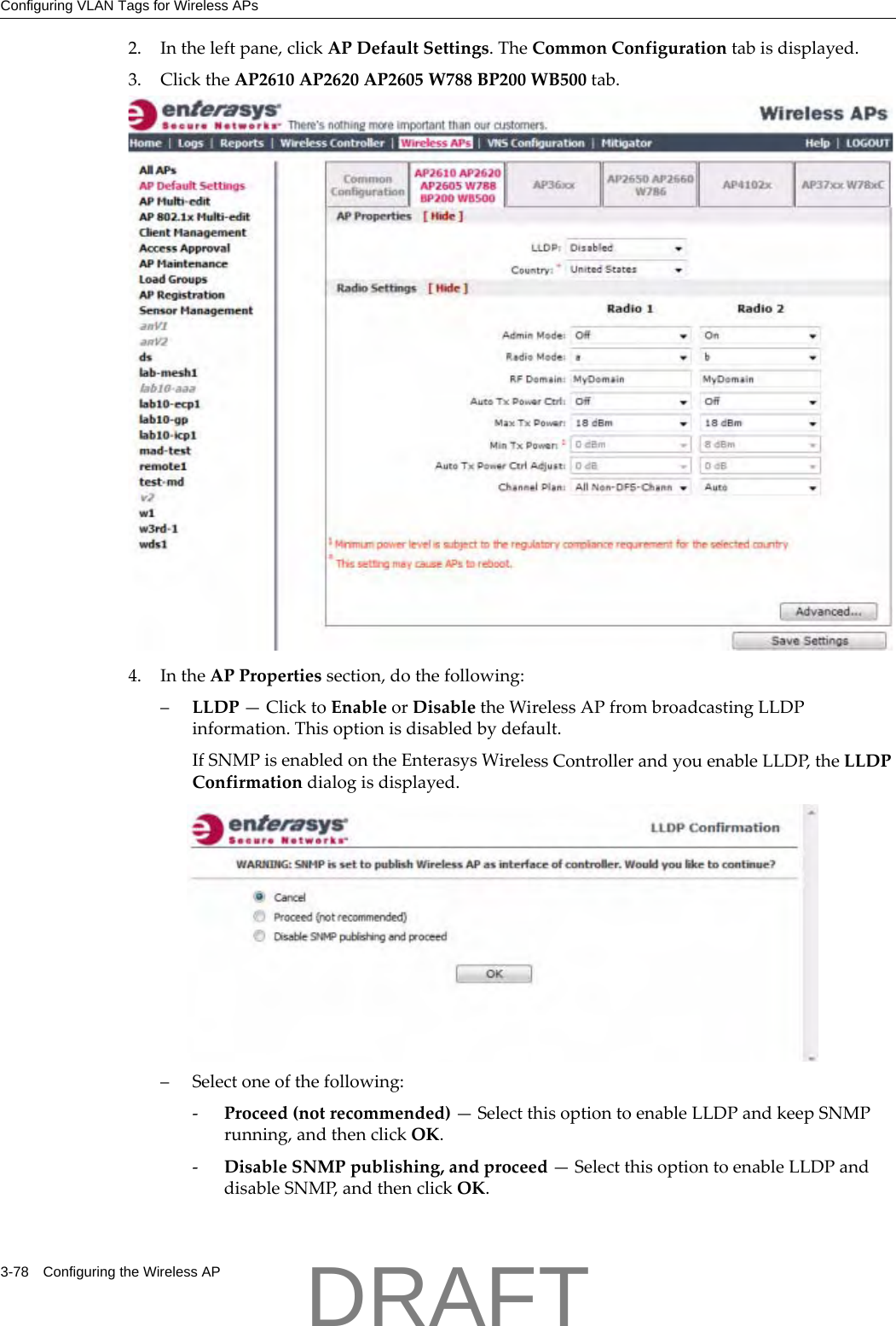 Configuring VLAN Tags for Wireless APs3-78 Configuring the Wireless AP2. Intheleftpane,clickAPDefaultSettings.TheCommonConfigurationtabisdisplayed.3. ClicktheAP2610AP2620AP2605W788BP200WB500tab.4. IntheAPPropertiessection,dothefollowing:&ndash;LLDP&mdash;ClicktoEnableorDisabletheWirelessAPfrombroadcastingLLDPinformation.Thisoptionisdisabledbydefault.IfSNMPisenabledontheEnterasysWirelessControllerandyouenableLLDP,theLLDPConfirmationdialogisdisplayed.&ndash;Selectoneofthefollowing:‐Proceed(notrecommended)&mdash;SelectthisoptiontoenableLLDPandkeepSNMPrunning,andthenclickOK.‐DisableSNMPpublishing,andproceed&mdash;SelectthisoptiontoenableLLDPanddisableSNMP,andthenclickOK.DRAFT