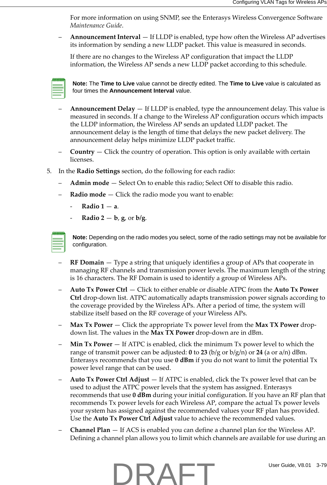 Configuring VLAN Tags for Wireless APsUser Guide, V8.01 3-79FormoreinformationonusingSNMP,seetheEnterasysWirelessConvergenceSoftwareMaintenanceGuide.&ndash;AnnouncementInterval&mdash;IfLLDPisenabled,typehowoftentheWirelessAPadvertisesitsinformationbysendinganewLLDPpacket.Thisvalueismeasuredinseconds.IftherearenochangestotheWirelessAPconfigurationthatimpacttheLLDPinformation,theWirelessAPsendsanewLLDPpacketaccordingtothisschedule.&ndash;AnnouncementDelay&mdash;IfLLDPisenabled,typetheannouncementdelay.Thisvalueismeasuredinseconds.IfachangetotheWirelessAPconfigurationoccurswhichimpactstheLLDPinformation,theWirelessAPsendsanupdatedLLDPpacket.Theannouncementdelayisthelengthoftimethatdelaysthenewpacketdelivery.TheannouncementdelayhelpsminimizeLLDPpackettraffic.&ndash;Country&mdash;Clickthecountryofoperation.Thisoptionisonlyavailablewithcertainlicenses.5. IntheRadioSettingssection,dothefollowingforeachradio:&ndash;Adminmode&mdash;SelectOntoenablethisradio;SelectOfftodisablethisradio.&ndash;Radiomode&mdash;Clicktheradiomodeyouwanttoenable:‐Radio1&mdash;a.‐Radio2&mdash;b,g,orb/g.&ndash;RFDomain&mdash;TypeastringthatuniquelyidentifiesagroupofAPsthatcooperateinmanagingRFchannelsandtransmissionpowerlevels.Themaximumlengthofthestringis16characters.TheRFDomainisusedtoidentifyagroupofWirelessAPs.&ndash;AutoTxPowerCtrl&mdash;ClicktoeitherenableordisableATPCfromtheAutoTxPowerCtrldrop‐downlist.ATPCautomaticallyadaptstransmissionpowersignalsaccordingtothecoverageprovidedbytheWirelessAPs.Afteraperiodoftime,thesystemwillstabilizeitselfbasedontheRFcoverageofyourWirelessAPs.&ndash;MaxTxPower&mdash;ClicktheappropriateTxpowerlevelfromtheMaxTXPowerdrop‐downlist.ThevaluesintheMaxTXPowerdrop‐downareindBm.&ndash;MinTxPower&mdash;IfATPCisenabled,clicktheminimumTxpowerleveltowhichtherangeoftransmitpowercanbeadjusted:0to23(b/gorb/g/n)or24(aora/n)dBm.Enterasysrecommendsthatyouuse0dBmifyoudonotwanttolimitthepotentialTxpowerlevelrangethatcanbeused.&ndash;AutoTxPowerCtrlAdjust&mdash;IfATPCisenabled,clicktheTxpowerlevelthatcanbeusedtoadjusttheATPCpowerlevelsthatthesystemhasassigned.Enterasysrecommendsthatuse0dBmduringyourinitialconfiguration.IfyouhaveanRFplanthatrecommendsTxpowerlevelsforeachWirelessAP,comparetheactualTxpowerlevelsyoursystemhasassignedagainsttherecommendedvaluesyourRFplanhasprovided.UsetheAutoTxPowerCtrlAdjustvaluetoachievetherecommendedvalues.&ndash;ChannelPlan&mdash;IfACSisenabledyoucandefineachannelplanfortheWirelessAP.DefiningachannelplanallowsyoutolimitwhichchannelsareavailableforuseduringanNote: The Time to Live value cannot be directly edited. The Time to Live value is calculated as four times the Announcement Interval value.Note: Depending on the radio modes you select, some of the radio settings may not be available for configuration.DRAFT