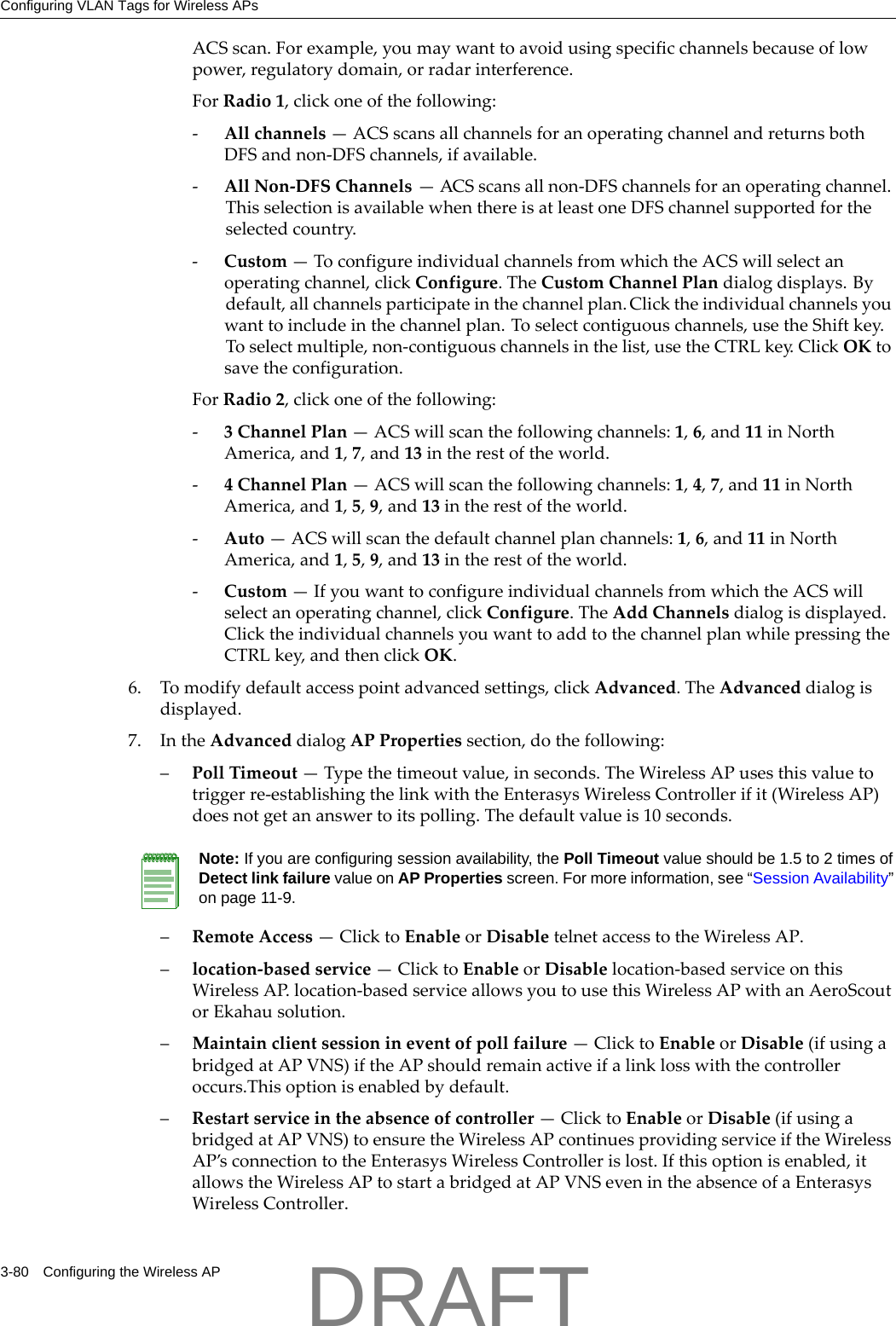 Configuring VLAN Tags for Wireless APs3-80 Configuring the Wireless APACSscan.Forexample,youmaywanttoavoidusingspecificchannelsbecauseoflowpower,regulatorydomain,orradarinterference.ForRadio1,clickoneofthefollowing:‐Allchannels&mdash;ACSscansallchannelsforanoperatingchannelandreturnsbothDFSandnon‐DFSchannels,ifavailable.‐AllNon‐DFSChannels&mdash;ACSscansallnon‐DFSchannelsforanoperatingchannel.ThisselectionisavailablewhenthereisatleastoneDFSchannelsupportedfortheselectedcountry.‐Custom&mdash;ToconfigureindividualchannelsfromwhichtheACSwillselectanoperatingchannel,clickConfigure.TheCustomChannelPlandialogdisplays.Bydefault,allchannelsparticipateinthechannelplan.Clicktheindividualchannelsyouwanttoincludeinthechannelplan.Toselectcontiguouschannels,usetheShiftkey.Toselectmultiple,non‐contiguouschannelsinthelist,usetheCTRLkey.ClickOKtosavetheconfiguration.ForRadio2,clickoneofthefollowing:‐3ChannelPlan&mdash;ACSwillscanthefollowingchannels:1,6,and11inNorthAmerica,and1,7,and13intherestoftheworld.‐4ChannelPlan&mdash;ACSwillscanthefollowingchannels:1,4,7,and11inNorthAmerica,and1,5,9,and13intherestoftheworld.‐Auto&mdash;ACSwillscanthedefaultchannelplanchannels:1,6,and11inNorthAmerica,and1,5,9,and13intherestoftheworld.‐Custom&mdash;IfyouwanttoconfigureindividualchannelsfromwhichtheACSwillselectanoperatingchannel,clickConfigure.TheAddChannelsdialogisdisplayed.ClicktheindividualchannelsyouwanttoaddtothechannelplanwhilepressingtheCTRLkey,andthenclickOK.6. Tomodifydefaultaccesspointadvancedsettings,clickAdvanced.TheAdvanceddialogisdisplayed.7. IntheAdvanceddialogAPPropertiessection,dothefollowing:&ndash;PollTimeout&mdash;Typethetimeoutvalue,inseconds.TheWirelessAPusesthisvaluetotriggerre‐establishingthelinkwiththeEnterasysWirelessControllerifit(WirelessAP)doesnotgetananswertoitspolling.Thedefaultvalueis10seconds.&ndash;RemoteAccess&mdash;ClicktoEnableorDisabletelnetaccesstotheWirelessAP.&ndash;location‐basedservice&mdash;ClicktoEnableorDisablelocation‐basedserviceonthisWirelessAP.location‐basedserviceallowsyoutousethisWirelessAPwithanAeroScoutorEkahausolution.&ndash;Maintainclientsessionineventofpollfailure&mdash;ClicktoEnableorDisable(ifusingabridgedatAPVNS)iftheAPshouldremainactiveifalinklosswiththecontrolleroccurs.Thisoptionisenabledbydefault.&ndash;Restartserviceintheabsenceofcontroller&mdash;ClicktoEnableorDisable(ifusingabridgedatAPVNS)toensuretheWirelessAPcontinuesprovidingserviceiftheWirelessAP&rsquo;sconnectiontotheEnterasysWirelessControllerislost.Ifthisoptionisenabled,itallowstheWirelessAPtostartabridgedatAPVNSevenintheabsenceofaEnterasysWirelessController.Note: If you are configuring session availability, the Poll Timeout value should be 1.5 to 2 times of Detect link failure value on AP Properties screen. For more information, see &ldquo;Session Availability&rdquo; on page 11-9.DRAFT