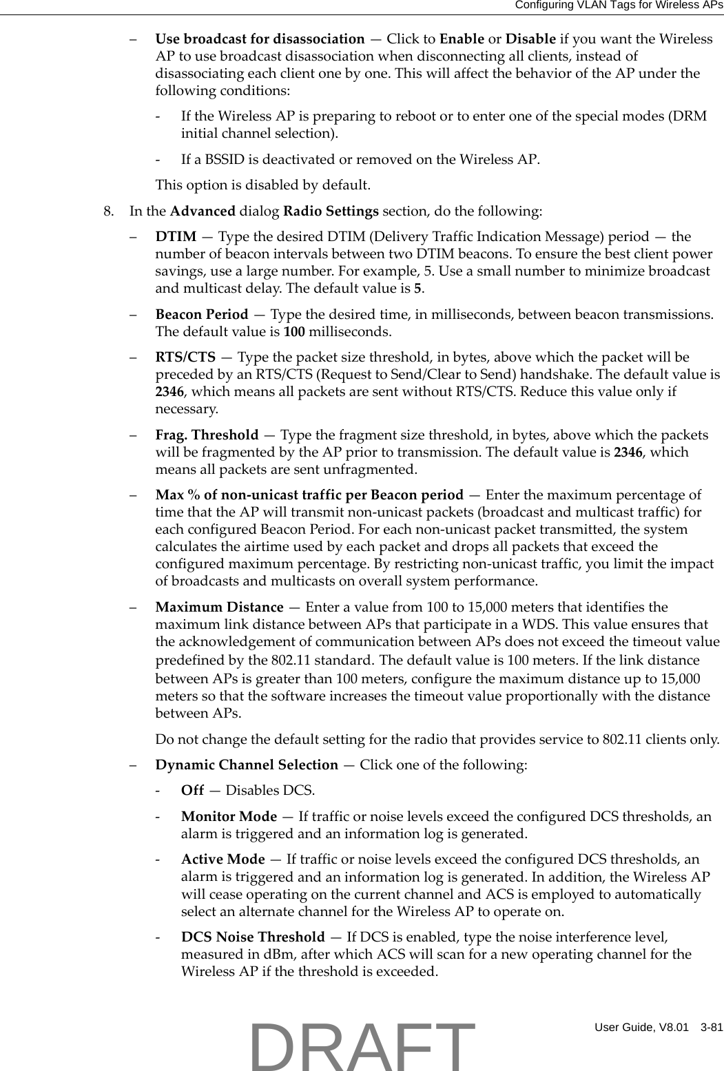 Configuring VLAN Tags for Wireless APsUser Guide, V8.01 3-81&ndash;Usebroadcastfordisassociation&mdash;ClicktoEnableorDisableifyouwanttheWirelessAPtousebroadcastdisassociationwhendisconnectingallclients,insteadofdisassociatingeachclientonebyone.ThiswillaffectthebehavioroftheAPunderthefollowingconditions:‐IftheWirelessAPispreparingtorebootortoenteroneofthespecialmodes(DRMinitialchannelselection).‐IfaBSSIDisdeactivatedorremovedontheWirelessAP.Thisoptionisdisabledbydefault.8. IntheAdvanceddialogRadioSettingssection,dothefollowing:&ndash;DTIM&mdash;TypethedesiredDTIM(DeliveryTrafficIndicationMessage)period&mdash;thenumberofbeaconintervalsbetweentwoDTIMbeacons.Toensurethebestclientpowersavings,usealargenumber.Forexample,5.Useasmallnumbertominimizebroadcastandmulticastdelay.Thedefaultvalueis5.&ndash;BeaconPeriod&mdash;Typethedesiredtime,inmilliseconds,betweenbeacontransmissions.Thedefaultvalueis100milliseconds.&ndash;RTS/CTS&mdash;Typethepacketsizethreshold,inbytes,abovewhichthepacketwillbeprecededbyanRTS/CTS(RequesttoSend/CleartoSend)handshake.Thedefaultvalueis2346,whichmeansallpacketsaresentwithoutRTS/CTS.Reducethisvalueonlyifnecessary.&ndash;Frag.Threshold&mdash;Typethefragmentsizethreshold,inbytes,abovewhichthepacketswillbefragmentedbytheAPpriortotransmission.Thedefaultvalueis2346,whichmeansallpacketsaresentunfragmented.&ndash;Max%ofnon‐unicasttrafficperBeaconperiod&mdash;EnterthemaximumpercentageoftimethattheAPwilltransmitnon‐unicastpackets(broadcastandmulticasttraffic)foreachconfiguredBeaconPeriod.Foreachnon‐unicastpackettransmitted,thesystemcalculatestheairtimeusedbyeachpacketanddropsallpacketsthatexceedtheconfiguredmaximumpercentage.Byrestrictingnon‐unicasttraffic,youlimittheimpactofbroadcastsandmulticastsonoverallsystemperformance.&ndash;MaximumDistance&mdash;Enteravaluefrom100to15,000metersthatidentifiesthemaximumlinkdistancebetweenAPsthatparticipateinaWDS.ThisvalueensuresthattheacknowledgementofcommunicationbetweenAPsdoesnotexceedthetimeoutvaluepredefinedbythe802.11standard.Thedefaultvalueis100meters.IfthelinkdistancebetweenAPsisgreaterthan100meters,configurethemaximumdistanceupto15,000meterssothatthesoftwareincreasesthetimeoutvalueproportionallywiththedistancebetweenAPs.Donotchangethedefaultsettingfortheradiothatprovidesserviceto802.11clientsonly.&ndash;DynamicChannelSelection&mdash;Clickoneofthefollowing:‐Off&mdash;DisablesDCS.‐MonitorMode&mdash;IftrafficornoiselevelsexceedtheconfiguredDCSthresholds,analarmistriggeredandaninformationlogisgenerated.‐ActiveMode&mdash;IftrafficornoiselevelsexceedtheconfiguredDCSthresholds,analarmistriggeredandaninformationlogisgenerated.Inaddition,theWirelessAPwillceaseoperatingonthecurrentchannelandACSisemployedtoautomaticallyselectanalternatechannelfortheWirelessAPtooperateon.‐DCSNoiseThreshold&mdash;IfDCSisenabled,typethenoiseinterferencelevel,measuredindBm,afterwhichACSwillscanforanewoperatingchannelfortheWirelessAPifthethresholdisexceeded.DRAFT