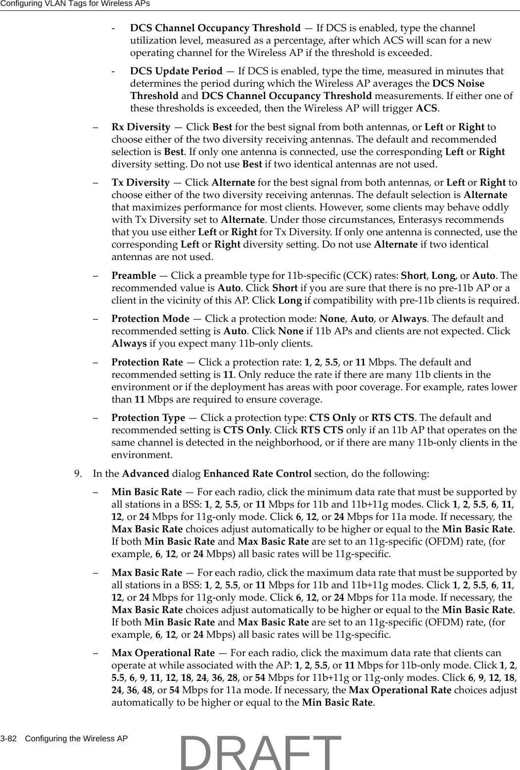 Configuring VLAN Tags for Wireless APs3-82 Configuring the Wireless AP‐DCSChannelOccupancyThreshold&mdash;IfDCSisenabled,typethechannelutilizationlevel,measuredasapercentage,afterwhichACSwillscanforanewoperatingchannelfortheWirelessAPifthethresholdisexceeded.‐DCSUpdatePeriod&mdash;IfDCSisenabled,typethetime,measuredinminutesthatdeterminestheperiodduringwhichtheWirelessAPaveragestheDCSNoiseThresholdandDCSChannelOccupancyThresholdmeasurements.Ifeitheroneofthesethresholdsisexceeded,thentheWirelessAPwilltriggerACS.&ndash;RxDiversity&mdash;ClickBestforthebestsignalfrombothantennas,orLeftorRighttochooseeitherofthetwodiversityreceivingantennas.ThedefaultandrecommendedselectionisBest.Ifonlyoneantennaisconnected,usethecorrespondingLeftorRightdiversitysetting.DonotuseBestiftwoidenticalantennasarenotused.&ndash;TxDiversity&mdash;ClickAlternateforthebestsignalfrombothantennas,orLeftorRighttochooseeitherofthetwodiversityreceivingantennas.ThedefaultselectionisAlternatethatmaximizesperformanceformostclients.However,someclientsmaybehaveoddlywithTxDiversitysettoAlternate.Underthosecircumstances,EnterasysrecommendsthatyouuseeitherLeftorRightforTxDiversity.Ifonlyoneantennaisconnected,usethecorrespondingLeftorRightdiversitysetting.DonotuseAlternateiftwoidenticalantennasarenotused.&ndash;Preamble&mdash;Clickapreambletypefor11b‐specific(CCK)rates:Short,Long,orAuto.TherecommendedvalueisAuto.ClickShortifyouaresurethatthereisnopre‐11bAPoraclientinthevicinityofthisAP.ClickLongifcompatibilitywithpre‐11bclientsisrequired.&ndash;ProtectionMode&mdash;Clickaprotectionmode:None,Auto,orAlways.ThedefaultandrecommendedsettingisAuto.ClickNoneif11bAPsandclientsarenotexpected.ClickAlwaysifyouexpectmany11b‐onlyclients.&ndash;ProtectionRate&mdash;Clickaprotectionrate:1,2,5.5,or11Mbps.Thedefaultandrecommendedsettingis11.Onlyreducetherateiftherearemany11bclientsintheenvironmentorifthedeploymenthasareaswithpoorcoverage.Forexample,rateslowerthan11Mbpsarerequiredtoensurecoverage.&ndash;ProtectionType&mdash;Clickaprotectiontype:CTSOnlyorRTSCTS.ThedefaultandrecommendedsettingisCTSOnly.ClickRTSCTSonlyifan11bAPthatoperatesonthesamechannelisdetectedintheneighborhood,oriftherearemany11b‐onlyclientsintheenvironment.9. IntheAdvanceddialogEnhancedRateControlsection,dothefollowing:&ndash;MinBasicRate&mdash;Foreachradio,clicktheminimumdataratethatmustbesupportedbyallstationsinaBSS:1,2,5.5,or11Mbpsfor11band11b+11gmodes.Click1,2,5.5,6,11,12,or24Mbpsfor11g‐onlymode.Click6,12,or24Mbpsfor11amode.Ifnecessary,theMaxBasicRatechoicesadjustautomaticallytobehigherorequaltotheMinBasicRate.IfbothMinBasicRateandMaxBasicRatearesettoan11g‐specific(OFDM)rate,(forexample,6,12,or24Mbps)allbasicrateswillbe11g‐specific.&ndash;MaxBasicRate&mdash;Foreachradio,clickthemaximumdataratethatmustbesupportedbyallstationsinaBSS:1,2,5.5,or11Mbpsfor11band11b+11gmodes.Click1,2,5.5,6,11,12,or24Mbpsfor11g‐onlymode.Click6,12,or24Mbpsfor11amode.Ifnecessary,theMaxBasicRatechoicesadjustautomaticallytobehigherorequaltotheMinBasicRate.IfbothMinBasicRateandMaxBasicRatearesettoan11g‐specific(OFDM)rate,(forexample,6,12,or24Mbps)allbasicrateswillbe11g‐specific.&ndash;MaxOperationalRate&mdash;Foreachradio,clickthemaximumdataratethatclientscanoperateatwhileassociatedwiththeAP:1,2,5.5,or11Mbpsfor11b‐onlymode.Click1,2,5.5,6,9,11,12,18,24,36,28,or54Mbpsfor11b+11gor11g‐onlymodes.Click6,9,12,18,24,36,48,or54Mbpsfor11amode.Ifnecessary,theMaxOperationalRatechoicesadjustautomaticallytobehigherorequaltotheMinBasicRate.DRAFT