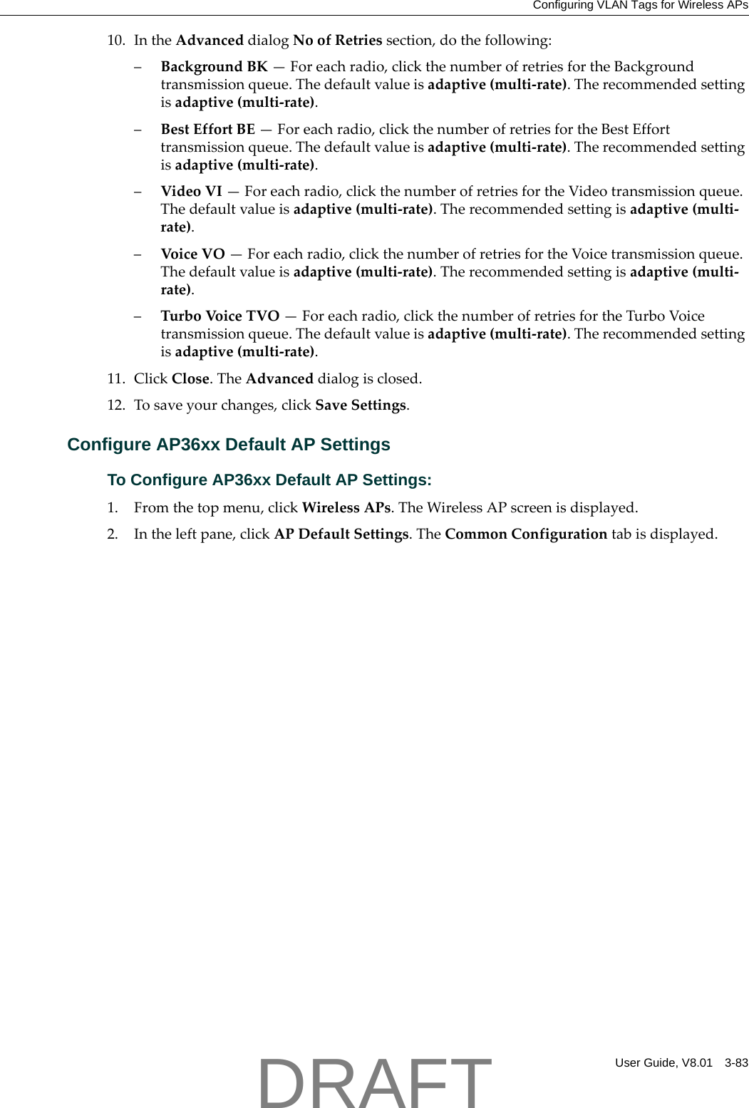 Configuring VLAN Tags for Wireless APsUser Guide, V8.01 3-8310. IntheAdvanceddialogNoofRetriessection,dothefollowing:&ndash;BackgroundBK&mdash;Foreachradio,clickthenumberofretriesfortheBackgroundtransmissionqueue.Thedefaultvalueisadaptive(multi‐rate).Therecommendedsettingisadaptive(multi‐rate).&ndash;BestEffortBE&mdash;Foreachradio,clickthenumberofretriesfortheBestEfforttransmissionqueue.Thedefaultvalueisadaptive(multi‐rate).Therecommendedsettingisadaptive(multi‐rate).&ndash;VideoVI&mdash;Foreachradio,clickthenumberofretriesfortheVideotransmissionqueue.Thedefaultvalueisadaptive(multi‐rate).Therecommendedsettingisadaptive(multi‐rate).&ndash;VoiceVO&mdash;Foreachradio,clickthenumberofretriesfortheVoicetransmissionqueue.Thedefaultvalueisadaptive(multi‐rate).Therecommendedsettingisadaptive(multi‐rate).&ndash;TurboVoic eTVO&mdash;Foreachradio,clickthenumberofretriesfortheTurboVoicetransmissionqueue.Thedefaultvalueisadaptive(multi‐rate).Therecommendedsettingisadaptive(multi‐rate).11. ClickClose.TheAdvanceddialogisclosed.12. Tosaveyourchanges,clickSaveSettings.Configure AP36xx Default AP SettingsTo Configure AP36xx Default AP Settings:1. Fromthetopmenu,clickWirelessAPs.TheWirelessAPscreenisdisplayed.2. Intheleftpane,clickAPDefaultSettings.TheCommonConfigurationtabisdisplayed.DRAFT