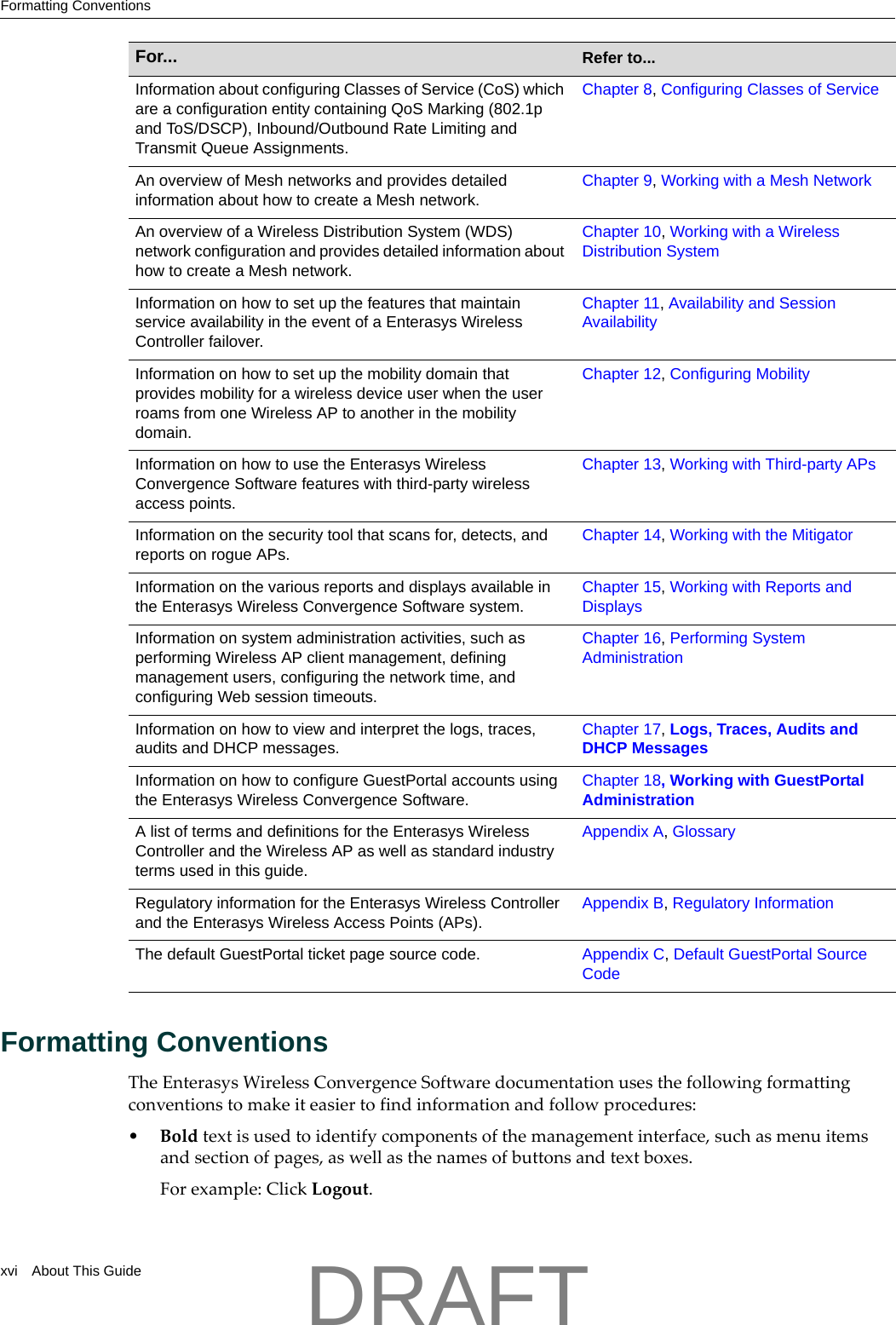 Formatting Conventionsxvi About This GuideFormatting ConventionsTheEnterasysWirelessConvergenceSoftwaredocumentationusesthefollowingformattingconventionstomakeiteasiertofindinformationandfollowprocedures:&bull;Boldtextisusedtoidentifycomponentsofthemanagementinterface,suchasmenuitemsandsectionofpages,aswellasthenamesofbuttonsandtextboxes.Forexample:ClickLogout.Information about configuring Classes of Service (CoS) which are a configuration entity containing QoS Marking (802.1p and ToS/DSCP), Inbound/Outbound Rate Limiting and Transmit Queue Assignments. Chapter 8, Configuring Classes of ServiceAn overview of Mesh networks and provides detailed information about how to create a Mesh network.Chapter 9, Working with a Mesh NetworkAn overview of a Wireless Distribution System (WDS) network configuration and provides detailed information about how to create a Mesh network.Chapter 10, Working with a Wireless Distribution SystemInformation on how to set up the features that maintain service availability in the event of a Enterasys Wireless Controller failover.Chapter 11, Availability and Session AvailabilityInformation on how to set up the mobility domain that provides mobility for a wireless device user when the user roams from one Wireless AP to another in the mobility domain.Chapter 12, Configuring MobilityInformation on how to use the Enterasys Wireless Convergence Software features with third-party wireless access points.Chapter 13, Working with Third-party APsInformation on the security tool that scans for, detects, and reports on rogue APs.Chapter 14, Working with the MitigatorInformation on the various reports and displays available in the Enterasys Wireless Convergence Software system.Chapter 15, Working with Reports and DisplaysInformation on system administration activities, such as performing Wireless AP client management, defining management users, configuring the network time, and configuring Web session timeouts.Chapter 16, Performing System AdministrationInformation on how to view and interpret the logs, traces, audits and DHCP messages.Chapter 17, Logs, Traces, Audits and DHCP MessagesInformation on how to configure GuestPortal accounts using the Enterasys Wireless Convergence Software.Chapter 18, Working with GuestPortal AdministrationA list of terms and definitions for the Enterasys Wireless Controller and the Wireless AP as well as standard industry terms used in this guide.Appendix A, GlossaryRegulatory information for the Enterasys Wireless Controller and the Enterasys Wireless Access Points (APs).Appendix B, Regulatory InformationThe default GuestPortal ticket page source code. Appendix C, Default GuestPortal Source CodeFor...  Refer to...DRAFT
