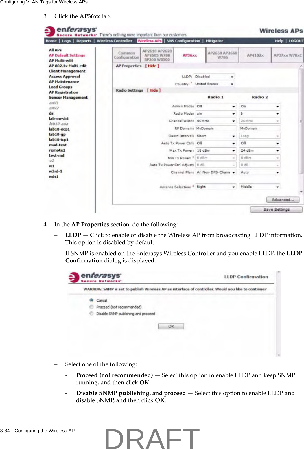 Configuring VLAN Tags for Wireless APs3-84 Configuring the Wireless AP3. ClicktheAP36xxtab.4. IntheAPPropertiessection,dothefollowing:&ndash;LLDP&mdash;ClicktoenableordisabletheWirelessAPfrombroadcastingLLDPinformation.Thisoptionisdisabledbydefault.IfSNMPisenabledontheEnterasysWirelessControllerandyouenableLLDP,theLLDPConfirmationdialogisdisplayed.&ndash;Selectoneofthefollowing:‐Proceed(notrecommended)&mdash;SelectthisoptiontoenableLLDPandkeepSNMPrunning,andthenclickOK.‐DisableSNMPpublishing,andproceed&mdash;SelectthisoptiontoenableLLDPanddisableSNMP,andthenclickOK.DRAFT