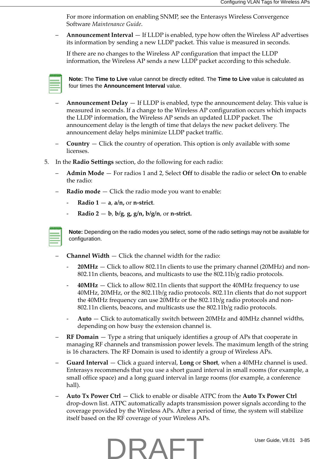 Configuring VLAN Tags for Wireless APsUser Guide, V8.01 3-85FormoreinformationonenablingSNMP,seetheEnterasysWirelessConvergenceSoftwareMaintenanceGuide.&ndash;AnnouncementInterval&mdash;IfLLDPisenabled,typehowoftentheWirelessAPadvertisesitsinformationbysendinganewLLDPpacket.Thisvalueismeasuredinseconds.IftherearenochangestotheWirelessAPconfigurationthatimpacttheLLDPinformation,theWirelessAPsendsanewLLDPpacketaccordingtothisschedule.&ndash;AnnouncementDelay&mdash;IfLLDPisenabled,typetheannouncementdelay.Thisvalueismeasuredinseconds.IfachangetotheWirelessAPconfigurationoccurswhichimpactstheLLDPinformation,theWirelessAPsendsanupdatedLLDPpacket.Theannouncementdelayisthelengthoftimethatdelaysthenewpacketdelivery.TheannouncementdelayhelpsminimizeLLDPpackettraffic.&ndash;Country&mdash;Clickthecountryofoperation.Thisoptionisonlyavailablewithsomelicenses.5. IntheRadioSettingssection,dothefollowingforeachradio:&ndash;AdminMode&mdash;Forradios1and2,SelectOfftodisabletheradioorselectOntoenabletheradio:&ndash;Radiomode&mdash;Clicktheradiomodeyouwanttoenable:‐Radio1&mdash;a,a/n,orn‐strict.‐Radio2&mdash;b,b/g,g,g/n,b/g/n,orn‐strict.&ndash;ChannelWidth&mdash;Clickthechannelwidthfortheradio:‐20MHz&mdash;Clicktoallow802.11nclientstousetheprimarychannel(20MHz)andnon‐802.11nclients,beacons,andmulticaststousethe802.11b/gradioprotocols.‐40MHz&mdash;Clicktoallow802.11nclientsthatsupportthe40MHzfrequencytouse40MHz,20MHz,orthe802.11b/gradioprotocols.802.11nclientsthatdonotsupportthe40MHzfrequencycanuse20MHzorthe802.11b/gradioprotocolsandnon‐802.11nclients,beacons,andmulticastsusethe802.11b/gradioprotocols.‐Auto&mdash;Clicktoautomaticallyswitchbetween20MHzand40MHzchannelwidths,dependingonhowbusytheextensionchannelis.&ndash;RFDomain&mdash;TypeastringthatuniquelyidentifiesagroupofAPsthatcooperateinmanagingRFchannelsandtransmissionpowerlevels.Themaximumlengthofthestringis16characters.TheRFDomainisusedtoidentifyagroupofWirelessAPs.&ndash;GuardInterval&mdash;Clickaguardinterval,LongorShort,whena40MHzchannelisused.Enterasysrecommendsthatyouuseashortguardintervalinsmallrooms(forexample,asmallofficespace)andalongguardintervalinlargerooms(forexample,aconferencehall).&ndash;AutoTxPowerCtrl&mdash;ClicktoenableordisableATPCfromtheAutoTxPowerCtrldrop‐downlist.ATPCautomaticallyadaptstransmissionpowersignalsaccordingtothecoverageprovidedbytheWirelessAPs.Afteraperiodoftime,thesystemwillstabilizeitselfbasedontheRFcoverageofyourWirelessAPs.Note: The Time to Live value cannot be directly edited. The Time to Live value is calculated as four times the Announcement Interval value.Note: Depending on the radio modes you select, some of the radio settings may not be available for configuration.DRAFT