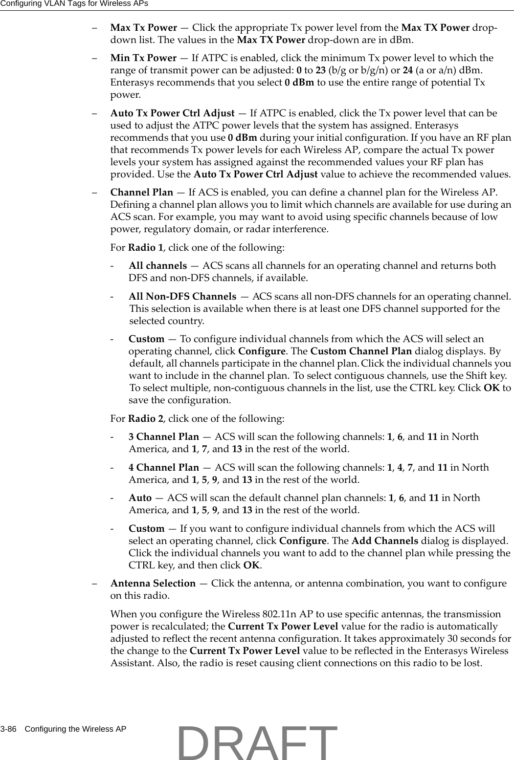 Configuring VLAN Tags for Wireless APs3-86 Configuring the Wireless AP&ndash;MaxTxPower&mdash;ClicktheappropriateTxpowerlevelfromtheMaxTXPowerdrop‐downlist.ThevaluesintheMaxTXPowerdrop‐downareindBm.&ndash;MinTxPower&mdash;IfATPCisenabled,clicktheminimumTxpowerleveltowhichtherangeoftransmitpowercanbeadjusted:0to23(b/gorb/g/n)or24(aora/n)dBm.Enterasysrecommendsthatyouselect0dBmtousetheentirerangeofpotentialTxpower.&ndash;AutoTxPowerCtrlAdjust&mdash;IfATPCisenabled,clicktheTxpowerlevelthatcanbeusedtoadjusttheATPCpowerlevelsthatthesystemhasassigned.Enterasysrecommendsthatyouuse0dBmduringyourinitialconfiguration.IfyouhaveanRFplanthatrecommendsTxpowerlevelsforeachWirelessAP,comparetheactualTxpowerlevelsyoursystemhasassignedagainsttherecommendedvaluesyourRFplanhasprovided.UsetheAutoTxPowerCtrlAdjustvaluetoachievetherecommendedvalues.&ndash;ChannelPlan&mdash;IfACSisenabled,youcandefineachannelplanfortheWirelessAP.DefiningachannelplanallowsyoutolimitwhichchannelsareavailableforuseduringanACSscan.Forexample,youmaywanttoavoidusingspecificchannelsbecauseoflowpower,regulatorydomain,orradarinterference.ForRadio1,clickoneofthefollowing:‐Allchannels&mdash;ACSscansallchannelsforanoperatingchannelandreturnsbothDFSandnon‐DFSchannels,ifavailable.‐AllNon‐DFSChannels&mdash;ACSscansallnon‐DFSchannelsforanoperatingchannel.ThisselectionisavailablewhenthereisatleastoneDFSchannelsupportedfortheselectedcountry.‐Custom&mdash;ToconfigureindividualchannelsfromwhichtheACSwillselectanoperatingchannel,clickConfigure.TheCustomChannelPlandialogdisplays.Bydefault,allchannelsparticipateinthechannelplan.Clicktheindividualchannelsyouwanttoincludeinthechannelplan.Toselectcontiguouschannels,usetheShiftkey.Toselectmultiple,non‐contiguouschannelsinthelist,usetheCTRLkey.ClickOKtosavetheconfiguration.ForRadio2,clickoneofthefollowing:‐3ChannelPlan&mdash;ACSwillscanthefollowingchannels:1,6,and11inNorthAmerica,and1,7,and13intherestoftheworld.‐4ChannelPlan&mdash;ACSwillscanthefollowingchannels:1,4,7,and11inNorthAmerica,and1,5,9,and13intherestoftheworld.‐Auto&mdash;ACSwillscanthedefaultchannelplanchannels:1,6,and11inNorthAmerica,and1,5,9,and13intherestoftheworld.‐Custom&mdash;IfyouwanttoconfigureindividualchannelsfromwhichtheACSwillselectanoperatingchannel,clickConfigure.TheAddChannelsdialogisdisplayed.ClicktheindividualchannelsyouwanttoaddtothechannelplanwhilepressingtheCTRLkey,andthenclickOK.&ndash;AntennaSelection&mdash;Clicktheantenna,orantennacombination,youwanttoconfigureonthisradio.WhenyouconfiguretheWireless802.11nAPtousespecificantennas,thetransmissionpowerisrecalculated;theCurrentTxPowerLevelvaluefortheradioisautomaticallyadjustedtoreflecttherecentantennaconfiguration.Ittakesapproximately30secondsforthechangetotheCurrentTxPowerLevelvaluetobereflectedintheEnterasysWirelessAssistant.Also,theradioisresetcausingclientconnectionsonthisradiotobelost.DRAFT