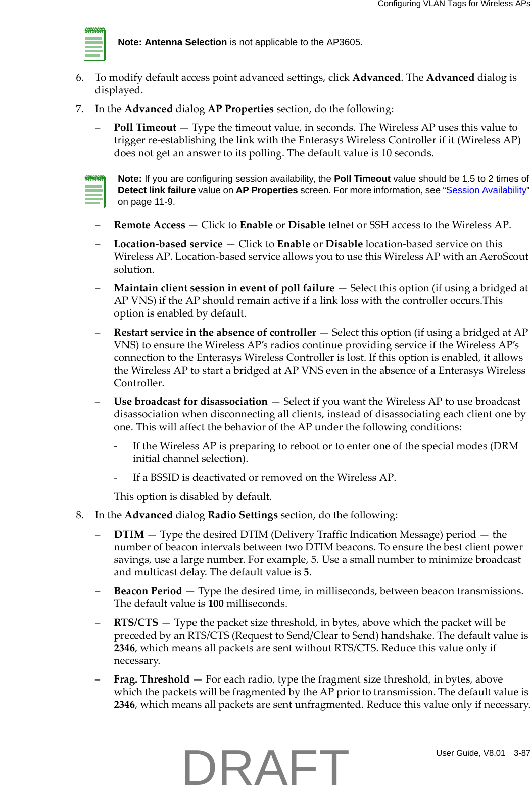 Configuring VLAN Tags for Wireless APsUser Guide, V8.01 3-876. Tomodifydefaultaccesspointadvancedsettings,clickAdvanced.TheAdvanceddialogisdisplayed.7. IntheAdvanceddialogAPPropertiessection,dothefollowing:&ndash;PollTimeout&mdash;Typethetimeoutvalue,inseconds.TheWirelessAPusesthisvaluetotriggerre‐establishingthelinkwiththeEnterasysWirelessControllerifit(WirelessAP)doesnotgetananswertoitspolling.Thedefaultvalueis10seconds.&ndash;RemoteAccess&mdash;ClicktoEnableorDisabletelnetorSSHaccesstotheWirelessAP.&ndash;Location‐basedservice&mdash;ClicktoEnableorDisablelocation‐basedserviceonthisWirelessAP.Location‐basedserviceallowsyoutousethisWirelessAPwithanAeroScoutsolution.&ndash;Maintainclientsessionineventofpollfailure&mdash;Selectthisoption(ifusingabridgedatAPVNS)iftheAPshouldremainactiveifalinklosswiththecontrolleroccurs.Thisoptionisenabledbydefault.&ndash;Restartserviceintheabsenceofcontroller&mdash;Selectthisoption(ifusingabridgedatAPVNS)toensuretheWirelessAP&rsquo;sradioscontinueprovidingserviceiftheWirelessAP&rsquo;sconnectiontotheEnterasysWirelessControllerislost.Ifthisoptionisenabled,itallowstheWirelessAPtostartabridgedatAPVNSevenintheabsenceofaEnterasysWirelessController.&ndash;Usebroadcastfordisassociation&mdash;SelectifyouwanttheWirelessAPtousebroadcastdisassociationwhendisconnectingallclients,insteadofdisassociatingeachclientonebyone.ThiswillaffectthebehavioroftheAPunderthefollowingconditions:‐IftheWirelessAPispreparingtorebootortoenteroneofthespecialmodes(DRMinitialchannelselection).‐IfaBSSIDisdeactivatedorremovedontheWirelessAP.Thisoptionisdisabledbydefault.8. IntheAdvanceddialogRadioSettingssection,dothefollowing:&ndash;DTIM&mdash;TypethedesiredDTIM(DeliveryTrafficIndicationMessage)period&mdash;thenumberofbeaconintervalsbetweentwoDTIMbeacons.Toensurethebestclientpowersavings,usealargenumber.Forexample,5.Useasmallnumbertominimizebroadcastandmulticastdelay.Thedefaultvalueis5.&ndash;BeaconPeriod&mdash;Typethedesiredtime,inmilliseconds,betweenbeacontransmissions.Thedefaultvalueis100milliseconds.&ndash;RTS/CTS&mdash;Typethepacketsizethreshold,inbytes,abovewhichthepacketwillbeprecededbyanRTS/CTS(RequesttoSend/CleartoSend)handshake.Thedefaultvalueis2346,whichmeansallpacketsaresentwithoutRTS/CTS.Reducethisvalueonlyifnecessary.&ndash;Frag.Threshold&mdash;Foreachradio,typethefragmentsizethreshold,inbytes,abovewhichthepacketswillbefragmentedbytheAPpriortotransmission.Thedefaultvalueis2346,whichmeansallpacketsaresentunfragmented.Reducethisvalueonlyifnecessary.Note: Antenna Selection is not applicable to the AP3605.Note: If you are configuring session availability, the Poll Timeout value should be 1.5 to 2 times of Detect link failure value on AP Properties screen. For more information, see &ldquo;Session Availability&rdquo; on page 11-9.DRAFT