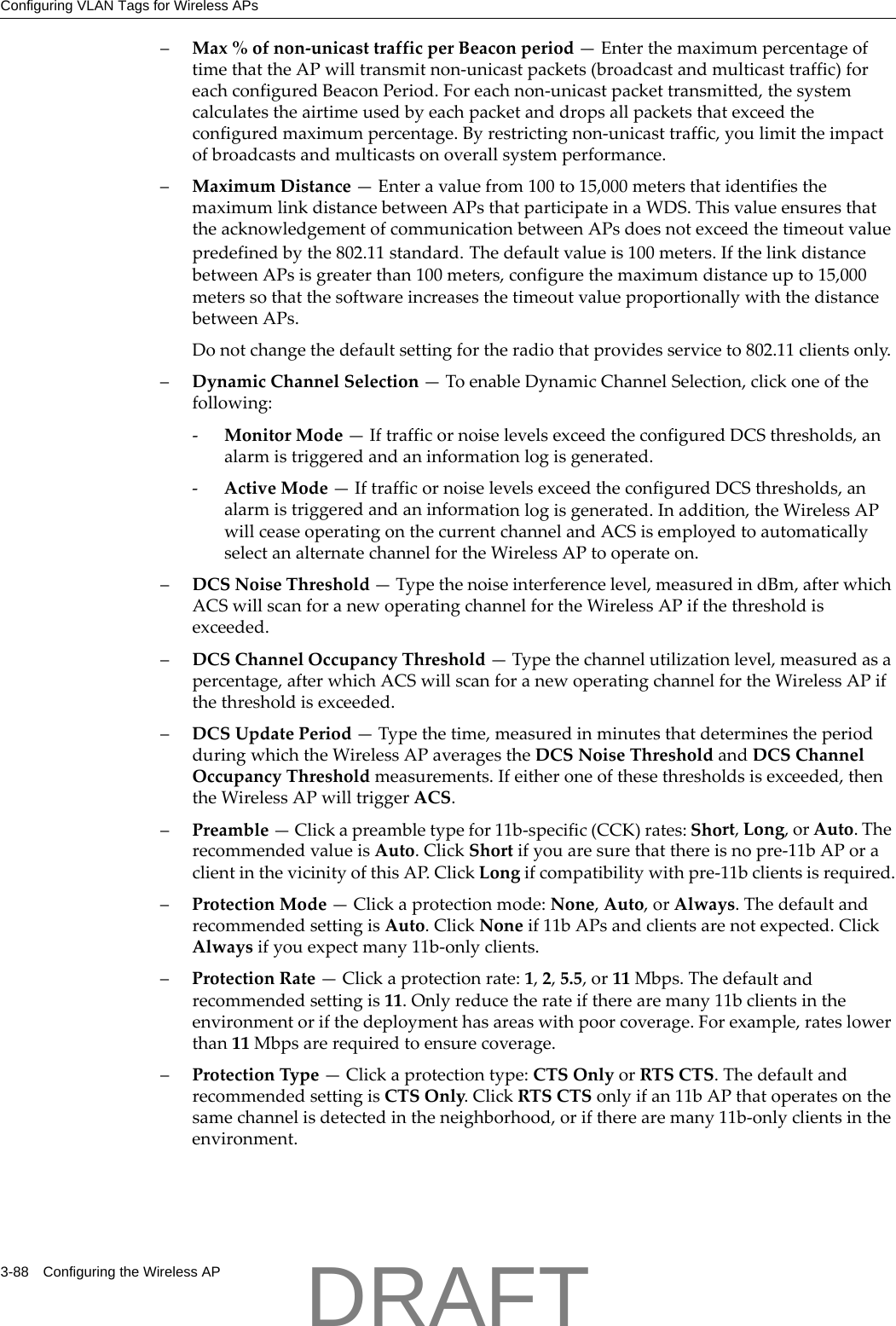 Configuring VLAN Tags for Wireless APs3-88 Configuring the Wireless AP&ndash;Max%ofnon‐unicasttrafficperBeaconperiod&mdash;EnterthemaximumpercentageoftimethattheAPwilltransmitnon‐unicastpackets(broadcastandmulticasttraffic)foreachconfiguredBeaconPeriod.Foreachnon‐unicastpackettransmitted,thesystemcalculatestheairtimeusedbyeachpacketanddropsallpacketsthatexceedtheconfiguredmaximumpercentage.Byrestrictingnon‐unicasttraffic,youlimittheimpactofbroadcastsandmulticastsonoverallsystemperformance.&ndash;MaximumDistance&mdash;Enteravaluefrom100to15,000metersthatidentifiesthemaximumlinkdistancebetweenAPsthatparticipateinaWDS.ThisvalueensuresthattheacknowledgementofcommunicationbetweenAPsdoesnotexceedthetimeoutvaluepredefinedbythe802.11standard.Thedefaultvalueis100meters.IfthelinkdistancebetweenAPsisgreaterthan100meters,configurethemaximumdistanceupto15,000meterssothatthesoftwareincreasesthetimeoutvalueproportionallywiththedistancebetweenAPs.Donotchangethedefaultsettingfortheradiothatprovidesserviceto802.11clientsonly.&ndash;DynamicChannelSelection&mdash;ToenableDynamicChannelSelection,clickoneofthefollowing:‐MonitorMode&mdash;IftrafficornoiselevelsexceedtheconfiguredDCSthresholds,analarmistriggeredandaninformationlogisgenerated.‐ActiveMode&mdash;IftrafficornoiselevelsexceedtheconfiguredDCSthresholds,analarmistriggeredandaninformationlogisgenerated.Inaddition,theWirelessAPwillceaseoperatingonthecurrentchannelandACSisemployedtoautomaticallyselectanalternatechannelfortheWirelessAPtooperateon.&ndash;DCSNoiseThreshold&mdash;Typethenoiseinterferencelevel,measuredindBm,afterwhichACSwillscanforanewoperatingchannelfortheWirelessAPifthethresholdisexceeded.&ndash;DCSChannelOccupancyThreshold&mdash;Typethechannelutilizationlevel,measuredasapercentage,afterwhichACSwillscanforanewoperatingchannelfortheWirelessAPifthethresholdisexceeded.&ndash;DCSUpdatePeriod&mdash;Typethetime,measuredinminutesthatdeterminestheperiodduringwhichtheWirelessAPaveragestheDCSNoiseThresholdandDCSChannelOccupancyThresholdmeasurements.Ifeitheroneofthesethresholdsisexceeded,thentheWirelessAPwilltriggerACS.&ndash;Preamble&mdash;Clickapreambletypefor11b‐specific(CCK)rates:Short,Long,orAuto.TherecommendedvalueisAuto.ClickShortifyouaresurethatthereisnopre‐11bAPoraclientinthevicinityofthisAP.ClickLongifcompatibilitywithpre‐11bclientsisrequired.&ndash;ProtectionMode&mdash;Clickaprotectionmode:None,Auto,orAlways.ThedefaultandrecommendedsettingisAuto.ClickNoneif11bAPsandclientsarenotexpected.ClickAlwaysifyouexpectmany11b‐onlyclients.&ndash;ProtectionRate&mdash;Clickaprotectionrate:1,2,5.5,or11Mbps.Thedefaultandrecommendedsettingis11.Onlyreducetherateiftherearemany11bclientsintheenvironmentorifthedeploymenthasareaswithpoorcoverage.Forexample,rateslowerthan11Mbpsarerequiredtoensurecoverage.&ndash;ProtectionType&mdash;Clickaprotectiontype:CTSOnlyorRTSCTS.ThedefaultandrecommendedsettingisCTSOnly.ClickRTSCTSonlyifan11bAPthatoperatesonthesamechannelisdetectedintheneighborhood,oriftherearemany11b‐onlyclientsintheenvironment.DRAFT